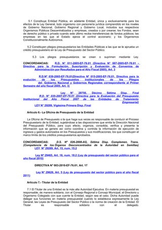 5.1 Constituye Entidad Pública, en adelante Entidad, única y exclusivamente para los
efectos de la Ley General, todo organismo con personería jurídica comprendido en los niveles
de Gobierno Nacional, Gobierno Regional y Gobierno Local, incluidos sus respectivos
Organismos Públicos Descentralizados y empresas, creados o por crearse; los Fondos, sean
de derecho público o privado cuando este último reciba transferencias de fondos públicos; las
empresas en las que el Estado ejerza el control accionario; y los Organismos
Constitucionalmente Autónomos.
5.2 Constituyen pliegos presupuestarios las Entidades Públicas a las que se le aprueba un
crédito presupuestario en la Ley de Presupuesto del Sector Público.
5.3

Los

pliegos

presupuestarios

se

crean

o

suprimen

mediante

Ley.

CONCORDANCIAS:
R.D. N° 011-2005-EF-76.01 (Directiva N° 007-2005-EF-76.01 Directiva para la Formulación, Suscripción y Evaluación de Convenios de
Administración por Resultados para el Año Fiscal 2005), Art. 3
R.D.Nº 039-2005-EF-76.01(Directiva Nº 015-2005-EF-76.01. Directiva para la
de
los
Presupuestos
Institucionales
de
los
Pliegos
del Gobierno Nacional y Gobiernos Regionales correspondiente al Primer
Semestre del año fiscal 2005, Art. 3)
evalución

Ley
N°
28750,
Décimo
Sétima
Disp.
Final
R.D. N° 035-2007-EF-76.01 (Directiva para la Evaluación del Presupuesto
Institucional
del
Año
Fiscal
2007
de
las
Entidades
de
Tratamiento
Empresarial)
LEY N° 29289, Vigésima Primera Disp. Final
Artículo 6.- La Oficina de Presupuesto de la Entidad
La Oficina de Presupuesto o la que haga sus veces es responsable de conducir el Proceso
Presupuestario de la Entidad, sujetándose a las disposiciones que emita la Dirección Nacional
del Presupuesto Público, para cuyo efecto, organiza, consolida, verifica y presenta la
información que se genere así como coordina y controla la información de ejecución de
ingresos y gastos autorizados en los Presupuestos y sus modificaciones, los que constituyen el
marco límite de los créditos presupuestarios aprobados.
CONCORDANCIAS:
D.S. Nº 026-2008-AG, Sétima Disp. Complemen. Trans.
(Competencia de los Órganos Desconcentrados de la Autoridad en Semillas)
LEY N° 29289, Art. 15, num. 15.2
Ley Nº 29465, Art. 18, num. 18.2 (Ley de presupuesto del sector público para el
año fiscal 2010)
DIRECTIVA N° 003-2010-EF-76.01, Art. 17
Ley N° 29626, Art. 5 (Ley de presupuesto del sector público para el año fiscal
2011)
Artículo 7.- Titular de la Entidad
7.1 El Titular de una Entidad es la más alta Autoridad Ejecutiva. En materia presupuestal es
responsable, de manera solidaria, con el Consejo Regional o Concejo Municipal, el Directorio u
Organismo Colegiado con que cuente la Entidad, según sea el caso. Dicha Autoridad puede
delegar sus funciones en materia presupuestal cuando lo establezca expresamente la Ley
General, las Leyes de Presupuesto del Sector Público o la norma de creación de la Entidad. El
Titular
es
responsable
solidario
con
el
delegado.

 