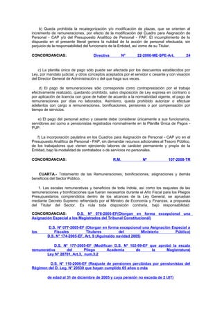 b) Queda prohibida la recategorización y/o modificación de plazas, que se orienten al
incremento de remuneraciones, por efecto de la modificación del Cuadro para Asignación de
Personal - CAP y/o del Presupuesto Analítico de Personal - PAP. El incumplimiento de lo
dispuesto en el presente literal genera la nulidad de la acción de personal efectuada, sin
perjuicio de la responsabilidad del funcionario de la Entidad, así como de su Titular.
CONCORDANCIAS:

Directiva

N°

22-2006-ME-SPE-Art.

24

c) La planilla única de pago sólo puede ser afectada por los descuentos establecidos por
Ley, por mandato judicial, y otros conceptos aceptados por el servidor o cesante y con visación
del Director General de Administración o del que haga sus veces.
d) El pago de remuneraciones sólo corresponde como contraprestación por el trabajo
efectivamente realizado, quedando prohibido, salvo disposición de Ley expresa en contrario o
por aplicación de licencia con goce de haber de acuerdo a la normatividad vigente, el pago de
remuneraciones por días no laborados. Asimismo, queda prohibido autorizar o efectuar
adelantos con cargo a remuneraciones, bonificaciones, pensiones o por compensación por
tiempo de servicios.
e) El pago del personal activo y cesante debe considerar únicamente a sus funcionarios,
servidores así como a pensionistas registrados nominalmente en la Planilla Única de Pagos PUP.
f) La incorporación paulatina en los Cuadros para Asignación de Personal - CAP y/o en el
Presupuesto Analítico de Personal - PAP, sin demandar recursos adicionales al Tesoro Público,
de los trabajadores que vienen ejerciendo labores de carácter permanente y propio de la
Entidad, bajo la modalidad de contratados o de servicios no personales.
CONCORDANCIAS:

R.M.

Nº

107-2008-TR

CUARTA.- Tratamiento de las Remuneraciones, bonificaciones, asignaciones y demás
beneficios del Sector Público.
1. Las escalas remunerativas y beneficios de toda índole, así como los reajustes de las
remuneraciones y bonificaciones que fueran necesarios durante el Año Fiscal para los Pliegos
Presupuestarios comprendidos dentro de los alcances de la Ley General, se aprueban
mediante Decreto Supremo refrendado por el Ministro de Economía y Finanzas, a propuesta
del Titular del Sector. Es nula toda disposición contraria, bajo responsabilidad.
CONCORDANCIAS:
D.S. Nº 076-2005-EF(Otorgan en forma excepcional una
Asignación Especial a los Magistrados del Tribunal Constitucional)

los

D.S. Nº 077-2005-EF (Otorgan en forma excepcional una Asignación Especial a
Fiscales
Titulares
del
Ministerio
Público)
D.S. N° 174-2005-EF, Art. 9 (Aguinaldo navidad 2005)

D.S. Nº 177-2005-EF (Modifican D.S. Nº 102-99-EF que aprobó la escala
remunerativa
del
Pliego
Academia
de
la
Magistratura)
Ley N° 28701, Art.3, num.3.2
D.S. N° 110-2006-EF (Reajuste de pensiones percibidas por pensionistas del
Régimen del D. Leg. N° 20530 que hayan cumplido 65 años o más
de edad al 31 de diciembre de 2005 y cuya pensión no exceda de 2 UIT)

 