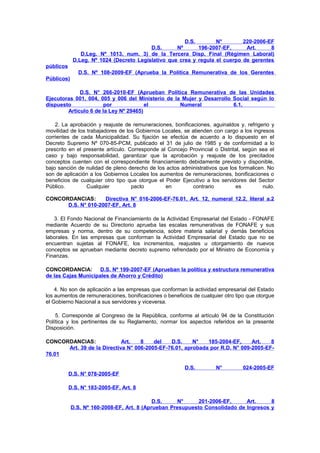 D.S.
N°
220-2006-EF
D.S.
Nº
196-2007-EF,
Art.
8
D.Leg. Nº 1013, num. 3) de la Tercera Disp. Final (Régimen Laboral)
D.Leg. Nº 1024 (Decreto Legislativo que crea y regula el cuerpo de gerentes
públicos
D.S. Nº 108-2009-EF (Aprueba la Política Remunerativa de los Gerentes
Públicos)
D.S. N° 266-2010-EF (Aprueban Política Remunerativa de las Unidades
Ejecutoras 001, 004, 005 y 006 del Ministerio de la Mujer y Desarrollo Social según lo
dispuesto
por
el
Numeral
6.1,
Artículo 6 de la Ley Nº 29465)
2. La aprobación y reajuste de remuneraciones, bonificaciones, aguinaldos y, refrigerio y
movilidad de los trabajadores de los Gobiernos Locales, se atienden con cargo a los ingresos
corrientes de cada Municipalidad. Su fijación se efectúa de acuerdo a lo dispuesto en el
Decreto Supremo Nº 070-85-PCM, publicado el 31 de julio de 1985 y de conformidad a lo
prescrito en el presente artículo. Corresponde al Concejo Provincial o Distrital, según sea el
caso y bajo responsabilidad, garantizar que la aprobación y reajuste de los precitados
conceptos cuenten con el correspondiente financiamiento debidamente previsto y disponible,
bajo sanción de nulidad de pleno derecho de los actos administrativos que los formalicen. No
son de aplicación a los Gobiernos Locales los aumentos de remuneraciones, bonificaciones o
beneficios de cualquier otro tipo que otorgue el Poder Ejecutivo a los servidores del Sector
Público.
Cualquier
pacto
en
contrario
es
nulo.
CONCORDANCIAS:
Directiva N° 016-2006-EF-76.01, Art. 12, numeral 12.2, literal a.2
D.S. N° 010-2007-EF, Art. 8
3. El Fondo Nacional de Financiamiento de la Actividad Empresarial del Estado - FONAFE
mediante Acuerdo de su Directorio aprueba las escalas remunerativas de FONAFE y sus
empresas y norma, dentro de su competencia, sobre materia salarial y demás beneficios
laborales. En las empresas que conforman la Actividad Empresarial del Estado que no se
encuentran sujetas al FONAFE, los incrementos, reajustes u otorgamiento de nuevos
conceptos se aprueban mediante decreto supremo refrendado por el Ministro de Economía y
Finanzas.
CONCORDANCIA:
D.S. Nº 199-2007-EF (Aprueban la política y estructura remunerativa
de las Cajas Municipales de Ahorro y Crédito)
4. No son de aplicación a las empresas que conforman la actividad empresarial del Estado
los aumentos de remuneraciones, bonificaciones o beneficios de cualquier otro tipo que otorgue
el Gobierno Nacional a sus servidores y viceversa.
5. Corresponde al Congreso de la República, conforme al artículo 94 de la Constitución
Política y los pertinentes de su Reglamento, normar los aspectos referidos en la presente
Disposición.
CONCORDANCIAS:
Art.
8
del
D.S.
N°
185-2004-EF,
Art.
8
Art. 39 de la Directiva N° 006-2005-EF-76.01, aprobada por R.D. N° 009-2005-EF76.01
D.S.

N°

024-2005-EF

D.S. N° 078-2005-EF
D.S. N° 183-2005-EF, Art. 8
D.S.
N°
201-2006-EF,
Art.
8
D.S. Nº 160-2008-EF, Art. 8 (Aprueban Presupuesto Consolidado de Ingresos y

 