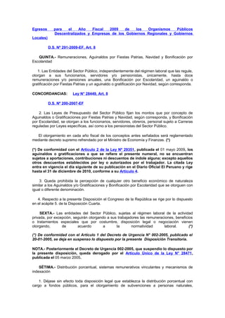 Egresos

para
el
Año
Fiscal
2009
de
los
Organismos
Públicos
Descentralizados y Empresas de los Gobiernos Regionales y Gobiernos

Locales)
D.S. Nº 291-2009-EF, Art. 8
QUINTA.- Remuneraciones, Aguinaldos por Fiestas Patrias, Navidad y Bonificación por
Escolaridad
1. Las Entidades del Sector Público, independientemente del régimen laboral que las regule,
otorgan a sus funcionarios, servidores y/o pensionistas, únicamente, hasta doce
remuneraciones y/o pensiones anuales, una Bonificación por Escolaridad, un aguinaldo o
gratificación por Fiestas Patrias y un aguinaldo o gratificación por Navidad, según corresponda.
CONCORDANCIAS:

Ley N° 28449, Art. 8

D.S. Nº 200-2007-EF
2. Las Leyes de Presupuesto del Sector Público fijan los montos que por concepto de
Aguinaldos o Gratificaciones por Fiestas Patrias y Navidad, según corresponda, y Bonificación
por Escolaridad, se otorgan a los funcionarios, servidores, obreros, personal sujeto a Carreras
reguladas por Leyes específicas, así como a los pensionistas del Sector Público.
El otorgamiento en cada año fiscal de los conceptos antes señalados será reglamentado
mediante decreto supremo refrendado por el Ministro de Economía y Finanzas. (*)
(*) De conformidad con el Artículo 2 de la Ley Nº 29351, publicada el 01 mayo 2009, los
aguinaldos o gratificaciones a que se refiere el presente numeral, no se encuentran
sujetos a aportaciones, contribuciones ni descuentos de índole alguna; excepto aquellos
otros descuentos establecidos por ley o autorizados por el trabajador. La citada Ley
entra en vigencia el día siguiente de su publicación en el Diario Oficial El Peruano y rige
hasta el 31 de diciembre de 2010, conforme a su Artículo 4.
3. Queda prohibida la percepción de cualquier otro beneficio económico de naturaleza
similar a los Aguinaldos y/o Gratificaciones y Bonificación por Escolaridad que se otorguen con
igual o diferente denominación.
4. Respecto a la presente Disposición el Congreso de la República se rige por lo dispuesto
en el acápite 5. de la Disposición Cuarta.
SEXTA.- Las entidades del Sector Público, sujetas al régimen laboral de la actividad
privada, por excepción, seguirán otorgando a sus trabajadores las remuneraciones, beneficios
o tratamientos especiales que por costumbre, disposición legal o negociación vienen
otorgando,
de
acuerdo
a
la
normatividad
laboral.
(*)
(*) De conformidad con el Artículo 1 del Decreto de Urgencia N° 002-2005, publicado el
20-01-2005, se deja en suspenso lo dispuesto por la presente Disposición Transitoria.
NOTA.- Posteriormente el Decreto de Urgencia 002-2005, que suspendio lo dispuesto por
la presente disposición, queda derogado por el Artículo Único de la Ley N° 28471,
publicada el 05 marzo 2005.
SÉTIMA.- Distribución porcentual, sistemas remunerativos vinculantes y mecanismos de
indexación
1. Déjase sin efecto toda disposición legal que establezca la distribución porcentual con
cargo a fondos públicos, para el otorgamiento de subvenciones a personas naturales,

 