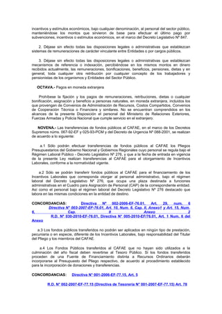 incentivos y estímulos económicos, bajo cualquier denominación, al personal del sector público,
manteniéndose los montos que sirvieron de base para efectuar el último pago por
subvenciones, incentivos o estímulos económicos, en el marco del Decreto Legislativo Nº 847.
2. Déjase sin efecto todas las disposiciones legales o administrativas que establezcan
sistemas de remuneraciones de carácter vinculante entre Entidades o por cargos públicos.
3. Déjase sin efecto todas las disposiciones legales o administrativas que establezcan
mecanismos de referencia o indexación, percibiéndose en los mismos montos en dinero
recibidos actualmente, las remuneraciones, bonificaciones, beneficios, pensiones, dietas y en
general, toda cualquier otra retribución por cualquier concepto de los trabajadores y
pensionistas de los organismos y Entidades del Sector Público.
OCTAVA.- Pagos en moneda extranjera
Prohíbese la fijación y los pagos de remuneraciones, retribuciones, dietas o cualquier
bonificación, asignación y beneficio a personas naturales, en moneda extranjera, incluidos los
que provengan de Convenios de Administración de Recursos, Costos Compartidos, Convenios
de Cooperación Técnica o Financiera y similares. No se encuentran comprendidos en los
alcances de la presente Disposición el personal del Ministerio de Relaciones Exteriores,
Fuerzas Armadas y Policía Nacional que cumple servicio en el extranjero.
NOVENA.- Las transferencias de fondos públicos al CAFAE, en el marco de los Decretos
Supremos núms. 067-92-EF y 025-93-PCM y del Decreto de Urgencia Nº 088-2001, se realizan
de acuerdo a lo siguiente:
a.1 Sólo podrán efectuar transferencias de fondos públicos al CAFAE los Pliegos
Presupuestarios del Gobierno Nacional y Gobiernos Regionales cuyo personal se regula bajo el
Régimen Laboral Público - Decreto Legislativo Nº 276, y que a la fecha de entrada en vigencia
de la presente Ley realizan transferencias al CAFAE para el otorgamiento de Incentivos
Laborales, conforme a la normatividad vigente.
a.2 Sólo se podrán transferir fondos públicos al CAFAE para el financiamiento de los
Incentivos Laborales que corresponda otorgar al personal administrativo, bajo el régimen
laboral del Decreto Legislativo Nº 276, que ocupa una plaza destinada a funciones
administrativas en el Cuadro para Asignación de Personal (CAP) de la correspondiente entidad.
Así como el personal bajo el régimen laboral del Decreto Legislativo Nº 276 destacado que
labora en las mismas condiciones en la entidad de destino.
CONCORDANCIAS:
Directiva
Nº
002-2006-EF-76.01,
Art.
29,
num.
6
Directiva N° 003-2007-EF-76.01, Art. 10, Num. 6, Cap. II, Anexo1 y Art. 15, Num.
6,
Cap.
II
Anexo
2
R.D. Nº 030-2010-EF-76.01, Directiva N° 005-2010-EF/76.01, Art. 1 Num. 6 del
Anexo
a.3 Los fondos públicos transferidos no podrán ser aplicados en ningún tipo de prestación,
pecuniaria o en especie, diferente de los Incentivos Laborales, bajo responsabilidad del Titular
del Pliego y los miembros del CAFAE.
a.4 Los Fondos Públicos transferidos al CAFAE que no hayan sido utilizados a la
culminación del año fiscal deben revertirse al Tesoro Público. Si los fondos transferidos
proceden de una Fuente de Financiamiento distinta a Recursos Ordinarios deberán
incorporarse al Presupuesto del Pliego respectivo, de acuerdo al procedimiento establecido
para la incorporación de donaciones y transferencias.
CONCORDANCIAS:

Directiva N° 001-2006-EF-77.15, Art. 5

R.D. N° 002-2007-EF-77.15 (Directiva de Tesorería N° 001-2007-EF-77.15) Art. 78

 