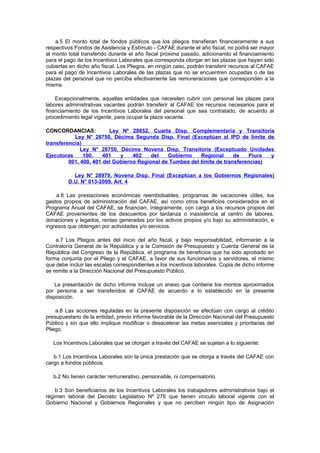 a.5 El monto total de fondos públicos que los pliegos transfieran financieramente a sus
respectivos Fondos de Asistencia y Estímulo - CAFAE durante el año fiscal, no podrá ser mayor
al monto total transferido durante el año fiscal próxima pasado, adicionando el financiamiento
para el pago de los Incentivos Laborales que corresponda otorgar en las plazas que hayan sido
cubiertas en dicho año fiscal. Los Pliegos, en ningún caso, podrán transferir recursos al CAFAE
para el pago de Incentivos Laborales de las plazas que no se encuentren ocupadas o de las
plazas del personal que no perciba efectivamente las remuneraciones que corresponden a la
misma.
Excepcionalmente, aquellas entidades que necesiten cubrir con personal las plazas para
labores administrativas vacantes podrán transferir al CAFAE los recursos necesarios para el
financiamiento de los Incentivos Laborales del personal que sea contratado, de acuerdo al
procedimiento legal vigente, para ocupar la plaza vacante.
CONCORDANCIAS:
Ley Nº 28652, Cuarta Disp. Complementaria y Transitoria
Ley N° 28750, Décima Segunda Disp. Final (Exceptúan al IPD de límite de
transferencia)
Ley N° 28750, Décima Novena Disp. Transitoria (Exceptuado Unidades
Ejecutoras
100,
401
y
402
del
Gobierno
Regional
de
Piura
y
001, 400, 401 del Gobierno Regional de Tumbes del límite de transferencias)
Ley N° 28979, Novena Disp. Final (Exceptúan a los Gobiernos Regionales)
D.U. N° 013-2009, Art. 4
a.6 Las prestaciones económicas reembolsables, programas de vacaciones útiles, los
gastos propios de administración del CAFAE, así como otros beneficios considerados en el
Programa Anual del CAFAE, se financian, íntegramente, con cargo a los recursos propios del
CAFAE provenientes de los descuentos por tardanza o inasistencia al centro de labores,
donaciones y legados, rentas generadas por los activos propios y/o bajo su administración, e
ingresos que obtengan por actividades y/o servicios.
a.7 Los Pliegos antes del inicio del año fiscal, y bajo responsabilidad, informarán a la
Contraloría General de la República y a la Comisión de Presupuesto y Cuenta General de la
República del Congreso de la República, el programa de beneficios que ha sido aprobado en
forma conjunta por el Pliego y el CAFAE, a favor de sus funcionarios y servidores, el mismo
que debe incluir las escalas correspondientes a los incentivos laborales. Copia de dicho informe
se remite a la Dirección Nacional del Presupuesto Público.
La presentación de dicho informe incluye un anexo que contiene los montos aproximados
por persona a ser transferidos al CAFAE de acuerdo a lo establecido en la presente
disposición.
a.8 Las acciones reguladas en la presente disposición se efectúan con cargo al crédito
presupuestario de la entidad, previo informe favorable de la Dirección Nacional del Presupuesto
Público y sin que ello implique modificar o desacelerar las metas esenciales y prioritarias del
Pliego.
Los Incentivos Laborales que se otorgan a través del CAFAE se sujetan a lo siguiente:
b.1 Los Incentivos Laborales son la única prestación que se otorga a través del CAFAE con
cargo a fondos públicos.
b.2 No tienen carácter remunerativo, pensionable, ni compensatorio.
b.3 Son beneficiarios de los Incentivos Laborales los trabajadores administrativos bajo el
régimen laboral del Decreto Legislativo Nº 276 que tienen vínculo laboral vigente con el
Gobierno Nacional y Gobiernos Regionales y que no perciben ningún tipo de Asignación

 