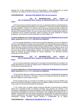Especial por la labor efectuada, Bono de Productividad u otras asignaciones de similar
naturaleza, con excepción de los Convenios por Administración por Resultados.
CONCORDANCIAS:

Directiva Nº 001-2006-EF-76.01, Art. 28, numeral 2

R.D.
N°
060-2006-EF-76.01,
Art.8,
numeral
2
R.D. Nº 030-2010-EF-76.01, Directiva N° 005-2010-EF/76.01, Art. 1 Num. 2 del
Anexo
b.4 El monto de los incentivos laborales así como su aplicación efectiva e individualizada se
sujeta a la disponibilidad presupuestaria y a las categorías o niveles remunerativos alcanzados
por cada trabajador, conforme a la directiva interna que para tal efecto apruebe la Oficina de
Administración o la que haga sus veces, en el marco de los lineamientos que emita la Dirección
Nacional del Presupuesto Público, así como las que emita el sector correspondiente respecto a
la aplicación de los incentivos laborales; siendo la directiva del sector aplicable de manera
progresiva y sin demandar recursos adicionales al Tesoro Público. (*)
(*) Literal modificado por la Única Disposición Complementaria Modificatoria de la Ley Nº
29874, publicada el 03 junio 2012, cuyo texto es el siguiente:
“b.4 Las escalas aprobadas y el monto de los incentivos laborales, así como su aplicación
efectiva e individualizada se sujeta, bajo responsabilidad, a la disponibilidad presupuestaria y a
las categorías o niveles remunerativos alcanzados por cada trabajador, conforme a la directiva
interna que para tal efecto apruebe la Oficina de Administración o la que haga sus veces, en el
marco de los lineamientos que emita la Dirección General de Presupuesto Público, así como
las que emita el sector correspondiente respecto a la aplicación de los incentivos laborales;
siendo la directiva del sector aplicable de manera progresiva y sin demandar recursos
adicionales al Tesoro Público."
CONCORDANCIAS:
R.D.
N°
060-2006-EF-76.01,
Art.8,
numeral
5
R.D. Nº 030-2010-EF-76.01, Directiva N° 005-2010-EF/76.01, Art. 1 Num. 5 del
Anexo
b.5 Los incentivos laborales comprenden los conceptos de racionamiento y/o movilidad o de
similar denominación, los cuales se otorgan previo cumplimiento de los requisitos que disponen
las Directivas correspondientes. (*)
(*) Literal modificado por la Única Disposición Complementaria Modificatoria de la Ley Nº
29874, publicada el 03 junio 2012, cuyo texto es el siguiente:
"b.5 El incentivo laboral se otorga de acuerdo a las directivas correspondientes aprobadas
por el Ministerio de Economía y Finanzas a través de la Dirección General de Gestión de
Recursos Públicos o la que haga sus veces.”
b.6 No procede el pago por concepto de movilidad que se otorga a través de CAFAE como
parte de los Incentivos Laborales, al personal que se traslada mediante vehículos de la entidad
o que cuenta con el servicio de transporte de personal.
b.7 En ningún caso, se podrán otorgar Incentivos laborales al personal bajo el régimen
laboral de la actividad privada, al personal contratado para proyectos de inversión, a los
consultores, profesionales o técnicos contratados a cargo del PNUD u organismos similares, a
las personas contratadas por servicios no personales u otra modalidad de contratación que no
implique vínculo laboral, así como tampoco al personal comprendido en regímenes propios de
Carrera, regulados por Leyes específicas, (Magistrados, Diplomáticos, Docentes Universitarios,
Profesorado, Fuerzas Armadas, Policía Nacional y Profesionales de la Salud).
CONCORDANCIAS:

DIRECTIVA N° 003-2005-EF-76.01, Art. 34

 