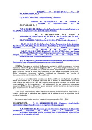 DIRECTIVA
D.S. N° 047-2005-EF, Art. 4

N°

004-2005-EF-76.01,

Art.

37

Ley Nº 28652, Sexta Disp. Complementaria y Transitoria
Directiva

Nº
001-2006-EF-76.01,
Art.
28,
Directiva
Nº
002-2006-EF-76.01,

numeral
8
Art.
29

D.U. N° 003-2006, Art. 1
R.M. N° 563-2006-DE-SG (Operación de Transferencia de recursos financieros a
los CAFAE de Empleados Civiles de Instituciones Armadas)

1,

R.D.
N°
060-2006-EF-76.01,
Art.8,
numeral
6
Directiva N° 003-2007-EF-76.01, Art. 10, Num. 1, Cap. II, Anexo1 y Art. 15, Num.
Cap.
II
Anexo
2
R.D. Nº 043-2009-EF-76.01 (Directiva Nº 005-2009-EF-76.01), Art. 8 del Anexo 1

D.S. N° 266-2010-EF, Art. 4 (Aprueban Política Remunerativa de las Unidades
Ejecutoras 001, 004, 005 y 006 del Ministerio de la Mujer y Desarrollo Social según lo
dispuesto
por
el
Numeral
6.1,
Artículo
6
de
la
Ley
Nº
29465)
R.D. Nº 030-2010-EF-76.01, Directiva N° 005-2010-EF/76.01, Art. 1 del Anexo
D.U. Nº 003-2011 (Establecen medidas urgentes relativas a los incentivos que se
otorgan
a
través
de
los
CAFAES
en
los
pliegos
del
Gobierno Nacional y Gobiernos Regionales)
D.U. Nº 045-2011 (Establecen medidas urgentes relativas a los ingresos de los
funcionarios y servidores públicos que prestan servicios al estado)
DÉCIMA.- Autorízase al Ministerio de Educación a disponer a título oneroso y en el marco
normativo establecido por el Decreto Legislativo Nº 674 y normas complementarias, de los
bienes inmuebles de su propiedad, los que se encuentren en proceso de saneamiento físico
legal, así como los que le hayan sido concedidos en uso, previa coordinación con la SBN.
Dicha autorización comprende cualquier modalidad de disposición que permita el
aprovechamiento económico de los referidos bienes.
Los recursos obtenidos como consecuencia de lo establecido en el párrafo precedente
serán considerados en la Función Educación en la fuente de financiamiento “Recursos
Directamente Recaudados” de cada pliego presupuestario y serán utilizados únicamente, bajo
responsabilidad, en la infraestructura y el equipamiento de las instituciones educativas
existentes. El Ministerio de Educación queda facultado a emitir las normas complementarias
para la administración de estos recursos.
Cada pliego presupuestario deberá informar anualmente a la Comisión de Presupuesto y
Cuenta General de la República del Congreso de la República sobre la aplicación de la
presente disposición.
La presente autorización regirá por los ejercicios presupuestales 2005 y 2006
CONCORDANCIAS:
R. N° 061-2006-SBN-GO-JAD (Disponen
administrativa de predios ubicados en el departamento de Arequipa)

desafectación

R.M. N° 0383-2006-ED (Disponen que las Direcciones Regionales de Educación
identifiquen
inmuebles
no
aptos
para
el
desarrollo
de
actividades educativas, a fin de evaluarlos para su incorporación al proceso de
promoción de la inversión privada)

 