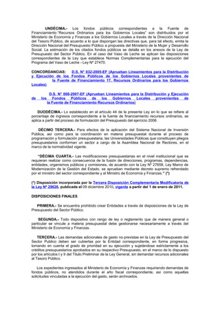 UNDÉCIMA.- Los fondos públicos correspondientes a la Fuente de
Financiamiento “Recursos Ordinarios para los Gobiernos Locales” son distribuidos por el
Ministerio de Economía y Finanzas a los Gobiernos Locales a través de la Dirección Nacional
del Tesoro Público, de acuerdo a lo que dispongan las directivas que, para tal efecto, emita la
Dirección Nacional del Presupuesto Público a propuesta del Ministerio de la Mujer y Desarrollo
Social. La estimación de los citados fondos públicos se detalla en los anexos de la Ley de
Presupuesto del Sector Público. En el caso del Vaso de Leche se aplican las disposiciones
correspondientes de la Ley que establece Normas Complementarias para la ejecución del
Programa del Vaso de Leche - Ley Nº 27470.
CONCORDANCIAS:
D.S. N° 032-2005-EF (Aprueban Lineamientos para la Distribución
y Ejecución de los Fondos Públicos de los Gobiernos Locales provenientes de
la Fuente de Financiamiento 17. Recursos Ordinarios para los Gobiernos
Locales)

de

los

D.S. N° 008-2007-EF (Aprueban Lineamientos para la Distribución y Ejecución
Fondos Públicos de los Gobiernos Locales provenientes de
la Fuente de Financiamiento Recursos Ordinarios)

DUODÉCIMA.- Lo establecido en el artículo 44 de la presente Ley en lo que se refiere al
porcentaje de ingresos correspondiente a la fuente de financiamiento recursos ordinarios, se
aplica a partir del proceso de formulación del Presupuesto del ejercicio 2006.
DÉCIMO TERCERA.- Para efectos de la aplicación del Sistema Nacional de Inversión
Pública, así como para la coordinación en materia presupuestal durante el proceso de
programación y formulación presupuestaria, las Universidades Públicas que constituyen pliegos
presupuestarios conforman un sector a cargo de la Asamblea Nacional de Rectores, en el
marco de la normatividad vigente.
“DÉCIMA CUARTA.- Las modificaciones presupuestarias en el nivel institucional que se
requieran realizar como consecuencia de la fusión de direcciones, programas, dependencias,
entidades, organismos públicos y comisiones, de acuerdo con la Ley Nº 27658, Ley Marco de
Modernización de la Gestión del Estado, se aprueban mediante decreto supremo refrendado
por el ministro del sector correspondiente y el Ministro de Economía y Finanzas.” (*)
(*) Disposición incorporada por la Tercera Disposición Complementaria Modificatoria de
la Ley Nº 29626, publicada el 09 diciembre 2010, vigente a partir del 1 de enero de 2011.
DISPOSICIONES FINALES
PRIMERA.- Se encuentra prohibido crear Entidades a través de disposiciones de la Ley de
Presupuesto del Sector Público.
SEGUNDA.- Todo dispositivo con rango de ley o reglamento que de manera general o
particular se vincule a materia presupuestal debe gestionarse necesariamente a través del
Ministerio de Economía y Finanzas.
TERCERA.- Las demandas adicionales de gasto no previstas en la Ley de Presupuesto del
Sector Publico deben ser cubiertas por la Entidad correspondiente, en forma progresiva,
tomando en cuenta el grado de prioridad en su ejecución y sujetándose estrictamente a los
créditos presupuestarios aprobados en su respectivo Presupuesto, en el marco de lo dispuesto
por los artículos I y II del Titulo Preliminar de la Ley General, sin demandar recursos adicionales
al Tesoro Público.
Los expedientes ingresados al Ministerio de Economía y Finanzas requiriendo demandas de
fondos públicos, no atendidos durante el año fiscal correspondiente, así como aquellas
solicitudes vinculadas a la ejecución del gasto, serán archivados.

 