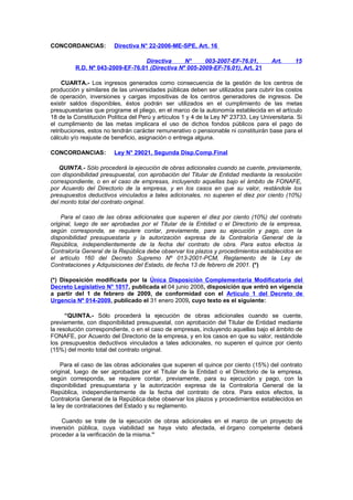 CONCORDANCIAS:

Directiva N° 22-2006-ME-SPE, Art. 16

Directiva
N°
003-2007-EF-76.01,
R.D. Nº 043-2009-EF-76.01 (Directiva Nº 005-2009-EF-76.01), Art. 21

Art.

15

CUARTA.- Los ingresos generados como consecuencia de la gestión de los centros de
producción y similares de las universidades públicas deben ser utilizados para cubrir los costos
de operación, inversiones y cargas impositivas de los centros generadores de ingresos. De
existir saldos disponibles, éstos podrán ser utilizados en el cumplimiento de las metas
presupuestarias que programe el pliego, en el marco de la autonomía establecida en el artículo
18 de la Constitución Política del Perú y artículos 1 y 4 de la Ley Nº 23733, Ley Universitaria. Si
el cumplimiento de las metas implicara el uso de dichos fondos públicos para el pago de
retribuciones, estos no tendrán carácter remunerativo o pensionable ni constituirán base para el
cálculo y/o reajuste de beneficio, asignación o entrega alguna.
CONCORDANCIAS:

Ley N° 29021, Segunda Disp.Comp.Final

QUINTA.- Sólo procederá la ejecución de obras adicionales cuando se cuente, previamente,
con disponibilidad presupuestal, con aprobación del Titular de Entidad mediante la resolución
correspondiente, o en el caso de empresas, incluyendo aquellas bajo el ámbito de FONAFE,
por Acuerdo del Directorio de la empresa, y en los casos en que su valor, restándole los
presupuestos deductivos vinculados a tales adicionales, no superen el diez por ciento (10%)
del monto total del contrato original.
Para el caso de las obras adicionales que superen el diez por ciento (10%) del contrato
original, luego de ser aprobadas por el Titular de la Entidad o el Directorio de la empresa,
según corresponda, se requiere contar, previamente, para su ejecución y pago, con la
disponibilidad presupuestaria y la autorización expresa de la Contraloría General de la
República, independientemente de la fecha del contrato de obra. Para estos efectos la
Contraloría General de la República debe observar los plazos y procedimientos establecidos en
el artículo 160 del Decreto Supremo Nº 013-2001-PCM, Reglamento de la Ley de
Contrataciones y Adquisiciones del Estado, de fecha 13 de febrero de 2001. (*)
(*) Disposición modificada por la Única Disposición Complementaria Modificatoria del
Decreto Legislativo N° 1017, publicada el 04 junio 2008, disposición que entró en vigencia
a partir del 1 de febrero de 2009, de conformidad con el Artículo 1 del Decreto de
Urgencia Nº 014-2009, publicado el 31 enero 2009, cuyo texto es el siguiente:
“QUINTA.- Sólo procederá la ejecución de obras adicionales cuando se cuente,
previamente, con disponibilidad presupuestal, con aprobación del Titular de Entidad mediante
la resolución correspondiente, o en el caso de empresas, incluyendo aquellas bajo el ámbito de
FONAFE, por Acuerdo del Directorio de la empresa, y en los casos en que su valor, restándole
los presupuestos deductivos vinculados a tales adicionales, no superen el quince por ciento
(15%) del monto total del contrato original.
Para el caso de las obras adicionales que superen el quince por ciento (15%) del contrato
original, luego de ser aprobadas por el Titular de la Entidad o el Directorio de la empresa,
según corresponda, se requiere contar, previamente, para su ejecución y pago, con la
disponibilidad presupuestaria y la autorización expresa de la Contraloría General de la
República, independientemente de la fecha del contrato de obra. Para estos efectos, la
Contraloría General de la República debe observar los plazos y procedimientos establecidos en
la ley de contrataciones del Estado y su reglamento.
Cuando se trate de la ejecución de obras adicionales en el marco de un proyecto de
inversión pública, cuya viabilidad se haya visto afectada, el órgano competente deberá
proceder a la verificación de la misma.”

 
