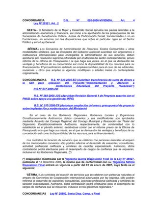 CONCORDANCIA:
Ley Nº 29321, Art. .2

D.S.

N°

026-2006-VIVIENDA,

Art.

4

SEXTA.- El Ministerio de la Mujer y Desarrollo Social aprueba las pautas referidas a la
administración económica y financiera, así como a la aprobación de los presupuestos de las
Sociedades de Beneficencia Pública, Juntas de Participación Social, transformadas o no en
Fundaciones, en armonía con las disposiciones que sobre el particular rigen en el Sector
Público y en la Ley General.
SÉTIMA.- Los Convenios de Administración de Recursos, Costos Compartidos u otras
modalidades similares, que las Entidades del Gobierno Nacional suscriban con organismos o
instituciones internacionales para encargarles la administración de sus recursos, deben
aprobarse por resolución suprema refrendada por el Ministro del sector correspondiente, previo
informe de la Oficina de Presupuesto o la que haga sus veces, en el que se demuestre las
ventajas y beneficios de su concertación así como la disponibilidad de los recursos para su
financiamiento. El procedimiento señalado se empleará también para el caso de las addendas,
revisiones u otros que amplíen la vigencia, modifiquen o añadan metas no contempladas
originalmente.
CONCORDANCIAS.
R.S. Nº 030-2005-ED (Autorizan transferencia de suma de dinero a
la
OEI
para
ejecución
del
Proyecto “Implementación
y
Atención
a
Instituciones
Educativas
del
Proyecto
Huascarán”)
R.S.N° 037-2005-ED
R.S. Nº 268-2005-JUS (Aprueban Revisión General 1 de Proyecto suscrito con el
PNUD sobre apoyo a la gestión del INPE)
R.S. N° 017-2006-TR (Autorizan ampliación del marco presupuestal de proyecto
sobre implentación y modernización del Ministerio)
En el caso de los Gobiernos Regionales, Gobiernos Locales y Organismos
Constitucionalmente Autónomos dichos convenios y sus modificatorias son aprobados
mediante Acuerdo del Consejo Regional, del Concejo Municipal y Resolución del Titular del
Organismo Constitucionalmente Autónomo, respectivamente, de conformidad con lo
establecido en el párrafo anterior, debiéndose contar con el informe previo de la Oficina de
Presupuesto o la que haga sus veces, en el que se demuestre las ventajas y beneficios de su
concertación así como la disponibilidad de los recursos para su financiamiento.
Los contratos de locación de servicios que se celebren con personas naturales al amparo
de los mencionados convenios sólo podrán referirse al desarrollo de asesorías, consultorías,
actividad profesional calificada y similares de carácter especializado. Asimismo, dicha
contratación podrá efectuarse para el desempeño de cargos de confianza que se requieran,
inclusive en los Gobiernos Regionales. (*)
(*) Disposición modificada por la Vigésima Quinta Disposición Final de la Ley N° 28927,
publicada el 12 diciembre 2006, la misma que de conformidad con su Trigésima Sétima
Disposición Final entrará en vigencia a partir del 01 de enero de 2007, cuyo texto es el
siguiente:
“SÉTIMA.- Los contratos de locación de servicios que se celebren con personas naturales al
amparo de Convenios de Cooperación Internacional autorizados por ley expresa, sólo podrán
referirse al desarrollo de asesorías, consultorías, actividad profesional calificada y similares de
carácter especializado. Asimismo, dicha contratación podrá efectuarse para el desempeño de
cargos de confianza que se requieran, inclusive en los gobiernos regionales.”
CONCORDANCIAS

Ley N° 28880, Sexta Disp. Comp. y Final

 