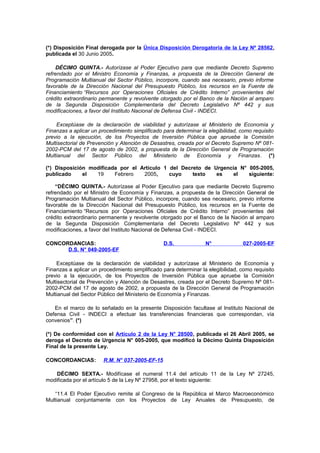 (*) Disposición Final derogada por la Única Disposición Derogatoria de la Ley Nº 28562,
publicada el 30 Junio 2005.
DÉCIMO QUINTA.- Autorízase al Poder Ejecutivo para que mediante Decreto Supremo
refrendado por el Ministro Economía y Finanzas, a propuesta de la Dirección General de
Programación Multianual del Sector Público, incorpore, cuando sea necesario, previo informe
favorable de la Dirección Nacional del Presupuesto Público, los recursos en la Fuente de
Financiamiento “Recursos por Operaciones Oficiales de Crédito Interno” provenientes del
crédito extraordinario permanente y revolvente otorgado por el Banco de la Nación al amparo
de la Segunda Disposición Complementaria del Decreto Legislativo Nº 442 y sus
modificaciones, a favor del Instituto Nacional de Defensa Civil - INDECI.
Exceptúase de la declaración de viabilidad y autorízase al Ministerio de Economía y
Finanzas a aplicar un procedimiento simplificado para determinar la elegibilidad, como requisito
previo a la ejecución, de los Proyectos de Inversión Pública que apruebe la Comisión
Multisectorial de Prevención y Atención de Desastres, creada por el Decreto Supremo Nº 0812002-PCM del 17 de agosto de 2002, a propuesta de la Dirección General de Programación
Multianual del Sector Público del Ministerio de Economía y Finanzas. (*)
(*) Disposición modificada por el Artículo 1 del Decreto de Urgencia N° 005-2005,
publicado
el
19
Febrero
2005,
cuyo
texto
es
el
siguiente:
“DÉCIMO QUINTA.- Autorízase al Poder Ejecutivo para que mediante Decreto Supremo
refrendado por el Ministro de Economía y Finanzas, a propuesta de la Dirección General de
Programación Multianual del Sector Público, incorpore, cuando sea necesario, previo informe
favorable de la Dirección Nacional del Presupuesto Público, los recursos en la Fuente de
Financiamiento “Recursos por Operaciones Oficiales de Crédito Interno” provenientes del
crédito extraordinario permanente y revolvente otorgado por el Banco de la Nación al amparo
de la Segunda Disposición Complementaria del Decreto Legislativo Nº 442 y sus
modificaciones, a favor del Instituto Nacional de Defensa Civil - INDECI.
CONCORDANCIAS:
D.S. N° 049-2005-EF

D.S.

N°

027-2005-EF

Exceptúase de la declaración de viabilidad y autorízase al Ministerio de Economía y
Finanzas a aplicar un procedimiento simplificado para determinar la elegibilidad, como requisito
previo a la ejecución, de los Proyectos de Inversión Pública que apruebe la Comisión
Multisectorial de Prevención y Atención de Desastres, creada por el Decreto Supremo Nº 0812002-PCM del 17 de agosto de 2002, a propuesta de la Dirección General de Programación
Multianual del Sector Público del Ministerio de Economía y Finanzas.
En el marco de lo señalado en la presente Disposición facultase al Instituto Nacional de
Defensa Civil - INDECI a efectuar las transferencias financieras que correspondan, vía
convenios”. (*)
(*) De conformidad con el Artículo 2 de la Ley N° 28500, publicada el 26 Abril 2005, se
deroga el Decreto de Urgencia N° 005-2005, que modifícó la Décimo Quinta Disposición
Final de la presente Ley.
CONCORDANCIAS:

R.M. N° 037-2005-EF-15

DÉCIMO SEXTA.- Modifícase el numeral 11.4 del artículo 11 de la Ley Nº 27245,
modificada por el artículo 5 de la Ley Nº 27958, por el texto siguiente:
“11.4 El Poder Ejecutivo remite al Congreso de la República el Marco Macroeconómico
Multianual conjuntamente con los Proyectos de Ley Anuales de Presupuesto, de

 