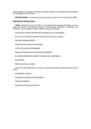 Endeudamiento y de Equilibrio Financiero del Sector Público, los cuales deben ser consistentes
con lo señalado en dicho marco.”
DÉCIMO SÉTIMA.- La presente Ley entra en vigencia a partir del 1 de enero del año 2005.
DISPOSICIÓN DEROGATORIA
ÚNICA.- Deróganse la Ley Nº 27209 - Ley de Gestión Presupuestaria del Estado así como
todas las normas y disposiciones legales y administrativas, generales y específicas, sin
excepción, que se opongan o limiten la aplicación de la Ley General.
Comuníquese al señor Presidente de la República para su promulgación.
En Lima, a los veinticinco días del mes de noviembre de dos mil cuatro.
ÁNTERO FLORES-ARAOZ E.
Presidente del Congreso de la República
JUDITH DE LA MATA FERNÁNDEZ
Segunda Vicepresidenta del Congreso de la República
AL SEÑOR PRESIDENTE CONSTITUCIONAL DE LA REPÚBLICA
POR TANTO:
Mando se publique y cumpla.
Dado en la Casa de Gobierno, en Lima, a los seis días del mes de diciembre del año dos mil
cuatro.
ALEJANDRO TOLEDO
Presidente Constitucional de la República
CARLOS FERRERO
Presidente del Consejo de Ministros

 
