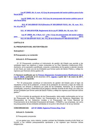 Ley Nº 29465, Art. 4, num. 4.2 (Ley de presupuesto del sector público para el año
fiscal 2010)
Ley Nº 29465, Art. 18, num. 18.2 (Ley de presupuesto del sector público para el
año fiscal 2010)
R.D. Nº 043-2009-EF-76.01(Directiva Nº 005-2009-EF-76.01), Art. 18, num. 18.1,
inc. d) y Art. 21
D.S. N° 046-2010-PCM, Reglamento de la Ley N° 29029, Art. 18, num. 18.1

para

Ley N° 29626, Art. 4 Num. 4.2 y Art. 5 (Ley de presupuesto del sector público
el
año
fiscal
2011)
R.D. Nº 030-2010-EF-76.01, Art. 14 y 28 de la Directiva N° 005-2010-EF/76.01

CAPÍTULO III
EL PRESUPUESTO DEL SECTOR PÚBLICO
Subcapítulo I
El Presupuesto y su contenido
Artículo 8.- El Presupuesto
8.1 El Presupuesto constituye el instrumento de gestión del Estado que permite a las
entidades lograr sus objetivos y metas contenidas en su Plan Operativo Institucional (POI).
Asimismo, es la expresión cuantificada, conjunta y sistemática de los gastos a atender durante
el año fiscal, por cada una de las Entidades que forman parte del Sector Público y refleja los
ingresos que financian dichos gastos. (*)
(*) Numeral modificado por la Primera Disposición Complementaria Modificatoria de la
Ley Nº 29626, publicada el 09 diciembre 2010, vigente a partir del 1 de enero de 2011,
cuyo texto es el siguiente:
"8.1 El presupuesto constituye el instrumento de gestión del Estado para el logro de
resultados a favor de la población, a través de la prestación de servicios y logro de metas de
coberturas con eficacia y eficiencia por parte de las Entidades. Asimismo, es la expresión
cuantificada, conjunta y sistemática de los gastos a atender durante el año fiscal, por cada una
de las Entidades que forman parte del Sector Público y refleja los ingresos que financian dichos
gastos."
8.2 Por el ámbito de aprobación de los Presupuestos, éstos están conformados por la Ley
de Presupuesto del Sector Público, los Presupuestos de los Gobiernos Regionales, los
Presupuestos de los Gobiernos Locales y el Presupuesto del Fondo Nacional de
Financiamiento de la Actividad Empresarial del Estado - FONAFE y sus empresas, así como
los presupuestos de las entidades señaladas en el punto 2 del artículo 2 de la Ley General.
CONCORDANCIAS:

LEY N° 29289, Vigésima Primera Disp. Final

Artículo 9.- Contenido
El Presupuesto comprende:
a) Los gastos que, como máximo, pueden contraer las Entidades durante el año fiscal, en
función a los créditos presupuestarios aprobados y los ingresos que financian dichas
obligaciones.

 