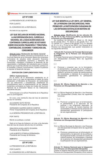 5
NORMAS LEGALES
Miércoles 18 de octubre de 2023
El Peruano /
LEY Nº 31900
LA PRESIDENTA DE LA REPÚBLICA
POR CUANTO:
EL CONGRESO DE LA REPÚBLICA;
Ha dado la Ley siguiente:
LEY QUE DECLARA DE INTERÉS NACIONAL
LA INCORPORACIÓN EN EL CURRÍCULO
NACIONAL DE LA EDUCACIÓN BÁSICA DE
CONTENIDOS CURRICULARES DE ESTUDIOS
SOBRE EDUCACIÓN FINANCIERA Y TRIBUTARIA,
CONTABILIDAD, ECONOMÍA Y DERECHOS DEL
CONSUMIDOR
Artículo único. Declaración de interés nacional
Se declara de interés nacional la incorporación en el
Currículo Nacional de la Educación Básica de contenidos
curriculares de estudios sobre educación financiera
y tributaria, contabilidad, economía y derechos del
consumidor, orientados a fortalecer el desarrollo de las
capacidades y habilidades del estudiante para el ámbito
laboral que le permita afrontar los incesantes cambios en
la sociedad y adquirir conocimientos, superar la pobreza
e impulsar el desarrollo del país.
DISPOSICIÓN COMPLEMENTARIA FINAL
ÚNICA. Implementación
En el marco de la declaración establecida en el
artículo único y en caso de ejecutarse el objeto de dicha
declaración, el Ministerio de Educación, de conformidad
con sus atribuciones y competencias, establecerá los
procedimientos para la implementación de los referidos
contenidos curriculares en todos los niveles del Currículo
Nacional de la Educación Básica en las instituciones
educativas del país.
Comuníquese a la señora Presidenta de la República
para su promulgación.
En Lima, a los veintiocho días del mes de setiembre
de dos mil veintitrés.
ALEJANDRO SOTO REYES
Presidente del Congreso de la República
HERNANDO GUERRA GARCÍA CAMPOS
Primer Vicepresidente del Congreso de la República
A LA SEÑORA PRESIDENTA DE LA REPÚBLICA
POR TANTO:
Mando se publique y cumpla.
Dado en la Casa de Gobierno, en Lima, a los dieciséis
días del mes de octubre del año dos mil veintitrés.
DINA ERCILIA BOLUARTE ZEGARRA
Presidenta de la República
LUIS ALBERTO OTÁROLA PEÑARANDA
Presidente del Consejo de Ministros
2226137-3
LEY Nº 31901
LA PRESIDENTA DE LA REPÚBLICA
POR CUANTO:
EL CONGRESO DE LA REPÚBLICA;
Ha dado la Ley siguiente:
LEY QUE MODIFICA LA LEY 29973, LEY GENERAL
DE LA PERSONA CON DISCAPACIDAD, PARA
PROMOVER LA PARTICIPACIÓN CIUDADANA EN
LAS ENTIDADES ESTATALES EN MATERIA DE
DISCAPACIDAD
Artículo único. Modificación de los artículos 64,
69, 70, 72, 73, 74 y 75 de la Ley 29973, Ley General de
la Persona con Discapacidad
Se modifican los artículos 64 -literal c)-; 69 -literal
b) del párrafo 69.2-; 70 -literal a) del párrafo 70.2-; 72;
73 -párrafo 73.1 y literal d) del párrafo 73.2-;74 -literales
a), b), c) y d)- y 75 de la Ley 29973, Ley General de la
Persona con Discapacidad, que quedan redactados en
los siguientes términos:
“Artículo 64. Funciones del Consejo Nacional para
la Integración de la Persona con Discapacidad
(Conadis)
El Consejo Nacional para la Integración de la Persona
con Discapacidad (Conadis) tiene las siguientes
funciones:
[...]
c) Promover y proponer que, en la formulación,
el planeamiento y la ejecución de las políticas y
los programas de todos los sectores y niveles de
gobierno, se tomen en cuenta, de manera expresa,
las necesidades e intereses de la persona con
discapacidad, garantizando la participación
ciudadana.
[...]
Artículo 69. Oficina Regional de Atención a las
Personas con Discapacidad (Oredis)
[...]
69.2 La Oficina Regional de Atención a las Personas
con Discapacidad (Oredis) tiene las siguientes
funciones:
[...]
b) Promover y proponer que, en la formulación,
el planeamiento y la ejecución de las
políticas y los programas regionales, se
tomen en cuenta, de manera expresa, las
necesidades e intereses de las personas con
discapacidad garantizando la participación
de sus organizaciones.
[...]
Artículo 70. Oficina Municipal de Atención a las
Personas con Discapacidad (Omaped)
[...]
70.2 La Oficina Municipal de Atención a las Personas
con Discapacidad (Omaped) tiene las siguientes
funciones:
a) Promover y proponer que, en la formulación, el
planeamiento y la ejecución de las políticas y
los programas locales, se tomen en cuenta, de
manera expresa, las necesidades e intereses
de la persona con discapacidad garantizando
la participación de sus organizaciones.
[...]
Artículo 72. Sistema Nacional para la Integración
de la Persona con Discapacidad (Sinapedis)
Créase el Sistema Nacional para la Integración de la
Persona con Discapacidad (Sinapedis) como sistema
Firmado por: Editora
Peru
Fecha: 18/10/2023 01:02
 