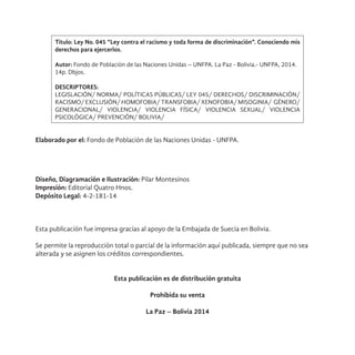 Título: Ley No. 045 “Ley contra el racismo y toda forma de discriminación”. Conociendo mis
derechos para ejercerlos.
Autor: Fondo de Población de las Naciones Unidas – UNFPA. La Paz - Bolivia.- UNFPA, 2014.
14p. Dbjos.
DESCRIPTORES:
LEGISLACIÓN/ NORMA/ POLÍTICAS PÚBLICAS/ LEY 045/ DERECHOS/ DISCRIMINACIÓN/
RACISMO/ EXCLUSIÓN/ HOMOFOBIA/ TRANSFOBIA/ XENOFOBIA/ MISOGINIA/ GÉNERO/
GENERACIONAL/ VIOLENCIA/ VIOLENCIA FÍSICA/ VIOLENCIA SEXUAL/ VIOLENCIA
PSICOLÓGICA/ PREVENCIÓN/ BOLIVIA/
Elaborado por el: Fondo de Población de las Naciones Unidas - UNFPA.
Diseño, Diagramación e Ilustración: Pilar Montesinos
Impresión: Editorial Quatro Hnos.
Depósito Legal: 4-2-181-14
Esta publicación fue impresa gracias al apoyo de la Embajada de Suecia en Bolivia.
Se permite la reproducción total o parcial de la información aquí publicada, siempre que no sea
alterada y se asignen los créditos correspondientes.
Esta publicación es de distribución gratuita
Prohibida su venta
La Paz – Bolivia 2014
 