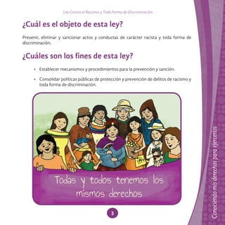 Ley Contra el Racismo y Toda Forma de Discriminación
3
¿Cuál es el objeto de esta ley?
Prevenir, eliminar y sancionar actos y conductas de carácter racista y toda forma de
discriminación.
¿Cuáles son los fines de esta ley?
• Establecer mecanismos y procedimientos para la prevención y sanción.
• Consolidar políticas públicas de protección y prevención de delitos de racismo y
toda forma de discriminación.
 