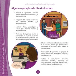 Ley Contra el Racismo y Toda Forma de Discriminación
6
Algunos ejemplos de discriminación:
• Insultos o agresiones verbales
fundadas en motivos racistas y/o
discriminatorios.
• Negación del acceso a servicios
por motivos racistas y/o
discriminatorios.
• Maltrato físico, psicológico y
sexual por motivos racistas y
discriminatorios.
• Acciones denigrantes como la
restricción de ingreso a locales
y establecimientos públicos por
motivosracistasydiscriminatorios.
• Difusióndeideasbasadasenlasuperioridad
o en el odio racial que promuevan o
justifiquen el racismo o toda forma de
discriminación.
• Persecución de personas o grupos de
personas fundados en motivos racistas o
discriminatorios.
• Medios de comunicación (radiales,
televisivos, escritos, internet) con
programaciones, lenguajes, expresiones y
manifestaciones discriminatorias.Esta página debe
ser eliminada
por ser xenófoba
Racismo por
ser indígena
 