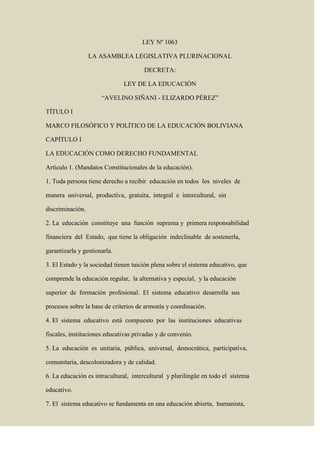 LEY Nº 1063<br />LA ASAMBLEA LEGISLATIVA PLURINACIONAL<br />DECRETA:<br />LEY DE LA EDUCACIÓN<br />“AVELINO SIÑANI - ELIZARDO PÉREZ”<br />TÍTULO I<br />MARCO FILOSÓFICO Y POLÍTICO DE LA EDUCACIÓN BOLIVIANA<br />CAPÍTULO I<br />LA EDUCACIÓN COMO DERECHO FUNDAMENTAL<br />Artículo 1. (Mandatos Constitucionales de la educación).<br />1. Toda persona tiene derecho a recibir  educación en todos  los  niveles  de<br />manera  universal,  productiva,  gratuita,  integral  e  intercultural,  sin<br />discriminación.<br />2. La  educación  constituye  una  función  suprema y  primera responsabilidad<br />financiera  del  Estado,  que tiene la obligación  indeclinable  de sostenerla,<br />garantizarla y gestionarla.<br />3. El Estado y la sociedad tienen tuición plena sobre el sistema educativo, que<br />comprende la educación regular,  la alternativa y especial,  y la educación<br />superior  de  formación  profesional.  El  sistema  educativo  desarrolla  sus<br />procesos sobre la base de criterios de armonía y coordinación.<br />4. El  sistema  educativo  está  compuesto  por  las  instituciones  educativas<br />fiscales, instituciones educativas privadas y de convenio.<br />5. La  educación  es  unitaria,  pública,  universal,  democrática,  participativa,<br />comunitaria, descolonizadora y de calidad.<br />6. La educación es intracultural,  intercultural  y plurilingüe en todo el  sistema<br />educativo.<br />7. El  sistema educativo se fundamenta en una educación abierta,  humanista,<br />científica,  técnica  y  tecnológica,  productiva,  territorial,  teórica  y  práctica,<br />liberadora y revolucionaria, crítica y solidaria.<br />8. La educación es obligatoria hasta el bachillerato.<br />9. La educación fiscal es gratuita en todos sus niveles hasta el superior.<br />1Artículo 2. (Disposiciones generales).<br />I. Participación social.  Se  reconoce y  garantiza  la  participación  social,  la<br />participación  comunitaria,  de  madres  y  padres  de  familia  en  el  sistema<br />educativo,  mediante  organismos  representativos  en  todos  los  niveles  del<br />Estado.  En  las  naciones  y  pueblos  indígena  originario  campesinos,<br />comunidades interculturales y afro bolivianas de acuerdo a sus normas y<br />procedimientos propios.<br />II. Unidades educativas fiscales.  Se consolida y fortalece el  funcionamiento<br />de  unidades  educativas  fiscales  y  gratuitas,  sostenidas  por  el  Estado<br />Plurinacional,   para garantizar  el  acceso,  permanencia y la calidad de la<br />educación  de  todas  y  todos,  por  constituir  la  educación  un  derecho<br />fundamental y de prioridad estratégica para la transformación hacia el Vivir<br />Bien.<br />III. Unidades educativas privadas.  Se reconoce y respeta el  funcionamiento<br />de unidades educativas privadas, en todos los niveles y modalidades, que se<br />rigen  por  las  políticas,  planes,  programas  y  autoridades  del  Sistema<br />Educativo  Plurinacional.  El  Estado  garantiza  su  funcionamiento  previa<br />verificación de las condiciones y cumplimiento de los requisitos establecidos<br />en reglamentación específica aprobada por el Ministerio de Educación.<br />IV. Unidades  educativas  de  convenio.  Se  reconoce  y  respeta  el<br />funcionamiento de unidades educativas de convenio con fines de servicio<br />social,  con acceso libre y sin fines de lucro, que deberán funcionar bajo la<br />tuición de las autoridades públicas, respetando el derecho de administración<br />de entidades religiosas sobre dichas unidades educativas, sin perjuicio de lo<br />establecido  en  disposiciones  nacionales,  y  se  regirán  por  las  mismas<br />normas,  políticas,  planes  y  programas  del  sistema  educativo.  Su<br />funcionamiento será regulado mediante reglamentación específica aprobada<br />por el Ministerio de Educación.<br />V. Del derecho de las madres y padres.  Se respeta el derecho de las madres<br />y padres a elegir la educación que convenga para sus hijas e hijos.<br />VI. Inamovilidad funcionaría. Se garantiza la carrera docente y la inamovilidad<br />del personal docente, administrativo y de servicio del magisterio nacional.<br />VII. Escalafón nacional  del  magisterio. El  reglamento del  escalafón nacional<br />del servicio de educación, es el instrumento normativo de vigencia plena que<br />garantiza  la  carrera  docente,  administrativa  y  de  servicio  del  Sistema<br />Educativo Plurinacional.<br />VIII. Sindicalización.  El  Estado  reconoce  al  magisterio  el  derecho  a  la<br />sindicalización  como  medio  de  defensa  profesional,  se  ocupa  de  su<br />dignificación social  y económica,  respetando su participación activa en el<br />mejoramiento de la educación.<br />IX. Organización  estudiantil. El  Estado  reconoce  la  participación  de  las<br />organizaciones  estudiantiles  en  la  defensa  de  sus  derechos,  según<br />reglamento específico. Se exceptúa de este derecho a los estudiantes de los<br />institutos militares y policiales por encontrarse sujetos a régimen especial y<br />normativa específica.<br />2X. Promoción del deporte. El Estado deberá promover y desarrollar la práctica<br />deportiva,  preventiva,  recreativa,  formativa  y  competitiva  en  toda  la<br />estructura del Sistema Educativo Plurinacional, mediante la implementación<br />de políticas de educación, recreación y salud pública.<br />CAPÍTULO II<br />BASES, FINES Y OBJETIVOS DE LA EDUCACIÓN<br />Artículo 3. (Bases de la educación).  La educación se sustenta en la sociedad, a<br />través de la participación plena de las bolivianas y los bolivianos en el  Sistema<br />Educativo Plurinacional, respetando sus diversas expresiones sociales y culturales,<br />en sus  diferentes  formas  de organización.  La educación  se fundamenta en las<br />siguientes bases:<br />1. Es  descolonizadora,  liberadora,  revolucionaria,  anti-imperialista,<br />despatriarcalizadora  y  transformadora  de  las  estructuras  económicas  y<br />sociales;  orientada  a  la  reafirmación  cultural  de  las  naciones  y  pueblos<br />indígena  originario  campesinos,  las  comunidades  interculturales  y<br />afrobolivianas en la construcción del Estado Plurinacional y el Vivir Bien.<br />2. Es  comunitaria,  democrática,  participativa y  de consensos  en la toma de<br />decisiones sobre políticas educativas, reafirmando la unidad en la diversidad.<br />3. Es  universal,  porque  atiende  a  todas  y  todos  los  habitantes  del  Estado<br />Plurinacional,  así  como a las  bolivianas  y  los  bolivianos  que viven en el<br />exterior,  se  desarrolla  a  lo  largo  de  toda  la  vida,  sin  limitación  ni<br />condicionamiento  alguno,  de  acuerdo  a  los  subsistemas,  modalidades  y<br />programas del Sistema Educativo Plurinacional. <br />4. Es única,  diversa y plural.  Única en cuanto a calidad,  política educativa y<br />currículo base, erradicando las diferencias entre lo fiscal y privado, lo urbano<br />y  rural.  Diversa  y  plural  en  su  aplicación  y  pertinencia  a  cada  contexto<br />geográfico,  social,  cultural  y  lingüístico,  así  como  en  relación  a  las<br />modalidades de implementación en los subsistemas del  Sistema Educativo<br />Plurinacional.<br />5. Es unitaria e integradora del  Estado Plurinacional  y promueve el  desarrollo<br />armonioso entre las regiones.<br />6. Es laica, pluralista y espiritual, reconoce y garantiza la libertad de conciencia<br />y  de fe y  de la enseñanza de religión,  así  como la espiritualidad  de las<br />naciones y pueblos indígena originario campesinos,  fomenta el respeto y la<br />convivencia mutua entre las personas con diversas opciones religiosas,  sin<br />imposición dogmática, y propiciando el diálogo interreligioso.<br />7. Es  inclusiva,  asumiendo  la  diversidad  de  los  grupos  poblacionales  y<br />personas que habitan el país, ofrece una educación oportuna y pertinente a<br />las necesidades, expectativas e intereses de todas y todos los habitantes del<br />Estado  Plurinacional,  con  igualdad  de  oportunidades  y  equiparación  de<br />condiciones, sin discriminación alguna según el Artículo 14 de la Constitución<br />Política del Estado.<br />8.Es intracultural, intercultural y plurilingüe en todo el sistema educativo. Desde<br />el potenciamiento de los saberes, conocimientos e idiomas de las naciones y<br />pueblos indígena originario campesinos,  las comunidades interculturales y<br />afrobolivianas,  promueve  la  interrelación  y  convivencia  en  igualdad  de<br />oportunidades  para  todas  y  todos,  a  través  de  la  valoración  y  respeto<br />recíproco entre culturas.<br />39.Es productiva y territorial, orientada a la producción intelectual y material, al<br />trabajo  creador  y  a  la  relación  armónica  de  los  sistemas  de  vida  y  las<br />comunidades humanas en la Madre Tierra, fortaleciendo la gestión territorial<br />de las naciones y pueblos indígena originario campesinos, las comunidades<br />interculturales y afro bolivianas.<br />10. Es científica, técnica, tecnológica y artística, desarrollando los conocimientos<br />y  saberes  desde  la  cosmovisión  de  las  culturas  indígena  originaria<br />campesinas,  comunidades  interculturales  y  afro  bolivianas,  en<br />complementariedad  con  los  saberes  y  conocimientos  universales,  para<br />contribuir al desarrollo integral de la sociedad.<br />11. Es  educación  de  la  vida  y  en  la  vida,  para  Vivir  Bien.  Desarrolla  una<br />formación integral  que promueve la realización de la identidad,  afectividad,<br />espiritualidad  y  subjetividad  de  las  personas  y  comunidades;  es  vivir  en<br />armonía con la Madre Tierra y en comunidad entre los seres humanos.<br />12. Es promotora de la convivencia pacífica, contribuye a erradicar toda forma de<br />violencia  en  el  ámbito  educativo,  para  el  desarrollo  de  una  sociedad<br />sustentada en la cultura de paz,  el  buen trato y el  respeto a los derechos<br />humanos individuales y colectivos de las personas y de los pueblos.<br />13. La  educación  asume  y  promueve  como  principios  ético  morales  de  la<br />sociedad plural el ama qhilla, ama llulla, ama suwa  (no seas flojo, no seas<br />mentiroso  ni  seas  ladrón),  suma  qamaña  (Vivir  Bien),  ñandereko   (vida<br />armoniosa), teko kavi (vida buena), ivi maraei  (tierra sin mal) y qhapaj ñan<br />(camino o vida noble), y los principios de otros pueblos. Se sustenta en los<br />valores  de  unidad,  igualdad,  inclusión,  dignidad,  libertad,  solidaridad,<br />reciprocidad, respeto, complementariedad, armonía, transparencia, equilibrio,<br />igualdad de oportunidades,  equidad social  y de género en la participación,<br />bienestar común, responsabilidad, justicia social, distribución y redistribución<br />de los productos y bienes sociales, para Vivir Bien.<br />14. Es  liberadora  en  lo  pedagógico  porque  promueve  que  la  persona  tome<br />conciencia de su realidad para transformarla, desarrollando su personalidad<br />y pensamiento crítico.<br />Artículo 4. (Fines de la educación).<br />1. Contribuir a la consolidación de la educación descolonizada, para garantizar<br />un Estado Plurinacional  y una sociedad del  Vivir  Bien con justicia social,<br />productiva y soberana.<br />2. Formar integral y equitativamente a mujeres y hombres, en función de sus<br />necesidades,  particularidades  y  expectativas,  mediante  el  desarrollo<br />armónico  de  todas  sus  potencialidades  y  capacidades,  valorando  y<br />respetando sus diferencias y semejanzas, así como garantizando el ejercicio<br />pleno  de  los  derechos  fundamentales  de  todas  las  personas  y<br />colectividades, y los derechos de la Madre Tierra en todos los ámbitos de la<br />educación.<br />3. Universalizar los saberes y conocimientos propios, para el desarrollo de una<br />educación desde las identidades culturales. <br />4. Fortalecer  el  desarrollo  de  la  intraculturalidad,  interculturalidad  y  el<br />plurilingüismo en la formación y  la realización  plena de las  bolivianas  y<br />4bolivianos,  para  una  sociedad  del  Vivir  Bien.  Contribuyendo  a  la<br />consolidación y fortalecimiento de la identidad cultural  de las naciones y<br />pueblos  indígena  originario  campesinos,  comunidades  interculturales  y<br />afrobolivianas,  a partir de las ciencias, técnicas, artes y tecnologías propias,<br />en complementariedad con los conocimientos universales. <br />5. Contribuir  a la convivencia armónica y equilibrada del  ser  humano con la<br />Madre Tierra, frente a toda acción depredadora, respetando y recuperando<br />las diversas cosmovisiones y culturas.<br />6. Promover  una  sociedad  despatriarcalizada,  cimentada  en la  equidad  de<br />género, la no diferencia de roles, la no violencia y la vigencia plena de los<br />derechos humanos.<br />7. Garantizar la participación plena de todas y todos los habitantes del Estado<br />Plurinacional  en  la  educación,  para  contribuir  a  la  construcción  de  una<br />sociedad participativa y comunitaria.<br />8. Promover  la  amplia  reciprocidad,  solidaridad  e  integración  entre  las<br />naciones  y pueblos  indígena originario campesinos  y afro descendientes<br />que luchan por  la construcción de su unidad en el  ámbito continental  y<br />mundial.  Así  como de las organizaciones sociales,  estudiantiles  y de las<br />comunidades educativas.<br />9. Fortalecer  la  unidad,  integridad  territorial  y  soberanía  del  Estado<br />Plurinacional, promoviendo la integración latinoamericana y mundial.<br />10. Contribuir a reafirmar el derecho irrenunciable e imprescriptible del territorio<br />que le dé acceso al  Océano Pacífico y  su espacio marítimo,  al  Estado<br />Plurinacional de Bolivia.<br />11. Impulsar la investigación científica y tecnológica asociada a la innovación y<br />producción  de  conocimientos,  como  rector  de  lucha  contra  la  pobreza,<br />exclusión social y degradación del medio ambiente.<br />Artículo 5. (Objetivos de la educación).  <br />1. Desarrollar la formación integral de las personas y el fortalecimiento de la<br />conciencia social crítica de la vida y en la vida para Vivir Bien, que vincule la<br />teoría  con  la  práctica  productiva.  La  educación  estará  orientada  a  la<br />formación  individual  y  colectiva,  sin  discriminación  alguna,  desarrollando<br />potencialidades  y  capacidades  físicas,  intelectuales,  afectivas,  culturales,<br />artísticas, deportivas, creativas e innovadoras, con vocación de servicio a la<br />sociedad y al Estado Plurinacional.<br />2. Desarrollar  una  formación  científica,  técnica,  tecnológica  y  productiva,  a<br />partir  de  saberes  y  conocimientos  propios,  fomentando  la  investigación<br />vinculada a la cosmovisión y cultura de los pueblos, en complementariedad<br />con los avances de la ciencia y la tecnología universal en todo el Sistema<br />Educativo Plurinacional.<br />3. Contribuir  al  fortalecimiento  de  la  unidad  e  identidad  de  todas  las<br />ciudadanas y todos los ciudadanos como parte del Estado Plurinacional, así<br />como a la identidad y desarrollo cultural de los miembros de cada nación o<br />pueblo indígena originario campesino, y al entendimiento y enriquecimiento<br />intercultural e intracultural dentro del Estado Plurinacional.<br />54. Promover  la  unidad  del  Estado  Plurinacional  respetando  la  diversidad,<br />consolidando  su  soberanía  política,  económica,  social  y  cultural,  con<br />equidad e igualdad de oportunidades y equiparación de condiciones para<br />todas las personas.<br />5. Consolidar el Sistema Educativo Plurinacional con la directa participación de<br />madres y padres de familia, de las organizaciones sociales,  sindicales y<br />populares, instituciones, naciones y pueblos indígena originario campesinos,<br />afrobolivianos y comunidades interculturales en la formulación de políticas<br />educativas,  planificación,  organización,  seguimiento  y  evaluación  del<br />proceso educativo, velando por su calidad.<br />6. Contribuir al fortalecimiento de la seguridad, defensa y desarrollo del Estado<br />Plurinacional,  priorizando la educación en las fronteras para resguardar la<br />soberanía. <br />7. Formar  mujeres  y  hombres  con identidad  y  conciencia  de la  diversidad<br />territorial, económica, social y cultural del país, para consolidar la integración<br />del Estado Plurinacional.<br />8. Cultivar y fortalecer el civismo,  el diálogo intercultural y los valores éticos,<br />morales  y  estéticos  basados  en  la  vida  comunitaria  y  el  respeto  a  los<br />derechos fundamentales individuales y colectivos. <br />9. Desarrollar  una conciencia integradora y equilibrada de las comunidades<br />humanas  y  la Madre Tierra que contribuya a la relación de convivencia<br />armónica con su entorno, asegurando su protección, prevención de riesgos<br />y desastres naturales,  conservación y manejo sostenible considerando la<br />diversidad de cosmovisiones y culturas. <br />10. Garantizar  el  acceso a la educación y  la permanencia de ciudadanas  y<br />ciudadanos  en  condiciones  de  plena  igualdad  y  equiparación  de<br />condiciones. <br />11. Formular  e implementar,  desde todos los niveles de gobierno del  Estado<br />Plurinacional,  programas  sociales  específicos  que beneficien  a las  y  los<br />estudiantes  con  menos  posibilidades  económicas  para  que  accedan  y<br />permanezcan  en  el  sistema  educativo,  mediante  recursos  económicos,<br />programas de alimentación,  vestimenta,  transporte y material  escolar;  en<br />áreas dispersas con residencias estudiantiles y se estimulará con becas a<br />las y los estudiantes de excelente aprovechamiento en todos los niveles del<br />Sistema Educativo Plurinacional. <br />12. Formar  una conciencia  productiva,  comunitaria y  ambiental  en las  y  los<br />estudiantes, fomentando la producción y consumo de productos ecológicos,<br />con  seguridad  y  soberanía  alimentaria,  conservando  y  protegiendo  la<br />biodiversidad, el territorio y la Madre Tierra, para Vivir Bien.<br />13. Implementar políticas educativas de formación continua y actualización de<br />maestras y maestros en los subsistemas Regular, Alternativo y Especial del<br />Sistema Educativo Plurinacional.<br />14. Desarrollar políticas educativas que promuevan el acceso y la permanencia<br />de personas con necesidades educativas asociadas a  discapacidad en el<br />sistema educativo y sensibilizar a la sociedad sobre su atención integral, sin<br />discriminación alguna.<br />615. Desarrollar programas educativos pertinentes a cada contexto sociocultural,<br />lingüístico,  histórico,  ecológico  y  geográfico,  sustentados  en  el  currículo<br />base de carácter intercultural.<br />16. Establecer  procesos  de  articulación  entre  los  subsistemas  y  la<br />secuencialidad de los contenidos curriculares desde la educación inicial en<br />familia comunitaria hasta la educación superior de formación profesional.<br />17. Implementar  políticas  y  programas  de alfabetización  y  postalfabetización<br />integral de carácter intracultural, intercultural y plurilingüe, de formación para<br />personas jóvenes y adultas que posibiliten la continuidad de sus estudios<br />hasta el nivel de educación superior, de procesos de educación permanente<br />orientados  a  la  formación  integral,  el  pensamiento  crítico  y  la  acción<br />transformadora de la sociedad.<br />18. Garantizar  integralmente la  calidad  de  la  educación  en  todo el  Sistema<br />Educativo  Plurinacional,  implementando  estrategias  de  seguimiento,<br />medición, evaluación y acreditación con participación social. En el marco de<br />la  soberanía  e  identidad  plurinacional,  plantear  a  nivel  internacional<br />indicadores, parámetros de evaluación y acreditación de la calidad educativa<br />que respondan a la diversidad sociocultural y lingüística del país.<br />19. Desarrollar una educación cívica, humanística, histórica, cultural, artística y<br />deportiva orientada al ejercicio pleno de deberes y derechos ciudadanos en<br />el marco de la Constitución Política del Estado y la declaración Universal de<br />los Derechos Humanos.<br />20. Promover  la investigación científica,  técnica,  tecnológica y pedagógica en<br />todo el Sistema Educativo Plurinacional, en el marco del currículo base y los<br />currículos regionalizados.<br />21. Promover  y  garantizar  la  educación  permanente  de  niñas,  niños  y<br />adolescentes  con  discapacidad  o  con  talentos  extraordinarios  en  el<br />aprendizaje  bajo  la  misma  estructura,  principios  y  valores  del  Sistema<br />Educativo Plurinacional.<br />22. Implementar  políticas  y  programas  de  atención  integral  educativa  a<br />poblaciones vulnerables y en condiciones de desventaja social.<br />CAPÍTULO III<br />DIVERSIDAD SOCIOCULTURAL Y LINGÜÍSTICA<br />Artículo 6.  (Intraculturalidad e Interculturalidad).<br />I. Intraculturalidad:  La  intraculturalidad  promueve  la  recuperación,<br />fortalecimiento,  desarrollo  y  cohesión  al  interior  de  las  culturas  de  las<br />naciones  y  pueblos  indígena  originario  campesinos,  comunidades<br />interculturales  y  afrobolivianas  para  la  consolidación  del  Estado<br />Plurinacional,  basado  en  la  equidad,  solidaridad,  complementariedad,<br />reciprocidad y justicia. En el currículo del Sistema Educativo Plurinacional se<br />incorporan  los  saberes  y  conocimientos  de  las  cosmovisiones  de  las<br />naciones  y  pueblos  indígena  originario  campesinos,  comunidades<br />interculturales y afrobolivianas.<br />II. Interculturalidad:  El  desarrollo  de  la  interrelación  e  interacción  de<br />conocimientos,  saberes,  ciencia y tecnología propios de cada cultura con<br />otras culturas, que fortalece la identidad propia y la interacción en igualdad<br />7de  condiciones  entre  todas  las  culturas  bolivianas  con  las  del  resto  del<br />mundo.  Se promueven prácticas de interacción entre diferentes pueblos y<br />culturas desarrollando actitudes de valoración,  convivencia y diálogo entre<br />distintas  visiones  del  mundo  para  proyectar  y  universalizar  la  sabiduría<br />propia.<br />Artículo 7. (Uso de Idiomas oficiales y lengua extranjera).   La educación debe<br />iniciarse en la lengua materna, y su uso es una necesidad pedagógica en todos los<br />aspectos  de  su  formación.  Por  la  diversidad  lingüística  existente  en  el  Estado<br />Plurinacional, se adoptan los siguientes principios obligatorios de uso de las lenguas<br />por  constituirse  en  instrumentos  de  comunicación,  desarrollo  y  producción  de<br />saberes y conocimientos en el Sistema Educativo Plurinacional.<br />1. En poblaciones o comunidades monolingües y de predominio de la lengua<br />originaria,  la lengua originaria como primera lengua y el  castellano como<br />segunda lengua.<br />2. En poblaciones o comunidades monolingües y de predominio del castellano,<br />el castellano como primera lengua y la originaria como segunda.<br />3. En las comunidades o regiones trilingües o plurilingües,  la elección de la<br />lengua originaria,  se sujeta a criterios de territorialidad y transterritorialidad<br />definidos por los consejos comunitarios, que será considerada como primera<br />lengua y el castellano como segunda lengua. <br />4. En el caso de las lenguas en peligro de extinción, se implementarán políticas<br />lingüísticas  de recuperación  y  desarrollo  con participación  directa de  los<br />hablantes de dichas lenguas.<br />5. Enseñanza de lengua extranjera. La enseñanza de la lengua extranjera se<br />inicia en forma gradual y obligatoria desde los primeros años de escolaridad,<br />con metodología pertinente y personal especializado, continuando en todos<br />los niveles del Sistema Educativo Plurinacional.<br />6. La enseñanza del lenguaje en señas es un derecho de las y los estudiantes<br />que lo requieran en el  sistema educativo.  La enseñanza del  lenguaje de<br />señas es parte de la formación plurilingüe de las maestras y maestros.<br />TÍTULO II<br />SISTEMA EDUCATIVO PLURINACIONAL<br />Artículo  8.  (Estructura  del  Sistema  Educativo  Plurinacional).  El  Sistema<br />Educativo Plurinacional  comprende:<br />a) Subsistema de Educación Regular.<br />b) Subsistema de Educación  Alternativa y Especial.<br />c) Subsistema de Educación Superior de Formación Profesional.<br />CAPÍTULO I<br />SUBSISTEMA DE EDUCACIÓN REGULAR<br />8Artículo  9.  (Educación  Regular  ).-  Es  la  educación  sistemática,  normada,<br />obligatoria  y  procesual  que se brinda  a todas  las  niñas,  niños,  adolescentes  y<br />jóvenes,  desde la Educación Inicial  en Familia Comunitaria hasta el  bachillerato,<br />permite su desarrollo integral, brinda la oportunidad de continuidad en la educación<br />superior  de formación profesional  y su proyección en el  ámbito productivo,  tiene<br />carácter intracultural, intercultural y plurilingüe en todo el subsistema educativo.<br />Artículo 10. (Objetivos de la Educación Regular).<br />1. Formar   integralmente  a  las  y  los  estudiantes,  articulando  la  educación<br />científica humanística y técnica-tecnológica con la producción, a través de la<br />formación productiva de acuerdo a las vocaciones y potencialidades de las<br />regiones,  en  el  marco  de  la  intraculturalidad,  interculturalidad  y<br />plurilingüismo.<br />2. Proporcionar  elementos históricos y culturales para consolidar  la identidad<br />cultural propia y desarrollar actitudes de relación intercultural. Reconstituir y<br />legitimar  los  saberes  y  conocimientos  de  los  pueblos  indígena  originario<br />campesinos, en diálogo intercultural con los conocimientos de otras culturas.<br />3. Desarrollar y consolidar conocimientos teórico-prácticos de carácter científico<br />humanístico y técnico-tecnológico productivo para su desenvolvimiento en la<br />vida y la continuidad de estudios en el subsistema de educación superior de<br />formación profesional.<br />4. Lograr habilidades y aptitudes comunicativas trilingües mediante el desarrollo<br />de idiomas indígena originarios, castellano y un extranjero.<br />5. Complementar  y  articular  la  educación  humanística  con  la  formación<br />histórica,  cívica,  derechos  humanos,  equidad  de género,  derechos  de la<br />Madre Tierra y educación en seguridad ciudadana.<br />6. Desarrollar  saberes  y  conocimientos  científicos,  técnicos,  tecnológicos,<br />éticos,  morales,  espirituales,  artísticos,  deportivos,  ciencias  exactas,<br />naturales y sociales.<br />Artículo 11. (Estructura del Subsistema de Educación Regular). El Subsistema<br />de Educación Regular comprende:<br />a) Educación Inicial en Familia Comunitaria.<br />b) Educación Primaria Comunitaria Vocacional.<br />c) Educación Secundaria Comunitaria Productiva.<br />Artículo 12.  (Educación  Inicial  en Familia Comunitaria).   Constituye la base<br />fundamental para la formación integral de la niña y el niño, se reconoce y fortalece a<br />la familia y la comunidad como el primer espacio de socialización y aprendizaje. De<br />cinco años de duración, comprende dos etapas:<br />1. Educación Inicial en Familia Comunitaria, no escolarizada.  <br />Es de responsabilidad compartida entre la familia, la comunidad y el Estado,<br />orientada a recuperar, fortalecer y promover la identidad cultural del entorno<br />de la niña y el niño, el apoyo a la familia en la prevención y promoción de la<br />salud y la buena nutrición,  para su desarrollo psicomotriz,  socio-afectivo,<br />espiritual y cognitivo. De tres años de duración.<br />92. Educación Inicial en Familia Comunitaria, escolarizada.<br />Desarrolla  las  capacidades  y  habilidades  cognitivas,  lingüísticas,<br />psicomotrices, socio-afectivas, espirituales y artísticas que favorezcan a las<br />actitudes de autonomía, cooperación y toma de decisiones en el proceso de<br />construcción  de  su  pensamiento,  para  iniciar  procesos  de  aprendizaje<br />sistemáticos en el siguiente nivel. De dos años de duración.<br />Artículo  13.  (Educación  Primaria  Comunitaria  Vocacional).  Comprende  la<br />formación  básica,  cimiento  de  todo  el  proceso  de  formación  posterior  y  tiene<br />carácter  intracultural,  intercultural  y plurilingüe.  Los conocimientos y la formación<br />cualitativa de las  y  los  estudiantes,  en relación y  afinidad  con los  saberes,  las<br />ciencias, las culturas, la naturaleza y el trabajo creador, orienta su vocación. Este<br />nivel  brinda  condiciones  necesarias  de  permanencia  de  las  y  los  estudiantes;<br />desarrolla  todas  sus  capacidades,  potencialidades,  conocimientos,  saberes,<br />capacidades  comunicativas,  ético-morales,  espirituales,  afectivas,  razonamientos<br />lógicos, científicos, técnicos, tecnológicos y productivos, educación física, deportiva<br />y artística. De seis años de duración.<br />Artículo 14. (Educación Secundaria Comunitaria Productiva).   <br />I. Articula la educación humanística y la educación técnica-tecnológica con la<br />producción,  que  valora  y  desarrolla  los  saberes  y  conocimientos  de  las<br />diversas  culturas  en  diálogo  intercultural  con  el  conocimiento  universal,<br />incorporando  la  formación  histórica,  cívica  y  comunitaria.  Tiene  carácter<br />intracultural, intercultural y plurilingüe.  Fortalece la formación recibida en la<br />educación  primaria  comunitaria  vocacional,  por  ser  integral,  científica,<br />humanística, técnica-tecnológica, espiritual, ética, moral, artística y deportiva.<br />II. Permite identificar  en las y los estudiantes las vocaciones  para continuar<br />estudios superiores o incorporarse a las actividades socio-productivas. Está<br />orientada a la formación y la obtención del  Diploma de Bachiller  Técnico<br />Humanístico,  y  de  manera  progresiva  con  grado  de  Técnico  Medio  de<br />acuerdo a las vocaciones y potencialidades productivas de las regiones y del<br />Estado Plurinacional. De seis años de duración.<br />Artículo 15. (Educación escolarizada integral para la población en desventaja<br />social). Es la educación integral escolarizada dirigida a la atención de niñas, niños y<br />adolescentes,  jóvenes  trabajadores  desprotegidos  y  en  desventaja  social  para<br />protegerlos del  entorno,  mediante programas especiales de hogares abiertos con<br />servicios integrales de salud, alimentación, educación,  reinserción escolar y sociolaboral, considerando políticas de rezago escolar como prioridad educativa.<br />CAPÍTULO II<br />SUBSISTEMA DE EDUCACIÓN ALTERNATIVA Y ESPECIAL<br />Artículo 16. (Educación Alternativa y Especial).<br />I. Destinada a atender necesidades y expectativas educativas de personas,<br />familias,  comunidades y organizaciones que requieren dar  continuidad a<br />sus estudios o que precisan formación permanente en y para la vida. <br />II. Se desarrolla en el  marco de los  enfoques  de la Educación Popular  y<br />Comunitaria,  Educación  Inclusiva  y  Educación  a  lo  largo  de  la  vida,<br />10priorizando  a  la  población  en  situación  de  exclusión,  marginación  o<br />discriminación.<br />III. La Educación Alternativa y Especial es intracultural, intercultural y plurilingüe.<br />IV.Comprende los ámbitos de Educación Alternativa y Educación Especial.<br />Artículo 17. (Objetivos de Educación Alternativa y Especial).<br />1. Democratizar  el  acceso y permanencia a una educación adecuada en lo<br />cultural  y relevante en lo social,  mediante políticas y procesos educativos<br />pertinentes  a las  necesidades,  expectativas  e intereses de las personas,<br />familias,  comunidades  y  organizaciones,  principalmente  de  las  personas<br />mayores a quince años que requieren iniciar o continuar sus estudios.<br />2. Contribuir  a desarrollar  la formación integral  y la conciencia crítica de los<br />movimientos  sociales  e  indígenas,  organizaciones  ciudadanas  y  de<br />productores,  con  políticas,  planes,  programas  y  proyectos  educativos  no<br />escolarizados,  directamente ligados con la vida cotidiana,  sustentados en<br />concepciones  y  relaciones  interculturales  de  participación  social  y<br />comunitaria.<br />3. Garantizar que las personas con discapacidad, cuenten con una educación<br />oportuna,  pertinente  e  integral,  en  igualdad  de  oportunidades  y  con<br />equiparación de condiciones,  a través del  desarrollo de políticas,  planes,<br />programas y proyectos de educación inclusiva y el ejercicio de sus derechos.<br />4. Desarrollar políticas, planes, programas y proyectos educativos de atención<br />a las personas con talentos extraordinarios.<br />5. Contribuir  con  políticas,  planes,  programas  y  proyectos  educativos  de<br />atención a personas con dificultades en el aprendizaje.<br />6. Promover  una  educación  y  cultura  inclusiva  hacia  las  personas  con<br />discapacidad,  dificultades  en  el  aprendizaje  y  talento  extraordinario  del<br />aprendizaje, en el Sistema Educativo Plurinacional.<br />7. Incorporar  el  uso y la correcta aplicación de los métodos,  instrumentos y<br />sistemas  de  comunicación  propios  de  la  educación  para  personas  con<br />discapacidad,  dificultades  en el  aprendizaje y talento extraordinario en el<br />Sistema Educativo Plurinacional.<br />Artículo 18. (Reconocimiento de saberes, conocimientos y experiencias).  Los<br />saberes,  conocimientos y experiencias de las personas adquiridos en su práctica<br />cotidiana y comunitaria, serán reconocidos y homologados a niveles y modalidades<br />que correspondan al Subsistema de Educación Alternativa y Especial. <br />Artículo  19.  (Educación  Técnica-Humanística  en  Educación  Alternativa  y<br />Especial ).<br />I. El  Subsistema  de  Educación  Alternativa  y  Especial  adoptará  el  carácter<br />Técnico-Humanístico según las necesidades y expectativas de las personas,<br />familias y comunidades acorde a los avances  de la ciencia y tecnología.<br />11II. Contribuirá a  potenciar  capacidades  productivas,  la incorporación al  sector<br />productivo y el desarrollo de emprendimientos comunitarios,  en el marco de<br />los principios establecidos por los derechos de la Madre Tierra. Se realizará<br />según las  vocaciones  y  potencialidades  productivas  de las  regiones  y  las<br />prioridades económicas productivas establecidas en los planes de desarrollo<br />del Estado Plurinacional.<br />III. Los  niveles  de  la  formación  y  capacitación  técnica  tendrán  su  respectiva<br />certificación  como  Técnico  Básico,  Técnico  Auxiliar  y  Técnico  Medio,  que<br />habilita a las y los estudiantes su continuidad en la Educación Superior y su<br />incorporación  al  sector  productivo.  Otras  certificaciones  técnicas  estarán<br />sujetas a reglamentación y autorización expresa del Ministerio de Educación.<br />Articulo 20.  (Centros de Capacitación Técnica).  Los Centros de Capacitación<br />Técnica son instituciones educativas que desarrollan programas de corta duración,<br />dependen del Subsistema de Educación Alternativa y Especial. Son instituciones de<br />carácter  fiscal,  de convenio y privado que funcionarán de acuerdo a reglamento<br />establecido por el Ministerio de Educación.<br />SECCIÓN I<br />EDUCACIÓN ALTERNATIVA<br />Artículo 21. (Educación Alternativa). <br />I. Comprende las  acciones  educativas  destinadas  a jóvenes  y adultos  que<br />requieren  continuar  sus  estudios;  de  acuerdo  a  sus  necesidades  y<br />expectativas de vida y de su entorno social, mediante procesos educativos<br />sistemáticos  e  integrales,  con  el  mismo  nivel  de  calidad,  pertinencia  y<br />equiparación de condiciones que en el Subsistema Regular. <br />II. Comprende el desarrollo de procesos de formación permanente en y para la<br />vida,   que  respondan  a las  necesidades,  expectativas,  intereses  de  las<br />organizaciones,  comunidades,  familias y personas,  en su formación sociocomunitaria  productiva  que  contribuyan  a  la  organización  y  movilización<br />social y política. <br />Artículo 22. (Estructura de la Educación Alternativa). Son áreas de la Educación<br />Alternativa: <br />a) Educación de Personas Jóvenes y Adultas.<br />b) Educación Permanente.<br />Artículo 23. (Educación de Personas Jóvenes y Adultas). <br />I.La Educación de Personas Jóvenes y Adultas es de carácter técnico-humanístico,<br />está destinada a las personas mayores a quince años,  ofrece una educación<br />sistemática.<br />II.  Los  niveles  de  formación  de  la  Educación  de  Personas  Jóvenes  y  Adultas<br />comprenden:<br />a)Educación Primaria de Personas Jóvenes y Adultas, Alfabetización y Postalfabetización.<br />b) Educación Secundaria de Personas Jóvenes y Adultas. <br />12III. Estos niveles y etapas tendrán su respectiva certificación al concluir la totalidad<br />de las etapas establecidas en la Educación Secundaria de Personas Jóvenes y<br />Adultas,  se  entregará  una  certificación  que  los  acreditará  como  Bachiller<br />Técnico-Humanístico,  y de manera gradual  como Técnico Medio los habilitará<br />para dar continuidad en su formación en el nivel superior y su incorporación al<br />sector productivo.<br />Artículo 24. (Educación Permanente, no escolarizada).<br />I. La Educación Permanente está destinada a toda la población y ofrece procesos<br />formativos  no  escolarizados  que  respondan  a  necesidades,  expectativas  e<br />intereses   de las  organizaciones,  comunidades,  familias  y personas,  en su<br />formación socio-comunitaria, productiva y política.<br />II. La Educación Permanente desarrolla sus acciones según las necesidades y<br />expectativas  de  la  población  y  serán  certificados  los  procesos  formativos,<br />previo cumplimiento de requisitos establecidos por el Ministerio de Educación.<br />III. Se  constituirá  una  institución  especializada  dependiente  del  Ministerio  de<br />Educación,  para la  capacitación  y  acreditación  de los  procesos  educativos<br />permanentes  no  escolarizados  dirigidos  a  organizaciones,  comunidades,<br />familias y personas. Su funcionamiento será reglamentado por el Ministerio de<br />Educación.  <br />SECCIÓN II<br />EDUCACIÓN ESPECIAL<br />Artículo 25. (Educación Especial). <br />I. Comprende las acciones destinadas a promover y consolidar la educación<br />inclusiva para personas con discapacidad,  personas con dificultades en el<br />aprendizaje y personas con talento extraordinario en el Sistema Educativo<br />Plurinacional.<br />Entiéndase  a  efectos  de  la  presente  Ley  a  personas  con  talento<br />extraordinario a estudiantes  con excelente aprovechamiento y toda niña,<br />niño y adolescente con talento natural destacado de acuerdo al parágrafo III<br />del Artículo 82 de la Constitución Política del Estado Plurinacional. <br />II. Responde de manera oportuna y pertinente a las necesidades, expectativas<br />e intereses de personas con discapacidad, personas con dificultades en el<br />aprendizaje  y  personas  con  talento  extraordinario,  desarrollando  sus<br />acciones  en  articulación  con  los  subsistemas  de  Educación  Regular,<br />Alternativa y Superior de Formación Profesional.<br />Artículo 26. (Estructura de la Educación Especial).  Son  áreas de la Educación<br />Especial: <br />a) Educación para Personas con Discapacidad. <br />b) Educación para Personas con Dificultades en el Aprendizaje.<br />c) Educación para Personas con Talento Extraordinario.<br />Artículo 27. (Modalidades y centros de atención educativa).   <br />13I. La Educación Especial se realizará bajo las siguientes modalidades generales<br />en todo el Sistema Educativo Plurinacional, y de manera específica a través de<br />la:<br />a) Modalidad directa, para las y los estudiantes con discapacidad que requieren<br />servicios especializados e integrales.<br />b) Modalidad  indirecta,  a  través  de  la  inclusión  de  las  personas  con<br />discapacidad,  personas con dificultades en el  aprendizaje y personas con<br />talento extraordinario en el Sistema Educativo Plurinacional, sensibilizando a<br />la comunidad educativa.<br />II. La atención a estudiantes con necesidades educativas específicas se realizará<br />en centros integrales  multisectoriales,  a través de programas de valoración,<br />detección, asesoramiento y atención directa, desde la atención temprana y a lo<br />largo  de  toda  su  vida.  En  el  caso  de  los  estudiantes  de  excelente<br />aprovechamiento, podrán acceder a becas, y toda niña, niño y adolescente con<br />talento  natural  destacado,  tendrá  derecho  a  recibir  una  educación  que  le<br />permita desarrollar sus aptitudes y destrezas.<br />III. La certificación de las y los estudiantes que desarrollan sus acciones educativas<br />bajo la modalidad directa se realizará en función de su desarrollo personal<br />mediante  una  evaluación  integral  que  brindará  parámetros  de  promoción  y<br />transitabilidad hacia los otros subsistemas.<br />CAPÍTULO III<br />SUBSISTEMA DE EDUCACIÓN SUPERIOR DE FORMACIÓN PROFESIONAL<br />Artículo  28.  (Educación Superior  de Formación Profesional).   Es el  espacio<br />educativo de formación profesional,  de recuperación,  generación y recreación de<br />conocimientos y saberes, expresada en el desarrollo de la ciencia, la tecnología, la<br />investigación y la innovación, que responde a las necesidades y demandas sociales,<br />económicas, productivas y culturales de la sociedad y del Estado Plurinacional.<br />Artículo 29. (Objetivos).<br />1. Formar profesionales con compromiso social y conciencia crítica al servicio<br />del  pueblo,  que  sean  capaces  de  resolver  problemas  y  transformar  la<br />realidad articulando teoría, práctica y producción.<br />2. Desarrollar investigación, ciencia, tecnología e innovación para responder a<br />las necesidades y demandas sociales, culturales, económicas y productivas<br />del  Estado Plurinacional,  articulando  los  conocimientos  y  saberes  de los<br />pueblos y naciones indígena originario campesinos con los universales.<br />3. Garantizar  el  acceso  democrático  al  conocimiento,  con  sentido  crítico  y<br />reflexivo.<br />144. Garantizar programas de formación profesional acorde a las necesidades y<br />demandas sociales y políticas públicas.<br />5. Recuperar  y  desarrollar  los  saberes  y  conocimientos  de  las  naciones  y<br />pueblos  indígena  originario  campesinos,  comunidades  interculturales  y<br />afrobolivianas.<br />Artículo  30.  (Estructura).  La  Educación  Superior  de  Formación  Profesional<br />comprende:<br />a) Formación de Maestras y Maestros. <br />b)Formación Técnica y Tecnológica. <br />c) Formación Artística.<br />d)Formación Universitaria.<br />SECCIÓN I<br />FORMACIÓN SUPERIOR DE MAESTRAS Y MAESTROS<br />Artículo  31.  (Formación  Superior de Maestras y Maestros).   Es el  proceso de<br />formación profesional  en las dimensiones pedagógica,  sociocultural  y comunitaria,<br />destinada  a  formar  maestras  y  maestros  para  los  subsistemas  de  Educación<br />Regular, y Educación Alternativa y Especial.<br />Artículo 32. (Naturaleza de la Formación Superior de Maestras y Maestros). La<br />Formación de Maestras y Maestros es:<br />1. Única, en cuanto a jerarquía profesional, calidad pedagógica, científica y con<br />vocación de servicio.<br />2. Intracultural, intercultural y plurilingüe.<br />3. Fiscal y gratuita, porque el Estado asume la responsabilidad, por constituirse<br />en una función suprema y primera responsabilidad financiera del Estado.<br />4. Diversificada,  en  cuanto  a  formación  curricular  e  implementación<br />institucional, porque responde a las características económicas, productivas<br />y socioculturales en el marco del currículo base plurinacional.<br />Artículo 33. (Objetivos de la Formación Superior de Maestras y Maestros).<br />1. Formar  profesionales  críticos,  reflexivos,  autocríticos,  propositivos,<br />innovadores,  investigadores;  comprometidos  con  la  democracia,  las<br />transformaciones sociales,  la inclusión plena de todas las bolivianas y los<br />bolivianos.<br />2. Desarrollar  la formación integral  de la maestra y el  maestro con alto nivel<br />académico, en el ámbito de la especialidad y el ámbito pedagógico, sobre la<br />base del conocimiento de la realidad, la identidad cultural y el proceso sociohistórico del país.<br />Artículo 34.  (Estructura de la Formación de Maestras y Maestros).<br />a) Formación Inicial de maestras y maestros.<br />b) Formación Post gradual para maestras y maestros.<br />15c) Formación Continua de maestras y maestros.<br />Artículo 35. (Formación Inicial de Maestras y Maestros).<br />I. Las  Escuelas  Superiores  de  Formación  de  Maestras  y  Maestros  son<br />instituciones  de  carácter  fiscal  y  gratuito  dependientes  del  Ministerio  de<br />Educación, constituidas como centros de excelencia académica.<br />II. La Formación Inicial  se desarrolla a través de las Escuelas Superiores de<br />Formación de Maestras y Maestros.<br />III. El  currículo único de la formación de maestras y maestros,  comprende la<br />formación  general  y  especializada  en  cinco  años  de  estudio  con  grado<br />académico de licenciatura.<br />IV. El currículo está organizado en campos de conocimiento y ejes articuladores,<br />basados  en  los  principios  generales  de  la  educación  descolonizadora,<br />intracultural  e intercultural,  comunitaria,  productiva desarrollando el  ámbito<br />de la especialidad y el ámbito pedagógico, sobre la base del conocimiento de<br />la realidad, la identidad cultural y el proceso socio-histórico del país.<br />V. La  gestión  institucional  de  las  Escuelas  Superiores  de  Formación  de<br />Maestros  y  Maestras,  se  realizará  a  través  de  los  Directores  Generales<br />quienes deberán ser   profesionales con grado superior  al  que otorgan las<br />Escuelas.<br />VI. El desarrollo del proceso educativo en las Escuelas Superiores de Formación<br />de Maestros y Maestras se realizará a través de los docentes que serán<br />profesionales con título de maestro y grado académico igual  o superior  al<br />grado que oferta la institución.<br />Artículo 36.  (Exclusividad de  la Formación de  Maestras  y Maestros).   Las<br />Escuelas  Superiores  de Formación de Maestras  y  Maestros  son las  únicas<br />instituciones autorizadas para ofertar  y desarrollar  programas académicos de<br />formación de maestras y maestros.<br />Artículo 37. (Inserción laboral).  La inserción laboral de las y los egresados de las<br />Escuelas Superiores de Formación de Maestras y Maestros está garantizada por el<br />Estado  Plurinacional,  de  acuerdo  a  las  necesidades  de  docencia  del  Sistema<br />Educativo Plurinacional y conforme a la normativa vigente.<br />Artículo 38.  (Título Profesional).  El Ministerio de Educación otorgará el Título de<br />Maestro con grado de Licenciatura y su respectivo reconocimiento en el Escalafón<br />del Magisterio. El Escalafón reconoce a los profesionales formados en las Escuelas<br />Superiores de Formación de Maestras y Maestros en concordancia al Artículo 2 de<br />la presente Ley.<br />Artículo 39. (Formación Post gradual).<br />I. La formación Post  gradual  para maestras y maestros está orientada a la<br />cualificación  de  la  formación  en  la  especialidad,  la  producción  de<br />conocimientos  y  la  resolución  científica  de  problemas  concretos  de  la<br />realidad en el ámbito educativo.<br />II. La Formación Post gradual será desarrollada por la Universidad Pedagógica,<br />con dependencia del Ministerio de Educación, estará sujeta a reglamentación<br />específica.<br />16Artículo 40. (Formación continua de maestras y maestros).<br />I. La formación continua es un derecho y un deber de toda maestra y maestro,<br />está orientada a su actualización y capacitación para mejorar la calidad de la<br />gestión,  de  los  procesos,  de  los  resultados  y  del  ambiente  educativo,<br />fortaleciendo las capacidades innovadoras de los educadores.<br />II. La formación continua estará a cargo de una instancia especializada,  bajo<br />dependencia del  Ministerio de Educación,  su funcionamiento será definido<br />mediante reglamentación específica.<br />SECCIÓN II<br />FORMACIÓN SUPERIOR TÉCNICA Y TECNOLÓGICA<br />Artículo 41. (Formación Superior Técnica y Tecnológica).<br />I. Es  la  formación  profesional  técnica  e  integral,  articulada  al  desarrollo<br />productivo,  sostenible,  sustentable y autogestionario,  de carácter científico,<br />práctico-teórico y productivo.<br />II. Forma  profesionales  con  vocación  de  servicio,  compromiso  social,<br />conciencia  crítica y  autocrítica de la realidad  sociocultural,  capacidad  de<br />crear,  aplicar,  transformar  la  ciencia  y  la  tecnología  articulando los<br />conocimientos  y  saberes  de  los  pueblos  y  naciones  indígena  originario<br />campesinos con los universales, para fortalecer el desarrollo productivo del<br />Estado Plurinacional.<br />Artículo 42. (Objetivos).<br />1. Formar  profesionales  con  capacidades  productivas,  investigativas  y  de<br />innovación  para  responder  a  las  necesidades  y  características<br />socioeconómicas y culturales de las regiones y del Estado Plurinacional.<br />2. Recuperar  y desarrollar  los conocimientos y tecnologías de las naciones y<br />pueblos  indígena  originario  campesinos,  comunidades  interculturales  y<br />afrobolivianas.<br />Artículo  43.  (Estructura  Institucional  de  la  Formación  Superior  Técnica  y<br />Tecnológica). La  Estructura  Institucional  de  la  Formación  Superior  Técnica  y<br />Tecnológica está constituida por:<br />I. Institutos Técnicos e Institutos Tecnológicos,  son instituciones educativas<br />que desarrollan programas de formación profesional a nivel técnico, están<br />orientadas  a  generar  emprendimientos  productivos  en  función  a  las<br />políticas  de desarrollo del  país.  Son instituciones  de carácter  fiscal,  de<br />convenio y privado.<br />II. Escuelas  Superiores  Tecnológicas,  son  instituciones  educativas,  de<br />carácter fiscal,  que desarrollan programas complementarios de formación<br />especializada  a  nivel  licenciatura  para  profesionales  del  nivel  técnico<br />superior,  para el  desarrollo de la investigación aplicada,  la ciencia y la<br />tecnología en áreas prioritarias para el desarrollo del Estado Plurinacional.<br />Serán  creadas  por  Decreto  Supremo,  considerando  capacidad  y<br />experiencia  institucional,  infraestructura  y  equipamiento,  sostenibilidad<br />económica  y  técnica,  y  cobertura  establecidas  en  reglamentación<br />específica.<br />Artículo 44. (Título Profesional). Los Institutos Técnicos, Institutos Tecnológicos y<br />17las Escuelas Superiores Tecnológicas otorgarán certificados de egreso. El Ministerio<br />de  Educación  emitirá  los  Títulos  Profesionales  con  validez  en  todo  el  Estado<br />Plurinacional.<br />Artículo 45. (Niveles de la Formación Técnica y Tecnológica).<br />La Formación Técnica y Tecnológica desarrollará los siguientes niveles:<br />1. Institutos Técnicos e Institutos Tecnológicos de carácter fiscal,  privado y<br />convenio.<br />a) Capacitación<br />b) Técnico Medio-post bachillerato<br />c) Técnico Superior<br />2. Escuelas Superiores Tecnológicas Fiscales<br />a) Nivel Licenciatura<br />b) Diplomado Técnico<br />Artículo 46. (Gestión Institucional de la Formación Técnica y Tecnológica).<br />I. Los Institutos Técnicos,  Institutos Tecnológicos  y Escuelas  Superiores de<br />Formación  Tecnológica  funcionarán  bajo  los  planes,  programas  y<br />autoridades  del  Sistema  Educativo  Plurinacional.  Su  apertura  y<br />funcionamiento será reglamentado por el Ministerio de Educación.<br />II. Las  y  los  Rectores  de  los  Institutos  Técnicos,  Institutos  Tecnológicos  y<br />Escuelas Superiores serán profesionales con grado académico superior a los<br />programas ofertados.<br />III. Las  y  los  docentes  de  los  Institutos  Superiores  Técnicos e  Institutos<br />Tecnológicos  son profesionales con grado académico igual  o superior a la<br />oferta académica.<br />SECCIÓN III<br />FORMACIÓN SUPERIOR ARTÍSTICA<br />Artículo 47. (Formación Superior Artística). Es la formación profesional destinada<br />al desarrollo de capacidades, competencias y destrezas artísticas, articulando teoría<br />y práctica, para el fortalecimiento de las expresiones culturales y el desarrollo de las<br />cualidades creativas de las bolivianas y los bolivianos.<br />Artículo 48.  (Objetivos).  <br />1. Formar  profesionales  con  capacidades,  competencias  y  destrezas<br />artísticas y creativas.<br />2. Recuperar,  desarrollar,  recrear  y difundir  las expresiones culturales de<br />las  naciones  y  pueblos  indígena  originario  campesinos,  comunidades<br />interculturales y afrobolivianas.<br />3. Fortalecer  la  diversidad  cultural  del  Estado  Plurinacional,  en  sus<br />diferentes manifestaciones artísticas.<br />Artículo 49. (Formación Artística).<br />La estructura institucional de la Formación Artística está constituida por:<br />18I. Centros  de  Capacitación  Artística,  espacios  educativos  que  desarrollan<br />programas  de  corta  duración,  dirigidos  a  la  formación  integral  de  las<br />bolivianas y los bolivianos. Son instituciones de carácter fiscal, de convenio y<br />privado.<br />II. Institutos  de  Formación  Artística,  espacios  educativos  que  desarrollan<br />programas  de  formación  artística  a  nivel  técnico  medio  y  superior.  Son<br />instituciones de carácter fiscal, de convenio y privado.<br />III. Escuelas Bolivianas Interculturales, son instituciones educativas, de carácter<br />fiscal, que desarrollan programas especializados de formación profesional a<br />nivel licenciatura en las diferentes expresiones artísticas. Serán creados por<br />Decreto Supremo, considerando una institución por área artística.<br />Artículo 50.  (Niveles de la Formación Artística).  Los niveles de la Formación<br />Artística son:<br />1. Centros de Capacitación Artística<br />2. Institutos de Formación Artística<br />a) Nivel Capacitación<br />b) Nivel Técnico Medio<br />c) Nivel Técnico Superior<br />3. Escuelas Bolivianas Interculturales - Nivel Licenciatura<br />Artículo  51.  (Planes  y  Programas).  Los  Centros  de  Capacitación  Artística,<br />Institutos de Formación Artística y Escuelas Bolivianas Interculturales se regirán en<br />el marco de las políticas,  planes,  programas y autoridades del Sistema Educativo<br />Plurinacional. Su apertura y funcionamiento será reglamentado por el Ministerio de<br />Educación.<br />  <br />SECCIÓN IV<br />FORMACIÓN SUPERIOR UNIVERSITARIA<br />Artículo 52.  (Formación Superior  Universitaria).  Es el  espacio educativo de la<br />formación de profesionales, desarrollo de la investigación científica-tecnológica, de<br />la  interacción  social   e  innovación  en  las  diferentes  áreas  del  conocimiento  y<br />ámbitos de la realidad, para contribuir al desarrollo productivo del país expresado en<br />sus dimensiones política, económica y sociocultural, de manera crítica, compleja y<br />propositiva, desde diferentes saberes y campos del conocimiento en el marco de la<br />Constitución Política del Estado Plurinacional.<br />Artículo 53. (Objetivos).<br />1. Formar  profesionales  científicos,  productivos  y críticos  que garanticen un<br />desarrollo humano integral,  capaces de articular  la ciencia y la tecnología<br />universal  con  los  conocimientos  y  saberes  locales  que  contribuyan  al<br />mejoramiento  de  la  producción  intelectual,  y  producción  de  bienes  y<br />servicios, de acuerdo con las necesidades presentes y futuras de la sociedad<br />y la planificación del Estado Plurinacional.<br />2. Sustentar  la  formación  universitaria  como  espacio  de  participación,<br />convivencia democrática y práctica intracultural e intercultural que proyecte<br />el desarrollo cultural del país.<br />193. Desarrollar la investigación en los campos de la ciencia, técnica, tecnológica,<br />las artes,  las humanidades y los conocimientos de las naciones y pueblos<br />indígena originario campesinos,  para resolver  problemas  concretos  de la<br />realidad y responder a las necesidades sociales.<br />4. Desarrollar procesos de formación postgradual para la  especialización en un<br />ámbito del conocimiento y la investigación científica, para la transformación<br />de los procesos sociales, productivos y culturales.<br />5. Promover  políticas  de  extensión  e  interacción  social  para  fortalecer  la<br />diversidad científica, cultural y lingüística.<br />6. Participar junto a su pueblo en todos los procesos de liberación social, para<br />construir una sociedad con mayor equidad y justicia social.<br />Artículo 54.  (Niveles y Grados Académicos). Los niveles y grados académicos<br />reconocidos son:<br />1. Pre grado:<br />a) Técnico Superior.<br />b) Licenciatura.<br />2. Post grado:<br />a) Diplomado.<br />b) Especialidad.<br />c) Maestría.<br />d) Doctorado.<br />e) Post doctorado.<br />Artículo  55.  (Universidades  del  Estado  Plurinacional  de  Bolivia).  Las<br />Universidades reconocidas por el Estado Plurinacional de Bolivia son:<br />a) Universidades Públicas Autónomas. <br />b) Universidades Privadas.<br />c) Universidades Indígenas.<br />d) Universidades de Régimen Especial.<br />Artículo 56.  (Universidades Públicas Autónomas). Las Universidades Públicas<br />Autónomas se regirán por lo establecido en la Constitución Política del Estado.<br />Artículo  57.  (Universidades  Privadas).  Las  Universidades  Privadas  son<br />instituciones  académico  científicas  de  formación  profesional  y  de  investigación;<br />generan conocimientos a partir del desarrollo de la ciencia, tecnología e innovación,<br />responden  a las necesidades y demandas sociales y productivas de las regiones y<br />del  país,  se rigen por  las políticas,  planes,  programas y autoridades del  Sistema<br />Educativo Plurinacional.<br />Artículo 58. (Objetivos de las Universidades Privadas).<br />1. Desarrollar  programas  de  formación  profesional  de  acuerdo  a  las<br />necesidades socioeconómicas y productivas de las distintas regiones y del<br />país;  las  políticas  en  conformidad  con  los  lineamientos  y  normativas<br />establecidas por el Ministerio de Educación.<br />202. Contribuir con la formación de profesionales en función de las demandas y<br />tendencias del sector productivo y de las necesidades locales, regionales y<br />nacionales. <br />3. Contribuir al desarrollo de la ciencia, investigación, tecnología e innovación<br />en  el  marco  de  las  demandas  y  tendencias  del  sector  productivo  y<br />sociocultural en el ámbito local, regional y nacional del Estado Plurinacional. <br />Artículo 59. (Funcionamiento de las Universidades Privadas). Las Universidades<br />Privadas se regirán por los siguientes criterios:<br />1. La  apertura y  funcionamiento  institucional  de las  Universidades  Privadas<br />será autorizado mediante Decreto Supremo.<br />2. La  apertura  de  programas  académicos  y  su  desarrollo  institucional  será<br />regulado por el Ministerio de Educación sobre la base de la reglamentación<br />específica.<br />3. Las  Universidades  Privadas  no  serán  subvencionadas  por  el  Estado<br />Plurinacional.<br />4. Las  Universidades  Privadas  están  autorizadas  para  expedir  Diplomas<br />Académicos. Los Títulos Profesionales serán otorgados por el Ministerio de<br />Educación.<br />5. Las Universidades Privadas para la defensa de grados académicos de pre<br />grado  y  post  grado  conformarán  un  Tribunal  Proporcional  entre  la<br />Universidad Pública, la Universidad Privada y el Ministerio de Educación.<br />Artículo 60. (Universidades Indígenas).<br />1. Son instituciones académico científicas de carácter público, articuladas a la<br />territorialidad y organización de las naciones y pueblos indígena originario<br />campesinos del Estado Plurinacional, que desarrollan formación profesional<br />e investigación,  generan ciencia,  tecnología  e  innovación  a nivel  de pre<br />grado y post grado.<br />2. Desarrollan procesos de recuperación, fortalecimiento, creación y recreación<br />de conocimientos,  saberes e idiomas de las naciones y pueblos indígena<br />originario campesinos, desde el espacio académico científico, comunitario y<br />productivo.<br />3. La instancia de definición de políticas institucionales,  en las Universidades<br />Indígenas,  son  las  Juntas  Comunitarias,  compuestas  por  organizaciones<br />indígenas  nacionales  y  departamentales,  su  funcionamiento  será<br />reglamentada por el Ministerio de Educación.<br />4. Están  autorizadas  para  emitir  Diplomas  Académicos,  los  Títulos<br />Profesionales serán otorgados por el Ministerio de Educación.<br />Artículo 61. (Universidades de Régimen Especial).<br />1. Las Universidades de Régimen Especial son:<br />a) Universidad Militar.<br />b) Universidad Policial.<br />212. Son instituciones académicas de formación superior, tienen carácter público<br />y son administradas y financiadas por el Estado.<br />3. En lo institucional se encuentran bajo tuición del Ministerio del ramo, y en lo<br />académico bajo supervisión del Ministerio de Educación.<br />4. Están  autorizadas  para  emitir  Diplomas  Académicos.  Los  Títulos<br />Profesionales serán otorgados por el Ministerio de Educación, de acuerdo a<br />reglamentación específica.<br />Artículo 62. (Universidad Militar).<br />I. La Universidad Militar es de régimen especial por su carácter castrense, está<br />al  servicio del  pueblo,  es parte del  Sistema Educativo Plurinacional,  forma<br />profesionales  para garantizar  la seguridad,  defensa de la soberanía y  el<br />desarrollo integral del Estado Plurinacional. <br />II. Son objetivos de la Universidad Militar:<br />a) Impartir  formación  militar  con  visión  integral  e  histórica  de  Patria,<br />eliminando toda forma de discriminación en la admisión y en los procesos<br />formativos.<br />b) Formar  profesionales en distintos campos de las ciencias militares,  con<br />excelencia académica, comprometidos con la defensa, seguridad para el<br />desarrollo  del  Estado  y  la  democracia;  integrando   sus  actividades<br />morales, cívicas, patrióticas, científicas y de entrenamiento militar.<br />c) Generar  estrategias  militares  que  garanticen  la  integridad  territorial,<br />defensa  de  la  soberanía  nacional  y  el  desarrollo  integral  del  Estado<br />Plurinacional.<br />d) Desarrollar  ciencia,  tecnologías,  investigaciones y producciones,  en los<br />distintos niveles de la estructura de la formación militar.<br />e) Actualizar  permanentemente a los militares de acuerdo al  avance de la<br />ciencia  y  tecnología,  que  permita  enfrentar  los  riesgos  y  amenazas<br />internas o externas a la integridad y seguridad del Estado. <br />Artículo 63. (Universidad Policial).<br />I. La Universidad Policial es de régimen especial por su carácter policial y está<br />al servicio del pueblo, es parte del Sistema Educativo Plurinacional, forma<br />profesionales para garantizar la seguridad interna del país. <br />II. Son objetivos de la Universidad Policial:<br />a) Impartir  formación  policial  con  visión  integral  de  Patria  en  todo  el<br />territorio  del  Estado  Plurinacional,  eliminando  toda  forma  de<br />discriminación en la admisión y los procesos formativos.<br />b) Formar  profesionales policías que cumplan su misión constitucional  y<br />funciones de auxilio, prevención e investigación, que protejan, respeten<br />y garanticen los derechos humanos en cumplimiento de la Constitución<br />Política del Estado, su Ley Orgánica y Reglamentos.<br />c) Formar  profesionales  policiales  con  vocación  democrática,  principios<br />éticos  y  morales,  eficientes  y  honestos  al  servicio  del  pueblo  y  del<br />Estado Plurinacional.<br />22d) Desarrollar  programas de capacitación y actualización permanente de<br />policías orientados a su profesionalización en todos los rangos para un<br />servicio social eficiente, dichos programas serán de desarrollo exclusivo<br />de la Universidad Policial.<br />Artículo  64.  (Formación  post  gradual). La  formación  post  gradual  en  sus<br />diferentes grados académicos, tendrá como misión la cualificación de profesionales<br />en diferentes áreas y el desarrollo de la ciencia y tecnología, a través de procesos<br />de investigación y generación de conocimientos,  vinculados con la realidad y la<br />producción  para  coadyuvar  al  desarrollo  integral  de  la  sociedad  y  el  Estado<br />Plurinacional.  Los procesos de carácter  post  gradual  serán coordinados por  una<br />instancia conformada por las universidades del Estado Plurinacional, de acuerdo a<br />reglamentación específica.<br />Artículo 65. (Exclusividad de la Formación Profesional).<br />1. Las Universidades, Escuelas Superiores e Institutos Técnicos y Tecnológicos<br />son  las  únicas  instituciones  que  podrán  desarrollar  programas  de<br />profesionalización, en los grados académicos respectivos.<br />2. Las  Universidades  son  las  únicas  instituciones  que  podrán  desarrollar<br />programas  de  post  grado  para  la  especialización  y  desarrollo  de  la<br />investigación.<br />Artículo 66. (Universidades Extranjeras Públicas y Privadas).<br />1. Las Universidades de Derecho Público Internacional se regirán por convenio<br />sede, aprobados y ratificados por Ley.<br />2. Las  Universidades  Extranjeras  para  ofertar  y  desarrollar  programas<br />académicos en el territorio del Estado Plurinacional de Bolivia, en cualquier<br />modalidad de atención,  deberán cumplir  todos los requisitos  establecidos<br />para  la  apertura  y  funcionamiento  de  las  Universidades  Privadas,<br />autorización expresa del  Ministerio de Educación y las normas bolivianas<br />que regulan el funcionamiento de las entidades privadas.<br />3. Las Universidades Extranjeras,  para desarrollar  programas académicos en<br />convenio  con  Universidades  Privadas  de  Bolivia  deberán  contar  con<br />autorización expresa del Ministerio de Educación.<br />Artículo 67. (Profesionales en Ciencias de la Educación y Pedagogía).  Las y<br />los profesionales en Ciencias de la Educación y Pedagogía apoyan y fortalecen al<br />Sistema Educativo Plurinacional,  cuyas funciones son desarrollar  metodologías y<br />técnicas de orientación educativa, psicopedagogía, educación a distancia, formación<br />pedagógica,  investigación,  diseño curricular,  evaluación de proyectos y procesos<br />educativos, planificación y gestión educativa, sin incorporarse al escalafón docente.<br />SECCIÓN V<br />EVALUACIÓN Y ACREDITACIÓN UNIVERSITARIA<br />Artículo  68.  (Agencia  Plurinacional  de  Evaluación  y  Acreditación  de  la<br />Educación Superior Universitaria – APEAESU).<br />I. La evaluación es el proceso de cualificación de la calidad de la educación<br />superior universitaria; contempla la autoevaluación, la evaluación por pares y<br />la evaluación social.<br />23II. La acreditación es la certificación que se emitirá cuando los resultados del<br />proceso de evaluación sean favorables.<br />III. Se  crea  la  Agencia  Plurinacional  de  Evaluación  y  Acreditación  de  la<br />Educación  Superior  Universitaria,  será  de  carácter  descentralizado,<br />conformado  por  un  Directorio  y  un  Equipo  Técnico  Especializado.  Su<br />funcionamiento y financiamiento será reglamentado por Decreto Supremo.<br />TÍTULO III<br />ORGANIZACIÓN CURRICULAR, ADMINISTRACIÓN Y GESTIÓN DEL SISTEMA<br />EDUCATIVO PLURINACIONAL<br />CAPÍTULO I<br />ORGANIZACIÓN CURRICULAR<br />Artículo 69. (Organización curricular).<br />1. Es la estructura, organización y el conjunto de relaciones que se establecen<br />entre los componentes del currículo del Sistema Educativo Plurinacional en<br />sus  diversos  subsistemas  y  niveles  de  formación,  articulados  a  las<br />necesidades,  demandas  y  expectativas  de  la  sociedad  y  el  Estado<br />Plurinacional.<br />2. La organización curricular establece los mecanismos de articulación entre la<br />teoría y la práctica educativa,  se expresa en el  currículo base de carácter<br />intercultural,  los  currículos  regionalizados  y  diversificados  de  carácter<br />intracultural que en su complementariedad, garantizan la unidad e integridad<br />del  Sistema Educativo Plurinacional,  así  como el  respeto a la diversidad<br />cultural y lingüística de Bolivia.<br />3. Es  responsabilidad  del  Ministerio  de  Educación  diseñar,  aprobar  e<br />implementar  el  currículo base con participación de los actores educativos,<br />así  como  apoyar  la  formulación  y  aprobación  de  los  currículos<br />regionalizados,  en  coordinación  con  las  naciones  y  pueblos  indígena<br />originario campesinos, preservando su armonía y complementariedad con el<br />currículo base plurinacional.<br />4. Los  principios  y  objetivos  de  la  organización  curricular  emergen  de  las<br />necesidades  de  la  vida  y  del  aprendizaje  de  las  personas  y  de  la<br />colectividad, serán establecidos en el currículo base plurinacional.<br />5. Las modalidades de atención en los procesos educativos de los subsistemas<br />y  niveles,  serán  definidos  por  el  currículo  base  y  los  currículos<br />regionalizados,  de acuerdo a las particularidades educativas,  lingüísticas y<br />culturales.<br />Artículo 70. (Currículo Regionalizado).<br />1. El currículo regionalizado se refiere al conjunto organizado de planes y<br />programas, objetivos, contenidos, criterios metodológicos y de evaluación<br />en  un  determinado  subsistema  y  nivel  educativo,  que  expresa  la<br />particularidad y complementariedad en armonía con el currículo base del<br />Sistema  Educativo  Plurinacional,  considerando  fundamentalmente  las<br />24características del  contexto sociocultural  y lingüístico que hacen a su<br />identidad.<br />2. Las  naciones  y  pueblos  indígena  originario  campesinos  desarrollan<br />procesos educativos productivos comunitarios, acorde a sus vocaciones<br />productivas del contexto territorial.<br />3. La gestión del  currículo regionalizado es una competencia concurrente<br />entre el nivel central del Estado y las entidades territoriales autónomas.<br />CAPÍTULO II<br />ADMINISTRACIÓN Y GESTIÓN DE LA EDUCACIÓN<br />Artículo 71.  (Administración y gestión de la educación). Es la instancia que<br />planifica,  organiza,  dirige  y  controla  los  recursos  del  Sistema  Educativo<br />Plurinacional, con participación social.<br />Artículo 72. (Tuición).<br />I. El Estado Plurinacional, a través del Ministerio de Educación, ejerce tuición<br />sobre la administración y gestión del Sistema Educativo Plurinacional.<br />II. Las  Universidades  Públicas  Autónomas  se encuentran amparadas  por  lo<br />establecido en la Constitución Política del Estado.<br />Artículo  73.  (Principios  de  la  administración  y  gestión  educativa). La<br />administración y gestión de la educación se sustenta en los siguientes principios:<br />1. Participación,  democracia y  comunitarismo en todo el  Sistema Educativo<br />Plurinacional, respetando los roles específicos de los distintos actores de la<br />educación.<br />2. Horizontalidad  en  la  toma  de  decisiones  en  el  marco  de  las  normas  y<br />atribuciones  fijadas  para  cada  nivel  y  ámbito  del  Sistema  Educativo<br />Plurinacional.<br />3. Equitativa y complementaria, entre el campo y la ciudad, entre el centro y la<br />periferia, entre las diferentes culturas,  superando todo tipo de asimetrías y<br />enfoques homogeneizadores, en congruencia con la gestión organizativa de<br />las comunidades de diferentes culturas.<br />4. Transparencia  y  rendición  de  cuentas  de  los  responsables  de  la<br />administración y gestión del Sistema Educativo Plurinacional.<br />Artículo 74. (Objetivos de la administración y gestión del sistema educativo). <br />1. Lograr  una adecuada y transparente gestión y administración del  Sistema<br />Educativo Plurinacional.<br />2. Planificar, organizar, ejecutar, dirigir y evaluar la administración y gestión en<br />todos los subsistemas, niveles y modalidades, con participación social.<br />3. Generar condiciones favorables de relación intercultural para que todos los<br />actores de la educación cumplan y desempeñen adecuadamente su rol.<br />254. Garantizar  la  provisión  de  recursos  financieros,  personal  cualificado,<br />infraestructura y materiales de acuerdo a las necesidades de cada región y<br />de acuerdo a las competencias concurrentes de las entidades territoriales<br />autónomas.<br />Artículo 75.  (Mecanismos  de  la gestión educativa).  Los  mecanismos  de  la<br />gestión  educativa  se  crean  considerando  los  criterios  de  área  geográfica,  piso<br />ecológico,  sociocultural,  territorial,  histórico  y  lingüístico,  respondiendo  a  las<br />necesidades de cada contexto.<br />Artículo  76.  (Estructura  Administrativa  y  Gestión  del  Sistema  Educativo<br />Plurinacional). La administración y gestión se organiza en:<br />a) Nivel Central.<br />b) Nivel Departamental.<br />c) Nivel Autonómico.<br />Artículo 77. (Nivel Central de la gestión del Sistema Educativo Plurinacional).<br />Conformado por las siguientes instancias:<br />1. Ministerio  de  Educación  y  sus  Viceministerios,  como  máxima  autoridad<br />educativa, responsable de las Políticas y Estrategias educativas del Estado<br />Plurinacional  y  de  las  políticas  de  administración  y  gestión  educativa  y<br />curricular.<br />2. Entidades  Desconcentradas,  de  directa  dependencia  del  Ministerio  de<br />Educación.<br />Artículo  78. (Nivel  Departamental  de  la  gestión  del  Sistema  Educativo<br />Plurinacional). Conformado por las siguientes instancias:<br />a) Direcciones  Departamentales  de  Educación  -  DDE,  entidades<br />descentralizadas  del  Ministerio  de  Educación,  responsables  de  la<br />implementación de las políticas educativas y de administración curricular en<br />el departamento, así como la administración y gestión de los recursos en el<br />ámbito  de  su  jurisdicción,  funciones  y  competencias  establecidas  en  la<br />normatividad. <br />b) Cada Dirección Departamental tendrá bajo su dependencia la:<br />i. Subdirección de Educación Regular.<br />ii. Subdirección  de Educación Superior de Formación Profesional.<br />iii. Subdirección Educación Alternativa y Especial.<br />c) Direcciones  Distritales  Educativas,  dependientes  de  las  Direcciones<br />Departamentales,  responsables  de  la  gestión  educativa  y  administración<br />curricular  en el  ámbito de su jurisdicción,  de acuerdo a sus  funciones  y<br />competencias definidas por la normatividad.<br />d) Direcciones  de  Núcleo,  dependiente  de  las  Direcciones  Distritales,<br />responsables de la gestión educativa y administración curricular en el ámbito<br />de  su  Núcleo  Educativo,  de  acuerdo  a  sus  funciones  y  competencias<br />definidas por la normatividad.<br />e) Direcciones de Unidad Educativa, dependiente de las Direcciones de Núcleo,<br />responsables de la gestión educativa y administración curricular en la Unidad<br />Educativa  correspondiente,  de  acuerdo  a  sus  funciones  y  competencias<br />definidas por la normatividad.<br />Artículo 79. (Designación y Funciones).<br />261. Las y los Directores y Subdirectores Departamentales serán designados por<br />el  Ministerio  de  Educación,  como  resultado  de  concurso  de  méritos  y<br />examen de competencia  en el  marco  del  reglamento  del  escalafón  y  la<br />reglamentación respectiva emanada del Ministerio de Educación.<br />2. Las y los Directores Distritales de Educación serán designados por las y los<br />Directores Departamentales de Educación,  como resultado de concurso de<br />méritos y examen de competencia en el marco del reglamento del escalafón<br />y la reglamentación respectiva emanada del Ministerio de Educación.<br />3. Las y los Directores de Núcleo y Unidades Educativas serán designados por<br />las y los Directores Distritales de Educación, como resultado de concurso de<br />méritos y examen de competencia en el marco del reglamento del escalafón<br />y la reglamentación respectiva emanada del Ministerio de Educación.<br />4. Las designaciones serán de carácter periódico sobre la base de reglamento<br />específico.<br />Artículo 80. (Nivel  Autonómico). En el marco de las competencias concurrentes<br />establecidas  en la Constitución Política del  Estado Plurinacional  y disposiciones<br />legales,  las entidades territoriales autónomas tendrán las siguientes  atribuciones<br />referidas a la gestión educativa:<br />1. Gobiernos Departamentales:<br />a) Responsables de dotar,  financiar  y garantizar  los servicios básicos,<br />infraestructura,  mobiliario,  material  educativo y equipamiento a los<br />Institutos Técnicos y Tecnológicos en su jurisdicción.<br />b) Apoyo  a  programas  educativos  con  recursos  establecidos  en  las<br />normas en vigencia.<br />2. Gobiernos Municipales:<br />a) Responsables de dotar,  financiar  y garantizar  los servicios básicos,<br />infraestructura,  mobiliario,  material  educativo y equipamiento de las<br />Unidades Educativas de Educación Regular, Educación Alternativa y<br />Especial, así como de las Direcciones Distritales y de Núcleo, en su<br />jurisdicción.<br />b) Apoyo  a  programas  educativos  con  recursos  establecidos  en  las<br />normas en vigencia.<br />3. Autonomías Indígena Originaria Campesinas. Sus competencias son:<br />a) Formular, aprobar y ejecutar planes de educación a partir de políticas<br />y  estrategias  plurinacionales  para  el  ámbito  de  su  jurisdicción<br />territorial autonómicas en el marco del currículo regionalizado.<br />b) Organizar  y apoyar  la gestión participativa de los pueblos indígena<br />originario campesinos en el marco de la Educación Inicial en Familia<br />Comunitaria, Primaria Vocacional y Secundaria Productiva.<br />c) Realizar el seguimiento a la adecuada implementación de los planes<br />y  programas  curriculares  diversificados  en  el  marco  del  currículo<br />regionalizado y de sus competencias en el ámbito de su jurisdicción.<br />d) Dotar de infraestructura educativa necesaria, responsabilizarse de su<br />mantenimiento  y  proveer  los  servicios  básicos,  mobiliario,<br />equipamiento,  bibliotecas  e  insumos  necesarios  para  su<br />funcionamiento.<br />27e) Garantizar  recursos  económicos  para  la  atención  de  alimentación<br />complementaria y en los casos justificados del transporte escolar.<br />f) Apoyar  con  recursos  necesarios  para  el  funcionamiento  de  la<br />estructura de participación y control social en educación.<br />g) Promover  la  ejecución  de  formación  continua  para  la  comunidad<br />educativa.<br />Artículo 81.  (Diploma de bachiller).   El  Ministerio de Educación a través de las<br />Direcciones Departamentales de Educación,  a la culminación de los estudios del<br />nivel de Educación Secundaria Comunitaria Productiva y Educación Secundaria de<br />Adultos, otorgará gratuitamente el Diploma de Bachiller, sujeto a reglamentación.<br />Artículo  82.  (Certificación  de  Competencias).  El  Estado  reconocerá  las<br />competencias  laborales  y  artísticas  de ciudadanas  y  ciudadanos  bolivianos  que<br />desarrollaron competencias en la práctica a lo largo de la vida, a través del Sistema<br />Plurinacional  de  Certificación  de  Competencias.  El  Ministerio  de  Educación<br />establecerá la reglamentación específica, de los mecanismos y procedimientos.<br />Artículo 83. (Observatorio Plurinacional de la Calidad Educativa).<br />1. Se crea el  Observatorio Plurinacional  de la Calidad Educativa,  institución<br />pública descentralizada, técnica, especializada, independiente en cuanto al<br />proceso  y  resultados  de  sus  evaluaciones.  Su  funcionamiento  será<br />reglamentado mediante Decreto Supremo.<br />2. El Observatorio Plurinacional de la Calidad Educativa estará encargado de<br />realizar  el  seguimiento,  medición,  evaluación y acreditación de la calidad<br />educativa del sistema educativo en los subsistemas Regular, y Alternativo y<br />Especial.<br />3. Su  composición  está  constituida  por  un  Directorio,  Directora  o  Director<br />Ejecutivo y un equipo técnico multidisciplinario especializado.<br />CAPÍTULO  III<br />APOYO TÉCNICO DE RECURSOS Y SERVICIOS<br />Artículo 84.  (Apoyo técnico de recursos  y servicios). Son  las  instancias  de<br />apoyo técnico pedagógico al  Sistema Educativo Plurinacional,  para la adecuada<br />implementación  del  currículo  educativo,  en  el  marco  de  lo  establecido  en  la<br />reglamentación emanada del Ministerio de Educación.<br />Artículo 85. (Objetivos del apoyo técnico de recursos y servicios).<br />1. Brindar  apoyo  técnico  oportuno  y  de  calidad  a  las  autoridades<br />administrativas y personal docente del sistema educativo, de la jerarquía y la<br />función directiva.<br />2. Potenciar  la  capacidad  técnica  del  sistema  educativo  con  personal  de<br />óptimo nivel  profesional,  con conocimiento  y  compromiso  de la  realidad<br />sociocultural del Estado Plurinacional.<br />3. Administrar  e implementar  técnicamente recursos curriculares y didácticos<br />en coordinación con las autoridades correspondientes.<br />28Artículo 86. (Ámbito de acción).  La estructura de Apoyo Técnico de Recursos y<br />Servicios,  se  definirá  de  acuerdo  a  las  necesidades  del  Sistema  Educativo<br />Plurinacional en sus diferentes modalidades y niveles, a través de la constitución de<br />equipos multidisciplinarios de fortalecimiento a los espacios educativos, se regulará<br />mediante reglamento específico.<br />Artículo 87. (Instituto de Investigaciones Educativas Plurinacional).  Se crea el<br />Instituto de Investigaciones Educativas Plurinacional  dependiente del Ministerio de<br />Educación,  para  diseñar  y  desarrollar  estrategias  de  apoyo  a  las  políticas  de<br />transformación del Sistema Educativo Plurinacional.<br />Artículo 88. (Instituto Plurinacional de Estudio de Lenguas y Culturas).<br />1. Se crea el  Instituto Plurinacional  de Estudio de Lenguas y Culturas como<br />entidad  descentralizada  del  Ministerio  de  Educación,  que  desarrollará<br />procesos de investigación lingüística y cultural.<br />2. El  Instituto  Plurinacional  de  Estudio  de  Lenguas  y  Culturas,  creará  los<br />institutos de lenguas y culturas por cada nación o pueblo indígena originario<br />campesino para la normalización, investigación y desarrollo de sus lenguas y<br />culturas,  los mismos que serán financiados y sostenidos por las entidades<br />territoriales autónomas.<br />Artículo  89.  (Financiamiento  de  la  Educación). El  Sistema  Educativo<br />Plurinacional será financiado por el Estado Plurinacional,  a través de recursos del<br />Tesoro  General  del  Estado  y  de  las  entidades  territoriales  autónomas,  según<br />corresponda  y  acorde  a  la  Ley  del  Presupuesto  General  del  Estado,  en<br />concordancia con el Artículo 77 de la Constitución Política del Estado.<br />CAPÍTULO IV<br />PARTICIPACIÓN SOCIAL COMUNITARIA<br />Artículo 90.  (Participación Social  Comunitaria).  Es la instancia de participación<br />de  los  actores  sociales,  actores  comunitarios,  madres  y  padres  de  familia  con<br />representación y legitimidad, vinculados al ámbito educativo. La participación social<br />comunitaria  comprende  la  estructura,  mecanismos,  composición  y  atribuciones<br />dirigida al apoyo en el desarrollo de la educación, sujeta a reglamentación.<br />Artículo 91. (Objetivos de la Participación Social Comunitaria).<br />1. Participar en la formulación y lineamientos de políticas educativas en todo el<br />Sistema Educativo Plurinacional, para contribuir a la calidad de la educación,<br />en  el  marco  de  la  corresponsabilidad  de  todas  y  todos  los  actores<br />educativos.<br />2. Garantizar el respeto a las atribuciones, roles y responsabilidades educativas<br />específicas,  establecidas  en  las  normas  y  reglamentaciones  del  Sistema<br />Educativo Plurinacional,  en lo concerniente a los aspectos administrativojerárquico, técnico-docente, educativo-estudiantil y de la participación social<br />comunitaria.<br />3. Consolidar  el carácter comunitario y democrático de la Participación Social<br />Comunitaria,  respetando  la  diversidad  de  los  actores  educativos  y  sus<br />formas  de  organización  para  la  participación  social  comunitaria,  con<br />legitimidad y representatividad.<br />294. Promover  consensos entre los diferentes actores de la educación para la<br />definición de políticas educativas,  comprendiendo que la educación es un<br />bien común y corresponsabilidad de todas y todos.<br />5. Lograr  una  Participación  Social  Comunitaria  con  vocación  de  servicio,<br />compromiso, solidaridad, reciprocidad y complementariedad entre  todos los<br />actores educativos.<br />6. Participar en la planificación, control, seguimiento y evaluación del proceso<br />educativo, respetando las atribuciones específicas de los actores educativos<br />y  la  delimitación  territorial  y  geográfica  de  la  Participación  Social<br />Comunitaria.<br />7. Contribuir al logro de la transparencia administrativa a través de un control<br />social para optimizar el funcionamiento del Sistema Educativo Plurinacional.<br />Artículo 92. (Instancias de Participación Social Comunitaria). Las instancias de<br />Participación  Social  Comunitaria  en  la  educación,  están  conformadas  por las<br />organizaciones e instituciones relacionadas a la educación,  con representatividad,<br />legitimidad y correspondiente a su jurisdicción. Su estructura comprende:<br />a) Congreso  Plurinacional  de  Educación: Es  la  instancia  máxima  de<br />participación de todos los sectores de la sociedad,  para la formulación y<br />definición de lineamientos  de la política plurinacional  de educación.  Será<br />convocado por el Ministerio de Educación cada cinco años.<br />b) Consejo  Educativo  Plurinacional: Propone  proyectos  de  políticas<br />educativas  integrales  de  consenso  y  evalúa  el  cumplimiento  de  las<br />conclusiones del Congreso Plurinacional de Educación.<br />c) Consejos  Educativos  de  naciones  y  pueblos  indígena  originario<br />campesinos: Las naciones y pueblos indígena originario campesinos en el<br />marco de su estructura organizativa a través de sus organizaciones matrices,<br />Consejos Educativos de Pueblos Originarios y las instancias propias de cada<br />uno  de  ellos,  con  representación  de   carácter  nacional,  regional  y<br />transterritorial, participan en la formulación de políticas y gestión educativas,<br />velando por la adecuada implementación y aplicación de las mismas en la<br />gestión  del  Sistema  Educativo  Plurinacional  para  el  desarrollo  de  una<br />educación  intracultural,  intercultural,  plurilingüe,  comunitaria,  productiva,<br />descolonizadora,  técnica,  tecnológica,  científica,  crítica y solidaria desde la<br />planificación  hasta  la  evaluación  en  lo  nacional  y  en  cada  una  de  las<br />entidades territoriales autónomas. <br />d) Consejos  Educativos  Social  Comunitarios,  a  nivel  Departamental,<br />Regional,  Distrital,  de Núcleo y Unidades Educativas:  Participan en la<br />gestión   educativa,  de  acuerdo  a  su  ámbito  de  competencia,  en<br />correspondencia  con  las  políticas  educativas  plurinacionales  y<br />reglamentación específica.<br />e) Consejos  Consultivos  del  Ministerio  de  Educación:  Instancias  de<br />consulta  y  coordinación  del  Ministerio  de  Educación  con  los  actores<br />educativos, sociales e institucionales.<br />TÍTULO IV<br />DISPOSICIONES TRANSITORIAS, ABROGATORIA Y FINALES<br />DISPOSICIONES TRANSITORIAS <br />30Primera.  (Observatorio de la Calidad Educativa).  En el plazo de noventa días el<br />Observatorio de la Calidad Educativa adecuará su estructura y funcionamiento a lo<br />establecido en la Constitución Política del Estado y la presente Ley.<br />Segunda.  (Institutos,  Academias y Escuelas de Bellas Artes).  Los  Institutos,<br />Academias y Escuelas de Bellas Artes de carácter fiscal existentes en el país pasan<br />a depender del Ministerio de Educación según reglamento específico.<br />Tercera.  (Institutos Técnicos y Tecnológicos).  Las  instituciones  de formación<br />técnica y tecnológica, de carácter fiscal, privado y de convenio deberán adecuarse a<br />las disposiciones de la presente ley.<br />Cuarta.   (Universidades  Privadas).  Las  Universidades  Privadas  legalmente<br />establecidas y en funcionamiento en el  Estado Plurinacional,  tramitarán en ciento<br />ochenta días la jerarquización de la normativa que autoriza su funcionamiento en<br />base a Decreto Supremo en concordancia con la Constitución Política del Estado,<br />cumpliendo los procedimientos establecidos para el efecto.<br />Quinta. (Formación complementaria de maestras y maestros).  El Ministerio de<br />Educación implementará programas de formación complementaria, para maestras y<br />maestros en ejercicio y egresados de los Institutos Normales Superiores,  para la<br />obtención  del  grado  de  licenciatura  equivalente  al  otorgado  por  las  Escuelas<br />Superiores de Formación de Maestras y Maestros.<br />Sexta.  (Comisión Nacional  de Acreditación de Carreras Universitarias).    La<br />Comisión  Nacional  de  Acreditación  de  Carreras  Universitarias  en  actual<br />funcionamiento,  cumplirá las funciones de Agencia Plurinacional  de Evaluación y<br />Acreditación  de  Carreras  Universitarias,  mientras  dure  el  proceso  de<br />implementación según las prerrogativas en la presente ley.<br />Séptima.  (Instituto Normal  Superior  Católico).  Las y los estudiantes que a la<br />fecha de la promulgación de la presente ley cursan estudios, continuarán hasta su<br />graduación,  en las mismas condiciones  con las que fueron inscritos.  El  Instituto<br />Normal  Superior  Católico  concluirá  su  funcionamiento,  con  la  graduación  de  la<br />última admisión autorizada por el Ministerio de Educación.<br />Octava.  (Instituto Normal Superior Adventista).  Las y los estudiantes que a la<br />fecha de la promulgación de la presente ley cursan estudios, continuarán hasta su<br />graduación,  en las mismas condiciones  con las que fueron inscritos.  El  Instituto<br />Normal  Superior  Adventista concluirá su funcionamiento,  con la graduación de la<br />última admisión autorizada por el Ministerio de Educación.<br />Novena. (Servicios Departamentales de Educación).  <br />a) Los Servicios Departamentales de Educación deberán adecuar y transferir su<br />estructura  institucional,  administrativa,  presupuestaria,  patrimonial  y  de<br />personal a las Direcciones Departamentales de Educación, de acuerdo a lo<br />dispuesto en la presente ley.<br />b) Los  Gobiernos  Departamentales  transferirán  a  título  gratuito  el  derecho<br />propietario  de  los  bienes  muebles  e  inmuebles  de  los  ex  Servicios<br />Departamentales de Educación a favor de las Direcciones Departamentales<br />de Educación.<br />c) Los  Gobiernos  Departamentales  transferirán  a  título  gratuito  el  derecho<br />propietario de los bienes muebles e inmuebles de las Direcciones Distritales<br />de Educación a favor de los Gobiernos Municipales, en donde corresponda,<br />31para el  funcionamiento de las Direcciones Distritales de