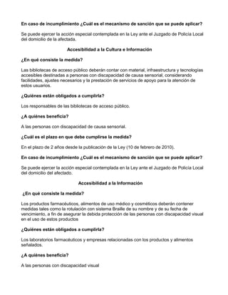 En caso de incumplimiento ¿Cuál es el mecanismo de sanción que se puede aplicar?
Se puede ejercer la acción especial contemplada en la Ley ante el Juzgado de Policía Local
del domicilio de la afectada.
Accesibilidad a la Cultura e Información
¿En qué consiste la medida?
Las bibliotecas de acceso público deberán contar con material, infraestructura y tecnologías
accesibles destinadas a personas con discapacidad de causa sensorial, considerando
facilidades, ajustes necesarios y la prestación de servicios de apoyo para la atención de
estos usuarios.
¿Quiénes están obligados a cumplirla?
Los responsables de las bibliotecas de acceso público.
¿A quiénes beneficia?
A las personas con discapacidad de causa sensorial.
¿Cuál es el plazo en que debe cumplirse la medida?
En el plazo de 2 años desde la publicación de la Ley (10 de febrero de 2010).
En caso de incumplimiento ¿Cuál es el mecanismo de sanción que se puede aplicar?
Se puede ejercer la acción especial contemplada en la Ley ante el Juzgado de Policía Local
del domicilio del afectado.
Accesibilidad a la Información
¿En qué consiste la medida?
Los productos farmacéuticos, alimentos de uso médico y cosméticos deberán contener
medidas tales como la rotulación con sistema Braille de su nombre y de su fecha de
vencimiento, a fin de asegurar la debida protección de las personas con discapacidad visual
en el uso de estos productos
¿Quiénes están obligados a cumplirla?
Los laboratorios farmacéuticos y empresas relacionadas con los productos y alimentos
señalados.
¿A quiénes beneficia?
A las personas con discapacidad visual
 
