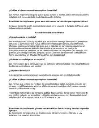 ¿Cuál es el plazo en que debe cumplirse la medida?
Las normas reglamentarias para que se pueda cumplir la medida, deben ser dictadas dentro
del plazo de 9 meses contado desde la publicación de la ley.
En caso de incumplimiento ¿Cuál es el mecanismo de sanción que se puede aplicar?
Se puede ejercer la acción especial contemplada en la Ley ante el Juzgado de Policía Local
del domicilio del afectado.
Accesibilidad al Entorno Físico
¿En qué consiste la medida?
Los edificios de uso público y aquéllos que, sin importar su carga de ocupación, presten un
servicio a la comunidad; toda nueva edificación colectiva (por ejemplo, departamentos,
oficinas y locales comerciales); las obras que el Estado o los particulares ejecuten en el
espacio público al interior de los límites urbanos y los accesos a los medios de
transporte público de pasajeros y a los bienes nacionales de uso público (por ejemplo, vías
públicas, pasarelas peatonales, parques y plazas), deberán ser accesibles y utilizables en
forma autovalente y sin dificultad por personas con discapacidad
¿Quiénes están obligados a cumplirla?
Los responsables de la construcción de los edificios y obras señaladas y los responsables de
los bienes nacionales de uso público.
¿A quiénes beneficia?
A las personas con discapacidad, especialmente, aquéllas con movilidad reducida.
¿Cuál es el plazo en que debe cumplirse la medida?
Las normas que señalen las medidas de accesibilidad que deban cumplirse, deberán ser
dictadas por el Ministerio de Vivienda y Urbanismo dentro del plazo de 9 meses, contado
desde la publicación de la Ley.
Tratándose de los medios de transporte público de pasajeros y de los bienes nacionales de
uso público, deberán ser accesibles y utilizables por las personas con discapacidad dentro
del plazo de 8 años contado desde la publicación de la Ley.
En caso de incumplimiento ¿Cuáles mecanismos de fiscalización y sanción se pueden
aplicar?
La fiscalización corresponde a las direcciones de obras municipales. Además, la Ley
establece dos nuevos instrumentos:
 