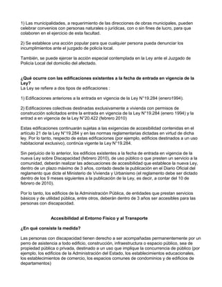 1) Las municipalidades, a requerimiento de las direcciones de obras municipales, pueden
celebrar convenios con personas naturales o jurídicas, con o sin fines de lucro, para que
colaboren en el ejercicio de esta facultad.
2) Se establece una acción popular para que cualquier persona pueda denunciar los
incumplimientos ante el juzgado de policía local.
También, se puede ejercer la acción especial contemplada en la Ley ante el Juzgado de
Policía Local del domicilio del afectado.
¿Qué ocurre con las edificaciones existentes a la fecha de entrada en vigencia de la
Ley?
La Ley se refiere a dos tipos de edificaciones :
1) Edificaciones anteriores a la entrada en vigencia de la Ley N°19.284 (enero1994).
2) Edificaciones colectivas destinadas exclusivamente a vivienda con permisos de
construcción solicitados entre la entrada en vigencia de la Ley N°19.284 (enero 1994) y la
entrad a en vigencia de la Ley N°20.422 (febrero 2010)
Estas edificaciones continuarán sujetas a las exigencias de accesibilidad contenidas en el
artículo 21 de la Ley N°19.284 y en las normas reglamentarias dictadas en virtud de dicha
ley. Por lo tanto, respecto de estas edificaciones (por ejemplo, edificios destinados a un uso
habitacional exclusivo), continúa vigente la Ley N°19.284.
Sin perjuicio de lo anterior, los edificios existentes a la fecha de entrada en vigencia de la
nueva Ley sobre Discapacidad (febrero 2010), de uso público o que presten un servicio a la
comunidad, deberán realizar las adecuaciones de accesibilidad que establece la nueva Ley,
dentro de un plazo máximo de 3 años, contado desde la publicación en el Diario Oficial del
reglamento que dicte el Ministerio de Vivienda y Urbanismo (el reglamento debe ser dictado
dentro de los 9 meses siguientes a la publicación de la Ley, es decir, a contar del 10 de
febrero de 2010).
Por lo tanto, los edificios de la Administración Pública, de entidades que prestan servicios
básicos y de utilidad pública, entre otros, deberán dentro de 3 años ser accesibles para las
personas con discapacidad.
Accesibilidad al Entorno Físico y al Transporte
¿En qué consiste la medida?
Las personas con discapacidad tienen derecho a ser acompañadas permanentemente por un
perro de asistencia a todo edificio, construcción, infraestructura o espacio público, sea de
propiedad pública o privada, destinado a un uso que implique la concurrencia de público (por
ejemplo, los edificios de la Administración del Estado, los establecimientos educacionales,
los establecimientos de comercio, los espacios comunes de condominios y de edificios de
departamentos)
 