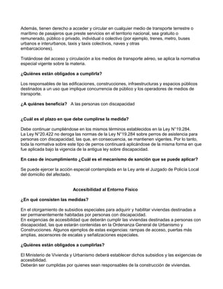 Además, tienen derecho a acceder y circular en cualquier medio de transporte terrestre o
marítimo de pasajeros que preste servicios en el territorio nacional, sea gratuito o
remunerado, público o privado, individual o colectivo (por ejemplo, trenes, metro, buses
urbanos e interurbanos, taxis y taxis colectivos, naves y otras
embarcaciones).
Tratándose del acceso y circulación a los medios de transporte aéreo, se aplica la normativa
especial vigente sobre la materia.
¿Quiénes están obligados a cumplirla?
Los responsables de las edificaciones, construcciones, infraestructuras y espacios públicos
destinados a un uso que implique concurrencia de público y los operadores de medios de
transporte.
¿A quiénes beneficia? A las personas con discapacidad
¿Cuál es el plazo en que debe cumplirse la medida?
Debe continuar cumpliéndose en los mismos términos establecidos en la Ley N°19.284.
La Ley N°20.422 no deroga las normas de la Ley N°19.284 sobre perros de asistencia para
personas con discapacidad, las que, en consecuencia, se mantienen vigentes. Por lo tanto,
toda la normativa sobre este tipo de perros continuará aplicándose de la misma forma en que
fue aplicada bajo la vigencia de la antigua ley sobre discapacidad.
En caso de incumplimiento ¿Cuál es el mecanismo de sanción que se puede aplicar?
Se puede ejercer la acción especial contemplada en la Ley ante el Juzgado de Policía Local
del domicilio del afectado.
Accesibilidad al Entorno Físico
¿En qué consisten las medidas?
En el otorgamiento de subsidios especiales para adquirir y habilitar viviendas destinadas a
ser permanentemente habitadas por personas con discapacidad.
En exigencias de accesibilidad que deberán cumplir las viviendas destinadas a personas con
discapacidad, las que estarán contenidas en la Ordenanza General de Urbanismo y
Construcciones. Algunos ejemplos de estas exigencias: rampas de acceso, puertas más
amplias, ascensores de escalas y señalizaciones especiales.
¿Quiénes están obligados a cumplirlas?
El Ministerio de Vivienda y Urbanismo deberá establecer dichos subsidios y las exigencias de
accesibilidad.
Deberán ser cumplidas por quienes sean responsables de la construcción de viviendas.
 
