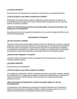 ¿A quiénes beneficia?
A las personas con discapacidad, en especial, a las personas con discapacidad física.
¿Cuál es el plazo en que deben cumplirse las medidas?
El Ministerio de Vivienda deberá dictar los reglamentos sobre subsidios y exigencias de
accesibilidad dentro del plazo de 9 meses, contado desde la publicación de Ley, para que
puedan cumplirse las medidas.
¿Cuál es el mecanismo de sanción que se puede aplicar en caso de infracción a las
exigencias de accesibilidad?
Se puede ejercer la acción especial contemplada en la Ley ante el Juzgado de Policía Local
del domicilio del afectado.
Accesibilidad al Transporte
¿En qué consiste la medida?
Todos los medios de transporte público deberán contar con señalización, asientos y espacios
suficientes, de fácil acceso para personas con discapacidad. En los procesos de licitación de
transporte público de pasajeros, las bases deben incorporar los requerimientos señalados.
Los operadores de transporte no podrán exigir al pasajero con discapacidad el cumplimiento
de requisitos o condiciones especiales para acceder al servicio de transporte público.
¿Quiénes están obligados a cumplirla?
Todos los medios de transporte público de pasajeros. El transporte aéreo se rige por la
normativa especial vigente.
¿A quiénes beneficia?
A las personas con discapacidad
¿Cuál es el plazo en que debe cumplirse la medida?
Las medidas de señalización, asientos y espacios suficientes, para poder cumplirse, deberán
ser establecidas en un reglamento que debe ser dictado por los Ministerios de Transportes y
Telecomunicaciones y de Planificación dentro del plazo de 9 meses contado desde
publicación de Ley.
¿Qué mecanismos de fiscalización y sanción se pueden aplicar en caso de
incumplimiento?
La fiscalización a los operadores de transporte la realizará el Ministerio de Transportes y
Telecomunicaciones para que adopten medidas y ajustes necesarios para no incurrir en
prácticas discriminatorias en la prestación del servicio de transporte.
 