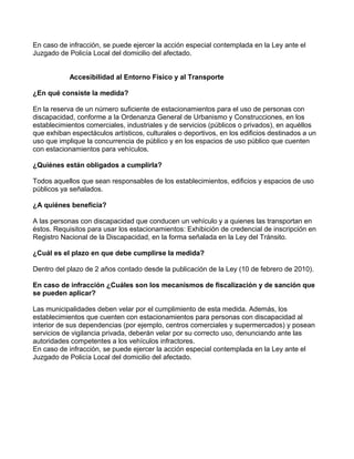 En caso de infracción, se puede ejercer la acción especial contemplada en la Ley ante el
Juzgado de Policía Local del domicilio del afectado.
Accesibilidad al Entorno Físico y al Transporte
¿En qué consiste la medida?
En la reserva de un número suficiente de estacionamientos para el uso de personas con
discapacidad, conforme a la Ordenanza General de Urbanismo y Construcciones, en los
establecimientos comerciales, industriales y de servicios (públicos o privados), en aquéllos
que exhiban espectáculos artísticos, culturales o deportivos, en los edificios destinados a un
uso que implique la concurrencia de público y en los espacios de uso público que cuenten
con estacionamientos para vehículos.
¿Quiénes están obligados a cumplirla?
Todos aquellos que sean responsables de los establecimientos, edificios y espacios de uso
públicos ya señalados.
¿A quiénes beneficia?
A las personas con discapacidad que conducen un vehículo y a quienes las transportan en
éstos. Requisitos para usar los estacionamientos: Exhibición de credencial de inscripción en
Registro Nacional de la Discapacidad, en la forma señalada en la Ley del Tránsito.
¿Cuál es el plazo en que debe cumplirse la medida?
Dentro del plazo de 2 años contado desde la publicación de la Ley (10 de febrero de 2010).
En caso de infracción ¿Cuáles son los mecanismos de fiscalización y de sanción que
se pueden aplicar?
Las municipalidades deben velar por el cumplimiento de esta medida. Además, los
establecimientos que cuenten con estacionamientos para personas con discapacidad al
interior de sus dependencias (por ejemplo, centros comerciales y supermercados) y posean
servicios de vigilancia privada, deberán velar por su correcto uso, denunciando ante las
autoridades competentes a los vehículos infractores.
En caso de infracción, se puede ejercer la acción especial contemplada en la Ley ante el
Juzgado de Policía Local del domicilio del afectado.
 