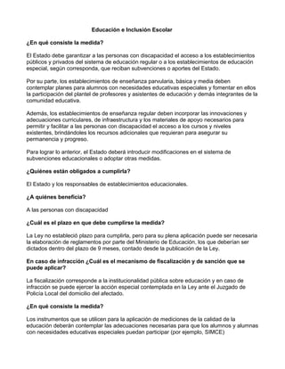 Educación e Inclusión Escolar
¿En qué consiste la medida?
El Estado debe garantizar a las personas con discapacidad el acceso a los establecimientos
públicos y privados del sistema de educación regular o a los establecimientos de educación
especial, según corresponda, que reciban subvenciones o aportes del Estado.
Por su parte, los establecimientos de enseñanza parvularia, básica y media deben
contemplar planes para alumnos con necesidades educativas especiales y fomentar en ellos
la participación del plantel de profesores y asistentes de educación y demás integrantes de la
comunidad educativa.
Además, los establecimientos de enseñanza regular deben incorporar las innovaciones y
adecuaciones curriculares, de infraestructura y los materiales de apoyo necesarios para
permitir y facilitar a las personas con discapacidad el acceso a los cursos y niveles
existentes, brindándoles los recursos adicionales que requieran para asegurar su
permanencia y progreso.
Para lograr lo anterior, el Estado deberá introducir modificaciones en el sistema de
subvenciones educacionales o adoptar otras medidas.
¿Quiénes están obligados a cumplirla?
El Estado y los responsables de establecimientos educacionales.
¿A quiénes beneficia?
A las personas con discapacidad
¿Cuál es el plazo en que debe cumplirse la medida?
La Ley no estableció plazo para cumplirla, pero para su plena aplicación puede ser necesaria
la elaboración de reglamentos por parte del Ministerio de Educación, los que deberían ser
dictados dentro del plazo de 9 meses, contado desde la publicación de la Ley.
En caso de infracción ¿Cuál es el mecanismo de fiscalización y de sanción que se
puede aplicar?
La fiscalización corresponde a la institucionalidad pública sobre educación y en caso de
infracción se puede ejercer la acción especial contemplada en la Ley ante el Juzgado de
Policía Local del domicilio del afectado.
¿En qué consiste la medida?
Los instrumentos que se utilicen para la aplicación de mediciones de la calidad de la
educación deberán contemplar las adecuaciones necesarias para que los alumnos y alumnas
con necesidades educativas especiales puedan participar (por ejemplo, SIMCE)
 