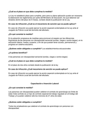 ¿Cuál es el plazo en que debe cumplirse la medida?
La Ley no estableció plazo para cumplirla, pero para su plena aplicación puede ser necesaria
la elaboración de reglamentos por parte del Ministerio de Educación, los que deberían ser
dictados dentro del plazo de 9 meses, contado desde la publicación de la Ley.
En caso de infracción ¿Cuál es el mecanismo de sanción que se puede aplicar?
En caso de infracción se puede ejercer la acción especial contemplada en la Ley ante el
Juzgado de Policía Local del domicilio del afectado.
¿En qué consiste la medida?
En la adopción progresiva de medidas para promover el respeto por las diferencias
lingüísticas de las personas con discapacidad sensorial (sordas, ciegas o sordo-ciegas), en la
educación básica, media y superior, a fin de que puedan tener acceso, permanencia y
progreso en sistema educativo.
¿Quiénes están obligados a cumplirla? Los establecimientos educacionales
¿A quiénes beneficia?
A las personas con discapacidad sensorial (sordas, ciegas o sordo-ciegas)
¿Cuál es el plazo en que debe cumplirse la medida?
En el plazo de dos años contado desde la publicación de la ley
En caso de infracción ¿Cuál mecanismo de sanción se puede aplicar?
En caso de infracción se puede ejercer la acción especial contemplada en la Ley ante el
Juzgado de Policía Local del domicilio del afectado.
Capacitación e Inserción Laboral
¿En qué consiste la medida?
Las personas con discapacidad pueden celebrar el contrato de aprendizaje sin límite de
edad. Este contrato es un tipo de contrato especial de trabajo regulado en el Código del
Trabajo y lo pueden celebrar sólo los menores de 21 años de edad.
¿Quiénes están obligados a cumplirla?
Todos los empleadores que celebren el contrato de aprendizaje con personas con
discapacidad.
 