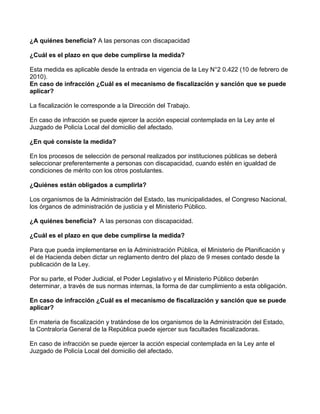 ¿A quiénes beneficia? A las personas con discapacidad
¿Cuál es el plazo en que debe cumplirse la medida?
Esta medida es aplicable desde la entrada en vigencia de la Ley N°2 0.422 (10 de febrero de
2010).
En caso de infracción ¿Cuál es el mecanismo de fiscalización y sanción que se puede
aplicar?
La fiscalización le corresponde a la Dirección del Trabajo.
En caso de infracción se puede ejercer la acción especial contemplada en la Ley ante el
Juzgado de Policía Local del domicilio del afectado.
¿En qué consiste la medida?
En los procesos de selección de personal realizados por instituciones públicas se deberá
seleccionar preferentemente a personas con discapacidad, cuando estén en igualdad de
condiciones de mérito con los otros postulantes.
¿Quiénes están obligados a cumplirla?
Los organismos de la Administración del Estado, las municipalidades, el Congreso Nacional,
los órganos de administración de justicia y el Ministerio Público.
¿A quiénes beneficia? A las personas con discapacidad.
¿Cuál es el plazo en que debe cumplirse la medida?
Para que pueda implementarse en la Administración Pública, el Ministerio de Planificación y
el de Hacienda deben dictar un reglamento dentro del plazo de 9 meses contado desde la
publicación de la Ley.
Por su parte, el Poder Judicial, el Poder Legislativo y el Ministerio Público deberán
determinar, a través de sus normas internas, la forma de dar cumplimiento a esta obligación.
En caso de infracción ¿Cuál es el mecanismo de fiscalización y sanción que se puede
aplicar?
En materia de fiscalización y tratándose de los organismos de la Administración del Estado,
la Contraloría General de la República puede ejercer sus facultades fiscalizadoras.
En caso de infracción se puede ejercer la acción especial contemplada en la Ley ante el
Juzgado de Policía Local del domicilio del afectado.
 