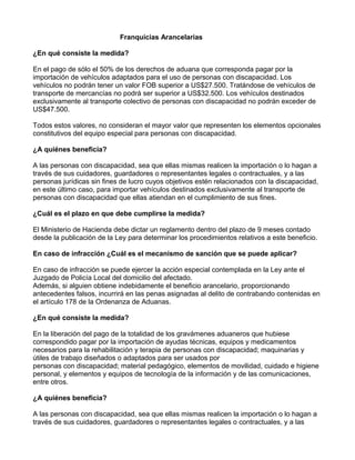 Franquicias Arancelarias
¿En qué consiste la medida?
En el pago de sólo el 50% de los derechos de aduana que corresponda pagar por la
importación de vehículos adaptados para el uso de personas con discapacidad. Los
vehículos no podrán tener un valor FOB superior a US$27.500. Tratándose de vehículos de
transporte de mercancías no podrá ser superior a US$32.500. Los vehículos destinados
exclusivamente al transporte colectivo de personas con discapacidad no podrán exceder de
US$47.500.
Todos estos valores, no consideran el mayor valor que representen los elementos opcionales
constitutivos del equipo especial para personas con discapacidad.
¿A quiénes beneficia?
A las personas con discapacidad, sea que ellas mismas realicen la importación o lo hagan a
través de sus cuidadores, guardadores o representantes legales o contractuales, y a las
personas jurídicas sin fines de lucro cuyos objetivos estén relacionados con la discapacidad,
en este último caso, para importar vehículos destinados exclusivamente al transporte de
personas con discapacidad que ellas atiendan en el cumplimiento de sus fines.
¿Cuál es el plazo en que debe cumplirse la medida?
El Ministerio de Hacienda debe dictar un reglamento dentro del plazo de 9 meses contado
desde la publicación de la Ley para determinar los procedimientos relativos a este beneficio.
En caso de infracción ¿Cuál es el mecanismo de sanción que se puede aplicar?
En caso de infracción se puede ejercer la acción especial contemplada en la Ley ante el
Juzgado de Policía Local del domicilio del afectado.
Además, si alguien obtiene indebidamente el beneficio arancelario, proporcionando
antecedentes falsos, incurrirá en las penas asignadas al delito de contrabando contenidas en
el artículo 178 de la Ordenanza de Aduanas.
¿En qué consiste la medida?
En la liberación del pago de la totalidad de los gravámenes aduaneros que hubiese
correspondido pagar por la importación de ayudas técnicas, equipos y medicamentos
necesarios para la rehabilitación y terapia de personas con discapacidad; maquinarias y
útiles de trabajo diseñados o adaptados para ser usados por
personas con discapacidad; material pedagógico, elementos de movilidad, cuidado e higiene
personal, y elementos y equipos de tecnología de la información y de las comunicaciones,
entre otros.
¿A quiénes beneficia?
A las personas con discapacidad, sea que ellas mismas realicen la importación o lo hagan a
través de sus cuidadores, guardadores o representantes legales o contractuales, y a las
 