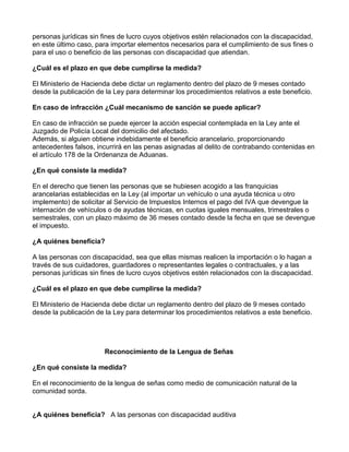 personas jurídicas sin fines de lucro cuyos objetivos estén relacionados con la discapacidad,
en este último caso, para importar elementos necesarios para el cumplimiento de sus fines o
para el uso o beneficio de las personas con discapacidad que atiendan.
¿Cuál es el plazo en que debe cumplirse la medida?
El Ministerio de Hacienda debe dictar un reglamento dentro del plazo de 9 meses contado
desde la publicación de la Ley para determinar los procedimientos relativos a este beneficio.
En caso de infracción ¿Cuál mecanismo de sanción se puede aplicar?
En caso de infracción se puede ejercer la acción especial contemplada en la Ley ante el
Juzgado de Policía Local del domicilio del afectado.
Además, si alguien obtiene indebidamente el beneficio arancelario, proporcionando
antecedentes falsos, incurrirá en las penas asignadas al delito de contrabando contenidas en
el artículo 178 de la Ordenanza de Aduanas.
¿En qué consiste la medida?
En el derecho que tienen las personas que se hubiesen acogido a las franquicias
arancelarias establecidas en la Ley (al importar un vehículo o una ayuda técnica u otro
implemento) de solicitar al Servicio de Impuestos Internos el pago del IVA que devengue la
internación de vehículos o de ayudas técnicas, en cuotas iguales mensuales, trimestrales o
semestrales, con un plazo máximo de 36 meses contado desde la fecha en que se devengue
el impuesto.
¿A quiénes beneficia?
A las personas con discapacidad, sea que ellas mismas realicen la importación o lo hagan a
través de sus cuidadores, guardadores o representantes legales o contractuales, y a las
personas jurídicas sin fines de lucro cuyos objetivos estén relacionados con la discapacidad.
¿Cuál es el plazo en que debe cumplirse la medida?
El Ministerio de Hacienda debe dictar un reglamento dentro del plazo de 9 meses contado
desde la publicación de la Ley para determinar los procedimientos relativos a este beneficio.
Reconocimiento de la Lengua de Señas
¿En qué consiste la medida?
En el reconocimiento de la lengua de señas como medio de comunicación natural de la
comunidad sorda.
¿A quiénes beneficia? A las personas con discapacidad auditiva
 