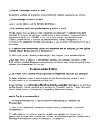 ¿Quiénes pueden ejercer esta acción?
La persona afectada por la acción u omisión arbitraria o ilegal o cualquiera a su nombre.
¿Dónde debe ejercerse esta acción?
Ante el juez de policía local del domicilio del afectado.
¿Qué medidas y sanciones puede disponer y aplicar el juez?
Puede adoptar todas las providencias necesarias para asegurar y restablecer el derecho
afectado. En términos de sanciones, puede aplicar al autor del acto u omisión arbitrario o
ilegal una multa de 10 a 120 UTM, la que puede duplicarse en caso de reincidencia.
Además, puede ordenar la clausura del establecimiento, cuando corresponda, si el
demandado no adopta las medidas ordenadas por el juez o insiste en el incumplimiento de la
normativa.
Si el denunciado o demandado se presenta al tribunal con su abogado, ¿Existe alguna
medida a favor del denunciante o demandante?
Sí, el tribunal, de oficio, le designará el abogado de turno para que le asista en el juicio.
¿Qué debe hacer el tribunal si comparecen personas con discapacidad sensorial?
Está obligado a realizar los ajustes necesarios que permitan a estas personas comunicarse y
acceder a los antecedentes del proceso.
Institucionalidad Pública
¿La Ley crea nueva institucionalidad pública para lograr los objetivos que persigue?
Sí, la Ley establece nuevos organismos para abordar los desafíos que genera la plena
inclusión social de las personas con discapacidad.
En primer lugar, crea el Comité de Ministros de la Discapacidad integrado por los Ministros
de Planificación, quien lo presidirá, y los Ministros de Educación, Justicia, Trabajo y Previsión
Social, Salud, Vivienda y Urbanismoy Transportes y Telecomunicaciones.
A este Comité le corresponderá:
1) Proponer al Presidente de la República la Política Nacional para Personas con
Discapacidad,
2) Velar por su cumplimiento y asegurar su calidad técnica, coherencia y coordinación
intersectorial, y
3) La Contratación de entidades externas para efectuar evaluaciones de acciones y
prestaciones sociales sobre discapacidad, a través de su secretaría ejecutiva (corresponde a
la Dirección Nacional del Servicio Nacional de la Discapacidad).
 