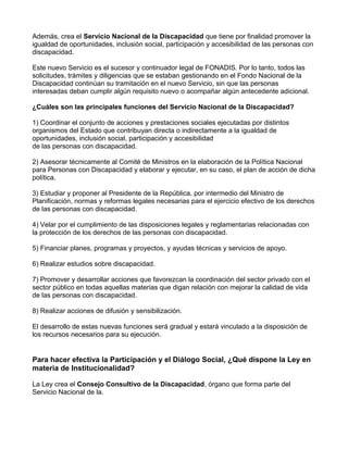 Además, crea el Servicio Nacional de la Discapacidad que tiene por finalidad promover la
igualdad de oportunidades, inclusión social, participación y accesibilidad de las personas con
discapacidad.
Este nuevo Servicio es el sucesor y continuador legal de FONADIS. Por lo tanto, todos las
solicitudes, trámites y diligencias que se estaban gestionando en el Fondo Nacional de la
Discapacidad continúan su tramitación en el nuevo Servicio, sin que las personas
interesadas deban cumplir algún requisito nuevo o acompañar algún antecedente adicional.
¿Cuáles son las principales funciones del Servicio Nacional de la Discapacidad?
1) Coordinar el conjunto de acciones y prestaciones sociales ejecutadas por distintos
organismos del Estado que contribuyan directa o indirectamente a la igualdad de
oportunidades, inclusión social, participación y accesibilidad
de las personas con discapacidad.
2) Asesorar técnicamente al Comité de Ministros en la elaboración de la Política Nacional
para Personas con Discapacidad y elaborar y ejecutar, en su caso, el plan de acción de dicha
política.
3) Estudiar y proponer al Presidente de la República, por intermedio del Ministro de
Planificación, normas y reformas legales necesarias para el ejercicio efectivo de los derechos
de las personas con discapacidad.
4) Velar por el cumplimiento de las disposiciones legales y reglamentarias relacionadas con
la protección de los derechos de las personas con discapacidad.
5) Financiar planes, programas y proyectos, y ayudas técnicas y servicios de apoyo.
6) Realizar estudios sobre discapacidad.
7) Promover y desarrollar acciones que favorezcan la coordinación del sector privado con el
sector público en todas aquellas materias que digan relación con mejorar la calidad de vida
de las personas con discapacidad.
8) Realizar acciones de difusión y sensibilización.
El desarrollo de estas nuevas funciones será gradual y estará vinculado a la disposición de
los recursos necesarios para su ejecución.
Para hacer efectiva la Participación y el Diálogo Social, ¿Qué dispone la Ley en
materia de Institucionalidad?
La Ley crea el Consejo Consultivo de la Discapacidad, órgano que forma parte del
Servicio Nacional de la.
 