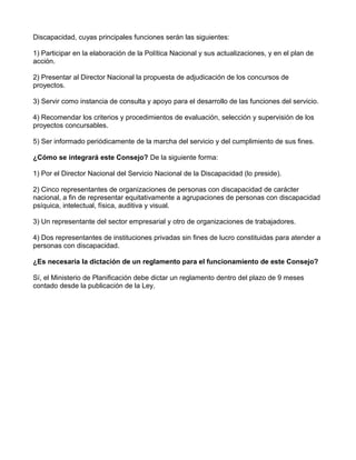 Discapacidad, cuyas principales funciones serán las siguientes:
1) Participar en la elaboración de la Política Nacional y sus actualizaciones, y en el plan de
acción.
2) Presentar al Director Nacional la propuesta de adjudicación de los concursos de
proyectos.
3) Servir como instancia de consulta y apoyo para el desarrollo de las funciones del servicio.
4) Recomendar los criterios y procedimientos de evaluación, selección y supervisión de los
proyectos concursables.
5) Ser informado periódicamente de la marcha del servicio y del cumplimiento de sus fines.
¿Cómo se integrará este Consejo? De la siguiente forma:
1) Por el Director Nacional del Servicio Nacional de la Discapacidad (lo preside).
2) Cinco representantes de organizaciones de personas con discapacidad de carácter
nacional, a fin de representar equitativamente a agrupaciones de personas con discapacidad
psíquica, intelectual, física, auditiva y visual.
3) Un representante del sector empresarial y otro de organizaciones de trabajadores.
4) Dos representantes de instituciones privadas sin fines de lucro constituidas para atender a
personas con discapacidad.
¿Es necesaria la dictación de un reglamento para el funcionamiento de este Consejo?
Sí, el Ministerio de Planificación debe dictar un reglamento dentro del plazo de 9 meses
contado desde la publicación de la Ley.
 