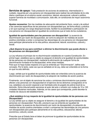 Servicios de apoyo: Toda prestación de acciones de asistencia, intermediación o
cuidado, requerida por una persona con discapacidad para realizar las actividades de la vida
diaria o participar en el entorno social, económico, laboral, educacional, cultural o político,
superar barreras de movilidad o comunicación, todo ello, en condiciones de mayor autonomía
funcional.
Ajustes necesarios: Son las medidas de adecuación del ambiente físico, social y de actitud
a las carencias específicas de las personas con discapacidad que, de forma eficaz y práctica
y sin que suponga una carga desproporcionada, faciliten la accesibilidad o participación de
una persona con discapacidad en igualdad de condiciones que el resto de los ciudadanos.
Igualdad de oportunidades para las personas con discapacidad: La ausencia de
discriminación por razón de discapacidad, así como la adopción de medidas de acción
positiva orientadas a evitar o compensar las desventajas de una persona con discapacidad
para participar plenamente en la vida política, educacional, laboral, económica, cultural y
social.
¿Qué dispone la Ley para contribuir a eliminar la discriminación que pueda afectar a
las personas con discapacidad?
La Ley refuerza el principio de no discriminación establecido en nuestra Constitución. En
primer lugar, establece que su objeto es asegurar el derecho a la igualdad de oportunidades
de las personas con discapacidad, mediante la eliminación de cualquier forma de
discriminación fundada en la discapacidad, entre otras medidas.
Para que no haya dudas respecto a lo que se entiende por “Discriminación”, define este
concepto. Por lo tanto, cada vez que es señalado en la Ley, debe ser entendido en la forma
en que ha sido definido.
Luego, señala que la igualdad de oportunidades debe ser entendida como la ausencia de
discriminación por razón de discapacidad y la adopción de medidas de acción positiva.
Finalmente, con el objeto de sancionar los actos u omisiones discriminatorios que puedan
afectar a las personas con discapacidad en el ejercicio de los derechos consagrados en la
Ley, establece una acción especial a ser tramitada ante el juzgado de policía local de su
domicilio. Dicho tribunal podrá sancionar al autor del acto u omisión con multas de 10 a 120
unidades tributarias mensuales. Además, en los casos que corresponda, podrá decretar la
medida de clausura del establecimiento.
¿Qué establece la Ley respecto de la igualdad de oportunidades de las personas con
discapacidad?
La Ley señala que su objeto es asegurar el derecho a la igualdad de oportunidades de las
personas con discapacidad. Para ello, precisa lo que se entiende por igualdad de
oportunidades: la ausencia de discriminación por razón de discapacidad y la adopción de
medidas de acción positiva orientadas a evitar o compensar las desventajas de una persona
con discapacidad para participar plenamente en la vida política, educacional, laboral,
económica, cultural y social.
Prescribe que el Estado tiene el deber de promover la igualdad de oportunidades de las
personas con discapacidad.
 