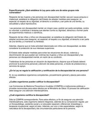 Específicamente ¿Qué establece la Ley para cada uno de estos grupos más
vulnerables?
Respecto de las mujeres y las personas con discapacidad mental, sea por causa psíquica o
intelectual, establece la obligación del Estado de adoptar medidas para asegurar, en
especial, el respeto de su dignidad, el derecho a constituir y ser parte de una familia, su
sexualidad y salud reproductiva.
Las personas con discapacidad mental, en ningún caso, podrán ser parte sometidas, contra
su voluntad, a prácticas o terapias que atenten contra su dignidad, derechos o formen parte
de experimentos médicos o científicos.
Respecto de las niñas y niños con discapacidad, se establece la obligación del Estado de
adoptar acciones para asegurar, en especial, el respeto a su dignidad, el derecho a ser parte
de una familia y a mantener su fertilidad.
Además, dispone que en toda actividad relacionada con niños con discapacidad, se debe
considerar la protección de sus intereses superiores.
El Estado debe adoptar medidas para evitar las situaciones de abuso, violencia y
discriminación de que puedan ser víctimas las mujeres y niños con discapacidad y las
personas con discapacidad mental, en razón de su condición.
Tratándose de las personas en situación de dependencia, dispone que el Estado deberá
promover la autonomía personal y atención de estas personas, a través de prestaciones y
servicios de apoyo.
¿En la Ley se regula la calificación y certificación de la discapacidad de una persona?
Sí, la Ley establece organismos competentes, procedimiento general y plazos para estos
efectos.
¿Cuáles organismos pueden calificar la discapacidad?
Las Comisiones de Medicina Preventiva e Invalidez (COMPIN) e instituciones públicas o
privadas reconocidas para estos efectos por el Ministerio de Salud. El proceso de calificación
debe asegurar una atención interdisciplinaria.
¿Cuál organismo certifica la discapacidad?
Sólo la COMPIN correspondiente. Para estos efectos y a fin de asegurar una atención
interdisciplinaria, este organismo deberá integrarse, además de su composición regular, por
un fonoaudiólogo, asistente social y un educador especial o diferencial, kinesiólogo o
terapeuta ocupacional, según el caso. Además, por uno o más especialistas, según la
naturaleza de la discapacidad y las circunstancias particulares de la persona.
 