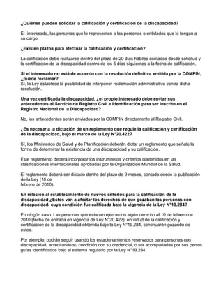 ¿Quiénes pueden solicitar la calificación y certificación de la discapacidad?
El interesado, las personas que lo representen o las personas o entidades que lo tengan a
su cargo.
¿Existen plazos para efectuar la calificación y certificación?
La calificación debe realizarse dentro del plazo de 20 días hábiles contados desde solicitud y
la certificación de la discapacidad dentro de los 5 días siguientes a la fecha de calificación.
Si el interesado no está de acuerdo con la resolución definitiva emitida por la COMPIN,
¿puede reclamar?
Sí, la Ley establece la posibilidad de interponer reclamación administrativa contra dicha
resolución.
Una vez certificada la discapacidad, ¿el propio interesado debe enviar sus
antecedentes al Servicio de Registro Civil e Identificación para ser inscrito en el
Registro Nacional de la Discapacidad?
No, los antecedentes serán enviados por la COMPIN directamente al Registro Civil.
¿Es necesaria la dictación de un reglamento que regule la calificación y certificación
de la discapacidad, bajo el marco de la Ley N°20.422?
Sí, los Ministerios de Salud y de Planificación deberán dictar un reglamento que señale la
forma de determinar la existencia de una discapacidad y su calificación.
Este reglamento deberá incorporar los instrumentos y criterios contenidos en las
clasificaciones internacionales aprobadas por la Organización Mundial de la Salud.
El reglamento deberá ser dictado dentro del plazo de 9 meses, contado desde la publicación
de la Ley (10 de
febrero de 2010).
En relación al establecimiento de nuevos criterios para la calificación de la
discapacidad ¿Estos van a afectar los derechos de que gozaban las personas con
discapacidad, cuya condición fue calificada bajo la vigencia de la Ley N°19.284?
En ningún caso. Las personas que estaban ejerciendo algún derecho al 10 de febrero de
2010 (fecha de entrada en vigencia de Ley N°20.422), en virtud de la calificación y
certificación de la discapacidad obtenida bajo la Ley N°19.284, continuarán gozando de
éstos.
Por ejemplo, podrán seguir usando los estacionamientos reservados para personas con
discapacidad, acreditando su condición con su credencial, o ser acompañadas por sus perros
guías identificados bajo el sistema regulado por la Ley N°19.284.
 