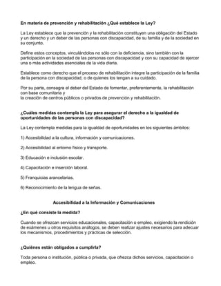 En materia de prevención y rehabilitación ¿Qué establece la Ley?
La Ley establece que la prevención y la rehabilitación constituyen una obligación del Estado
y un derecho y un deber de las personas con discapacidad, de su familia y de la sociedad en
su conjunto.
Define estos conceptos, vinculándolos no sólo con la deficiencia, sino también con la
participación en la sociedad de las personas con discapacidad y con su capacidad de ejercer
una o más actividades esenciales de la vida diaria.
Establece como derecho que el proceso de rehabilitación integre la participación de la familia
de la persona con discapacidad, o de quienes los tengan a su cuidado.
Por su parte, consagra el deber del Estado de fomentar, preferentemente, la rehabilitación
con base comunitaria y
la creación de centros públicos o privados de prevención y rehabilitación.
¿Cuáles medidas contempla la Ley para asegurar el derecho a la igualdad de
oportunidades de las personas con discapacidad?
La Ley contempla medidas para la igualdad de oportunidades en los siguientes ámbitos:
1) Accesibilidad a la cultura, información y comunicaciones.
2) Accesibilidad al entorno físico y transporte.
3) Educación e inclusión escolar.
4) Capacitación e inserción laboral.
5) Franquicias arancelarias.
6) Reconocimiento de la lengua de señas.
Accesibilidad a la Información y Comunicaciones
¿En qué consiste la medida?
Cuando se ofrezcan servicios educacionales, capacitación o empleo, exigiendo la rendición
de exámenes u otros requisitos análogos, se deben realizar ajustes necesarios para adecuar
los mecanismos, procedimientos y prácticas de selección.
¿Quiénes están obligados a cumplirla?
Toda persona o institución, pública o privada, que ofrezca dichos servicios, capacitación o
empleo.
 