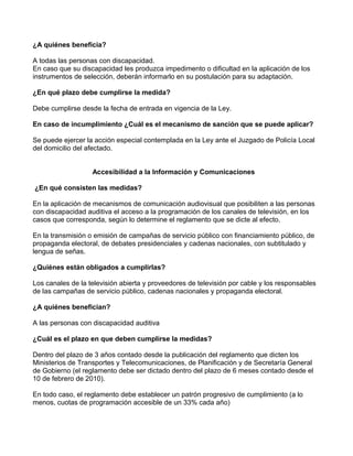 ¿A quiénes beneficia?
A todas las personas con discapacidad.
En caso que su discapacidad les produzca impedimento o dificultad en la aplicación de los
instrumentos de selección, deberán informarlo en su postulación para su adaptación.
¿En qué plazo debe cumplirse la medida?
Debe cumplirse desde la fecha de entrada en vigencia de la Ley.
En caso de incumplimiento ¿Cuál es el mecanismo de sanción que se puede aplicar?
Se puede ejercer la acción especial contemplada en la Ley ante el Juzgado de Policía Local
del domicilio del afectado.
Accesibilidad a la Información y Comunicaciones
¿En qué consisten las medidas?
En la aplicación de mecanismos de comunicación audiovisual que posibiliten a las personas
con discapacidad auditiva el acceso a la programación de los canales de televisión, en los
casos que corresponda, según lo determine el reglamento que se dicte al efecto.
En la transmisión o emisión de campañas de servicio público con financiamiento público, de
propaganda electoral, de debates presidenciales y cadenas nacionales, con subtitulado y
lengua de señas.
¿Quiénes están obligados a cumplirlas?
Los canales de la televisión abierta y proveedores de televisión por cable y los responsables
de las campañas de servicio público, cadenas nacionales y propaganda electoral.
¿A quiénes benefician?
A las personas con discapacidad auditiva
¿Cuál es el plazo en que deben cumplirse la medidas?
Dentro del plazo de 3 años contado desde la publicación del reglamento que dicten los
Ministerios de Transportes y Telecomunicaciones, de Planificación y de Secretaría General
de Gobierno (el reglamento debe ser dictado dentro del plazo de 6 meses contado desde el
10 de febrero de 2010).
En todo caso, el reglamento debe establecer un patrón progresivo de cumplimiento (a lo
menos, cuotas de programación accesible de un 33% cada año)
 