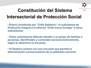 Constitución del Sistema Intersectorial de Protección Social   Estará constituido por "Chile Solidario“; el subsistema de Protección Integral a la Infancia “Chile Crece Contigo” y otros subsistemas. Estos subsistemas deberán atender a un grupo de familias o personas, identificable y vulnerable socioeconómicamente, según lo determine la encuesta. El Sistema contará con una encuesta que permita la determinación socioeconómica de la población nacional. 