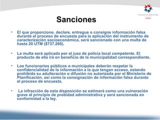 Sanciones El que proporcione, declare, entregue o consigne información falsa durante el proceso de encuesta para la aplicación del instrumento de caracterización socioeconómica, será sancionado con una multa de hasta 20 UTM ($737.260). La multa será aplicada por el juez de policía local competente. El producto de ella irá en beneficio de la municipalidad correspondiente. Los funcionarios públicos o municipales deberán respetar la confidencialidad de la información a la que tengan acceso, estando prohibida su adulteración o difusión no autorizada por el Ministerio de Planificación, así como la consignación de información falsa durante el proceso de encuesta. La infracción de esta disposición se estimará como una vulneración grave al principio de probidad administrativa y será sancionada en conformidad a la ley.  