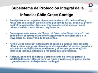 Subsistema de Protección Integral de la Infancia: Chile Crece Contigo   Su objetivo es acompañar el proceso de desarrollo de los niños y niñas que se atiendan en el sistema público de salud, desde su primer control de gestación y hasta su ingreso al sistema escolar, en el primer nivel de transición o su equivalente.  Su programa eje será el de "Apoyo al Desarrollo Biosicosocial", que consiste en el acompañamiento y seguimiento personalizado a la trayectoria del desarrollo de los infantes.  “ Chile Crece Contigo" garantizará el acceso a ayudas técnicas para niños y niñas que presenten alguna discapacidad; el acceso gratuito a sala cuna o modalidades equivalentes y el acceso gratuito a jardín infantil de jornada extendida o modalidades equivalentes. Además, permitirá el ingreso a jardín infantil de jornada parcial o modalidades equivalentes para los niños y niñas cuyos padre, madre o guardadores no trabajan fuera del hogar. 