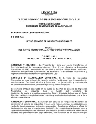 1
LEY Nº 2166
22/12/2000
"LEY DE SERVICIO DE IMPUESTOS NACIONALES" - S.I.N.
HUGO BANZER SUAREZ
PRESIDENTE CONSITUCIONAL DE LA REPUBLICA
EL HONORABLE CONGRESO NACIONAL
D E C R E T A :
LEY DE SERVICIO DE IMPUESTOS NACIONALES
TITULO I
DEL MARCO INSTITUCIONAL, ATRIBUCIONES Y ORGANIZACIÓN
CAPITULO I
MARCO INSTITUCIONAL Y ATRIBUCIONES
ARTICULO IO
(OBJETO) .- La Presente Ley tiene por objeto transformar el
Servicio Nacional de Impuestos internos (S.N.I.I.), en Servicio de Impuestos
Nacionales (S.I.N.), asumiendo su personería jurídica, atribuciones, funciones,
derechos, obligaciones y patrimonio, de acuerdo a. la naturaleza institucional y
régimen administrativo determinado por la presente Ley.
ARTICULO 2O
(NATURALEZA JURÍDICA).- El Servicio de Impuestos
Nacionales es una entidad de derecho público, 'autárquica, con independencia,
administrativa, funcional, técnica y financiera, con jurisdicción y competencia
en todo el territorio nacional, personería jurídica y patrimonio propio.
Su domicilio principal está fijado en la ciudad de La Paz. El Servicio de Impuestos
Nacionales se encuentra bajo la tuición del Ministerio de
Hacienda. Se sujeta a la política económica, fiscal y tributaria definida por el, Poder
Ejecutivo, debiendo cumplir las metas, objetivos y resultados institucionales que le fije el
Ministerio de Hacienda.
ARTICULO 3° (FUNCIÓN).- La función del Servicio de 'Impuestos-Nacionales es
administrar el sistema de impuestos y tiene como misión optimizar las recaudaciones,
mediante: la administración, aplicación, recaudación y fiscalización eficiente y eficaz de
los impuestos internos, la orientación y facilitación del cumplimiento voluntario, veraz y
oportuno de las obligaciones tributarias y la cobranza y sanción de los que incumplen de
acuerdo a lo que establece el Código Tributario, con excepción de los tributos que por
 