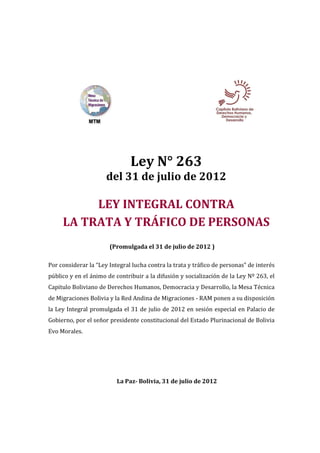 Ley N° 263
                      del 31 de julio de 2012

          LEY INTEGRAL CONTRA
     LA TRATA Y TRÁFICO DE PERSONAS
                       (Promulgada el 31 de julio de 2012 )

Por considerar la “Ley Integral lucha contra la trata y tráfico de personas” de interés
público y en el ánimo de contribuir a la difusión y socialización de la Ley Nº 263, el
Capitulo Boliviano de Derechos Humanos, Democracia y Desarrollo, la Mesa Técnica
de Migraciones Bolivia y la Red Andina de Migraciones - RAM ponen a su disposición
la Ley Integral promulgada el 31 de julio de 2012 en sesión especial en Palacio de
Gobierno, por el señor presidente constitucional del Estado Plurinacional de Bolivia
Evo Morales.




                          La Paz- Bolivia, 31 de julio de 2012
 