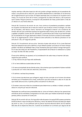 Ley nº 26.774, de Ciudadanía Argentina
10
impida, restrinja o diﬁculte el ejercicio del voto podrán sufragar asistidos por el presidente de
mesa o una persona de su elección, que acredite debidamente su identidad, en los términos
de la reglamentación que se dicte. Se dejará asentada esta circunstancia en el padrón de la
mesa y en el acta de cierre de la misma, consignando los datos del elector y de la persona
que lo asista. Ninguna persona, a excepción del presidente de mesa, podrá asistir a más de
un elector en una misma elección.
Artículo 95: Constancia de emisión de voto. Acto continuo el presidente procederá a señalar
en el padrón de electores de la mesa de votación que el elector emitió el sufragio, a la vista
de los ﬁscales y del elector mismo. Asimismo se entregará al elector una constancia de
emisión del voto que contendrá impresos los siguientes datos: fecha y tipo de elección, nombre
y apellido completos, número de D.N.I. del elector y nomenclatura de la mesa, la que será ﬁrmada
por el presidente en el lugar destinado al efecto. El formato de dicha constancia será estable-
cido en la reglamentación. Dicha constancia será suﬁciente a los efectos previstos en los
artículos 8°, 125 y 127 segundo párrafo.
Artículo 112: Procedimiento del escrutinio. Vencido el plazo del artículo 110, la Junta Electoral
Nacional realizará el escrutinio deﬁnitivo, el que deberá quedar concluido en el menor tiempo
posible. A tal efecto se habilitarán días y horas necesarios para que la tarea no tenga interrupción.
En el caso de la elección del Presidente y Vicepresidente de la Nación lo realizará en un plazo
no mayor de diez (10) días corridos.
El escrutinio deﬁnitivo se ajustará, en la consideración de cada mesa, al examen del acta
respectiva para veriﬁcar:
1. Si hay indicios de que haya sido adulterada.
2. Si no tiene defectos sustanciales de forma.
3. Si viene acompañado de las demás actas y documentos que el presidente hubiere recibido
o producido con motivo del acto electoral y escrutinio.
4. Si admite o rechaza las protestas.
5. Si el número de electores que sufragaron según el acta coincide con el número de sobres
remitidos por el Presidente de la mesa, veriﬁcación que sólo se llevará a cabo en el caso de
que medie denuncia de un partido político actuante en la elección.
6. Si existen votos recurridos los considerará para determinar su validez o nulidad, compután-
dolos en conjunto por sección electoral.
Realizadas las veriﬁcaciones preestablecidas la Junta se limitará a efectuar las operaciones
aritméticas de los resultados consignados en el acta, salvo que mediare reclamación de algún
partido político actuante en la elección.
Artículo 125: No emisión del voto. Se impondrá multa de pesos cincuenta ($ 50) a pesos quinientos
($ 500) al elector mayor de dieciocho (18) años y menor de setenta (70) años de edad que dejare
de emitir su voto y no se justiﬁcare ante la justicia nacional electoral dentro de los sesenta
(60) días de la respectiva elección. Cuando se acreditare la no emisión por alguna de las
 