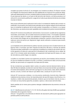 Ley nº 26.774, de Ciudadanía Argentina
11
causales que prevé el artículo 12, se entregará una constancia al efecto. El infractor incluido
en el Registro de infractores al deber de votar establecido en el artículo 18 no podrá ser desig-
nado para desempeñar funciones o empleos públicos durante tres (3) años a partir de la elección.
El juez electoral de distrito, si no fuere el del domicilio del infractor a la fecha prevista en el
artículo 25, comunicará la justiﬁcación o pago de la multa al juez electoral donde se encontraba
inscripto el elector.
Será causa suﬁciente para la aplicación de la multa, la constatación objetiva de la omisión no
justiﬁcada. Los procesos y las resoluciones judiciales que se originen respecto de los electores
que no consientan la aplicación de la multa, podrán comprender a un infractor o a un grupo
de infractores. Las resoluciones serán apelables ante la alzada de la justicia nacional electoral.
Artículo 127: Constancia de justificación administrativa. Comunicación. Los jefes de los organismos
nacionales, provinciales, de la Ciudad Autónoma de Buenos Aires o municipales expedirán
una constancia, según el modelo que establezca la reglamentación, que acredite el motivo
de la omisión del sufragio de los subordinados, aclarando cuando la misma haya sido origi-
nada por actos de servicio por disposición legal, siendo suﬁciente constancia para tenerlo
como no infractor.
Los empleados de la administración pública nacional, provincial, de la Ciudad Autónoma de
Buenos Aires o municipal, que sean mayores de dieciocho (18) años y menores de setenta
(70) años de edad, presentarán a sus superiores inmediatos la constancia de emisión del voto,
el día siguiente a la elección, para permitir la ﬁscalización del cumplimiento de su deber de
votar. Si no lo hicieren serán sancionados con suspensión de hasta seis (6) meses y en caso
de reincidencia, podrán llegar a la cesantía.
Los jefes a su vez darán cuenta a sus superiores, por escrito y de inmediato, de las omisiones
en que sus subalternos hubieren incurrido. La omisión o inexactitud en tales comunicaciones
también se sancionará con suspensión de hasta seis (6) meses.
De las constancias que expidan darán cuenta a la justicia nacional electoral dentro de los
diez (10) días de realizada una elección nacional. Estas comunicaciones tendrán que establecer
el nombre del empleado, último domicilio que ﬁgure en su documento, clase, distrito electoral,
sección, circuito y número de mesa en que debía votar y causa por la cual no lo hizo.
Artículo 137: Inscripciones múltiples o con documentos adulterados. Domicilio falso. Retención
indebida de documentos cívicos. Se impondrá prisión de seis (6) meses a tres (3) años, si no
resultare un delito más severamente penado, al elector que se inscribiere más de una vez, o
lo hiciere con documentos apócrifos, anulados o ajenos, o denunciare domicilio falso.
Serán pasibles de la misma pena quienes retengan indebidamente documentos cívicos de
terceros.
Art. 4º: Modifícanse los artículos 1°, 2°, 3°, 6°, 20, 23 y 25 quáter de la ley 23.298, que quedarán
redactados de la siguiente manera:
Artículo 1°: Se garantiza a los electores el derecho de asociación política para agruparse en
partidos políticos democráticos.
 