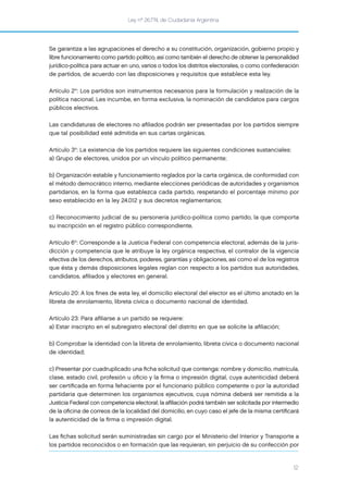 Ley nº 26.774, de Ciudadanía Argentina
12
Se garantiza a las agrupaciones el derecho a su constitución, organización, gobierno propio y
libre funcionamiento como partido político, así como también el derecho de obtener la personalidad
jurídico-política para actuar en uno, varios o todos los distritos electorales, o como confederación
de partidos, de acuerdo con las disposiciones y requisitos que establece esta ley.
Artículo 2°: Los partidos son instrumentos necesarios para la formulación y realización de la
política nacional. Les incumbe, en forma exclusiva, la nominación de candidatos para cargos
públicos electivos.
Las candidaturas de electores no aﬁliados podrán ser presentadas por los partidos siempre
que tal posibilidad esté admitida en sus cartas orgánicas.
Artículo 3°: La existencia de los partidos requiere las siguientes condiciones sustanciales:
a) Grupo de electores, unidos por un vínculo político permanente;
b) Organización estable y funcionamiento reglados por la carta orgánica, de conformidad con
el método democrático interno, mediante elecciones periódicas de autoridades y organismos
partidarios, en la forma que establezca cada partido, respetando el porcentaje mínimo por
sexo establecido en la ley 24.012 y sus decretos reglamentarios;
c) Reconocimiento judicial de su personería jurídico-política como partido, la que comporta
su inscripción en el registro público correspondiente.
Artículo 6°: Corresponde a la Justicia Federal con competencia electoral, además de la juris-
dicción y competencia que le atribuye la ley orgánica respectiva, el contralor de la vigencia
efectiva de los derechos, atributos, poderes, garantías y obligaciones, así como el de los registros
que ésta y demás disposiciones legales reglan con respecto a los partidos sus autoridades,
candidatos, aﬁliados y electores en general.
Artículo 20: A los ﬁnes de esta ley, el domicilio electoral del elector es el último anotado en la
libreta de enrolamiento, libreta cívica o documento nacional de identidad.
Artículo 23: Para aﬁliarse a un partido se requiere:
a) Estar inscripto en el subregistro electoral del distrito en que se solicite la aﬁliación;
b) Comprobar la identidad con la libreta de enrolamiento, libreta cívica o documento nacional
de identidad;
c) Presentar por cuadruplicado una ﬁcha solicitud que contenga: nombre y domicilio, matrícula,
clase, estado civil, profesión u oﬁcio y la ﬁrma o impresión digital, cuya autenticidad deberá
ser certiﬁcada en forma fehaciente por el funcionario público competente o por la autoridad
partidaria que determinen los organismos ejecutivos, cuya nómina deberá ser remitida a la
Justicia Federal con competencia electoral; la aﬁliación podrá también ser solicitada por intermedio
de la oﬁcina de correos de la localidad del domicilio, en cuyo caso el jefe de la misma certiﬁcará
la autenticidad de la ﬁrma o impresión digital.
Las ﬁchas solicitud serán suministradas sin cargo por el Ministerio del Interior y Transporte a
los partidos reconocidos o en formación que las requieran, sin perjuicio de su confección por
 