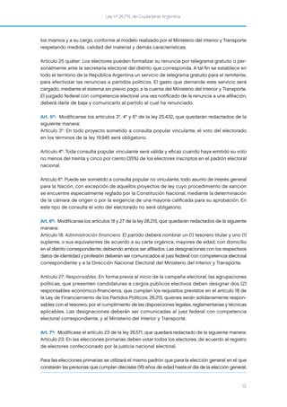 Ley nº 26.774, de Ciudadanía Argentina
13
los mismos y a su cargo, conforme al modelo realizado por el Ministerio del Interior y Transporte
respetando medida, calidad del material y demás características.
Artículo 25 quáter: Los electores pueden formalizar su renuncia por telegrama gratuito o per-
sonalmente ante la secretaría electoral del distrito que corresponda. A tal ﬁn se establece en
todo el territorio de la República Argentina un servicio de telegrama gratuito para el remitente,
para efectivizar las renuncias a partidos políticos. El gasto que demande este servicio será
cargado, mediante el sistema sin previo pago, a la cuenta del Ministerio del Interior y Transporte.
El juzgado federal con competencia electoral una vez notiﬁcado de la renuncia a una aﬁliación,
deberá darla de baja y comunicarlo al partido al cual ha renunciado.
Art. 5º: Modifícanse los artículos 3°, 4° y 6° de la ley 25.432, que quedarán redactados de la
siguiente manera:
Artículo 3°: En todo proyecto sometido a consulta popular vinculante, el voto del electorado
en los términos de la ley 19.945 será obligatorio.
Artículo 4°: Toda consulta popular vinculante será válida y eﬁcaz cuando haya emitido su voto
no menos del treinta y cinco por ciento (35%) de los electores inscriptos en el padrón electoral
nacional.
Artículo 6°: Puede ser sometido a consulta popular no vinculante, todo asunto de interés general
para la Nación, con excepción de aquellos proyectos de ley cuyo procedimiento de sanción
se encuentre especialmente reglado por la Constitución Nacional, mediante la determinación
de la cámara de origen o por la exigencia de una mayoría caliﬁcada para su aprobación. En
este tipo de consulta el voto del electorado no será obligatorio.
Art. 6º: Modifícanse los artículos 18 y 27 de la ley 26.215, que quedarán redactados de la siguiente
manera:
Artículo 18: Administración financiera. El partido deberá nombrar un (1) tesorero titular y uno (1)
suplente, o sus equivalentes de acuerdo a su carta orgánica, mayores de edad, con domicilio
en el distrito correspondiente, debiendo ambos ser aﬁliados. Las designaciones con los respectivos
datos de identidad y profesión deberán ser comunicados al juez federal con competencia electoral
correspondiente y a la Dirección Nacional Electoral del Ministerio del Interior y Transporte.
Artículo 27: Responsables. En forma previa al inicio de la campaña electoral, las agrupaciones
políticas, que presenten candidaturas a cargos públicos electivos deben designar dos (2)
responsables económico-ﬁnancieros, que cumplan los requisitos previstos en el artículo 18 de
la Ley de Financiamiento de los Partidos Políticos, 26.215, quienes serán solidariamente respon-
sables con el tesorero, por el cumplimiento de las disposiciones legales, reglamentarias y técnicas
aplicables. Las designaciones deberán ser comunicadas al juez federal con competencia
electoral correspondiente, y al Ministerio del Interior y Transporte.
Art. 7º: Modifícase el artículo 23 de la ley 26.571, que quedará redactado de la siguiente manera:
Artículo 23: En las elecciones primarias deben votar todos los electores, de acuerdo al registro
de electores confeccionado por la justicia nacional electoral.
Para las elecciones primarias se utilizará el mismo padrón que para la elección general en el que
constarán las personas que cumplan dieciséis (16) años de edad hasta el día de la elección general.
 