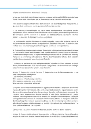 Ley nº 26.774, de Ciudadanía Argentina
2
tenerlas abiertas mientras dure el acto comicial;
b) Los que el día de la elección se encuentren a más de quinientos (500) kilómetros del lugar
donde deban votar y justiﬁquen que el alejamiento obedece a motivos razonables.
Tales electores se presentarán el día de la elección a la autoridad policial más próxima, la
que extenderá certiﬁcación escrita que acredite la comparecencia;
c) Los enfermos o imposibilitados por fuerza mayor, suﬁcientemente comprobada, que les
impida asistir al acto. Estas causales deberán ser justiﬁcadas en primer término por médicos
del servicio de sanidad nacional; en su defecto por médicos oﬁciales, provinciales o munici-
pales, y en ausencia de éstos por médicos particulares.
Los profesionales oﬁciales de referencia estarán obligados a responder, el día del comicio, al
requerimiento del elector enfermo o imposibilitado, debiendo concurrir a su domicilio para
veriﬁcar esas circunstancias y hacerle entrega del certiﬁcado correspondiente;
d) El personal de organismos y empresas de servicios públicos que por razones atinentes a
su cumplimiento deban realizar tareas que le impidan asistir al comicio durante su desarrollo.
En ese caso el empleador o su representante legal comunicarán al Ministerio del Interior y
Transporte la nómina respectiva con diez (10) días de anticipación a la fecha de la elección,
expidiendo, por separado, la pertinente certiﬁcación.
La falsedad en las certiﬁcaciones aquí previstas hará pasible a los que la hubiesen otorgado
de las penas establecidas en el artículo 292 del Código Penal. Las exenciones que consagra
este artículo son de carácter optativo para el elector.
Artículo 15: Registro Nacional de Electores. El Registro Nacional de Electores es único y con-
tiene los siguientes subregistros:
1. De electores por distrito;
2. De electores inhabilitados y excluidos;
3. De electores residentes en el exterior;
4. De electores privados de la libertad.
El Registro Nacional de Electores consta de registros informatizados y de soporte documental
impreso. El registro informatizado debe contener, por cada elector los siguientes datos: apelli-
dos y nombres, sexo, lugar y fecha de nacimiento, domicilio, profesión, tipo y número de do-
cumento cívico, especiﬁcando de qué ejemplar se trata, fecha de identiﬁcación y datos
ﬁliatorios. Se consignará la condición de ausente por desaparición forzada en los casos que
correspondiere. La autoridad de aplicación determina en qué forma se incorporan las huellas
dactilares, fotografía y ﬁrma de los electores. El soporte documental impreso deberá contener
además de los datos establecidos para el registro informatizado, las huellas dactilares y la
ﬁrma original del elector, y la fotografía.
Corresponde a la justicia nacional electoral actualizar la profesión de los electores.
Artículo 18: Registro de infractores al deber de votar. La Cámara Nacional Electoral llevará un
registro de infractores al deber de votar establecido en el artículo 12. Luego de cada elección
 