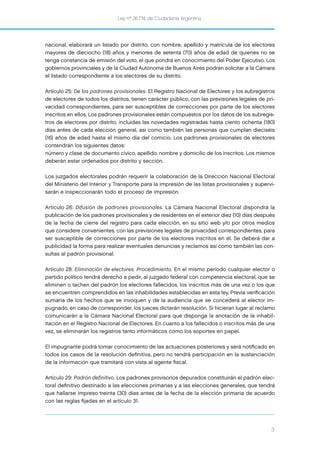 Ley nº 26.774, de Ciudadanía Argentina
3
nacional, elaborará un listado por distrito, con nombre, apellido y matrícula de los electores
mayores de dieciocho (18) años y menores de setenta (70) años de edad de quienes no se
tenga constancia de emisión del voto, el que pondrá en conocimiento del Poder Ejecutivo. Los
gobiernos provinciales y de la Ciudad Autónoma de Buenos Aires podrán solicitar a la Cámara
el listado correspondiente a los electores de su distrito.
Artículo 25: De los padrones provisionales. El Registro Nacional de Electores y los subregistros
de electores de todos los distritos, tienen carácter público, con las previsiones legales de pri-
vacidad correspondientes, para ser susceptibles de correcciones por parte de los electores
inscritos en ellos. Los padrones provisionales están compuestos por los datos de los subregis-
tros de electores por distrito, incluidas las novedades registradas hasta ciento ochenta (180)
días antes de cada elección general, así como también las personas que cumplan dieciséis
(16) años de edad hasta el mismo día del comicio. Los padrones provisionales de electores
contendrán los siguientes datos:
número y clase de documento cívico, apellido, nombre y domicilio de los inscritos. Los mismos
deberán estar ordenados por distrito y sección.
Los juzgados electorales podrán requerir la colaboración de la Dirección Nacional Electoral
del Ministerio del Interior y Transporte para la impresión de las listas provisionales y supervi-
sarán e inspeccionarán todo el proceso de impresión.
Artículo 26: Difusión de padrones provisionales. La Cámara Nacional Electoral dispondrá la
publicación de los padrones provisionales y de residentes en el exterior diez (10) días después
de la fecha de cierre del registro para cada elección, en su sitio web y/o por otros medios
que considere convenientes, con las previsiones legales de privacidad correspondientes, para
ser susceptible de correcciones por parte de los electores inscritos en él. Se deberá dar a
publicidad la forma para realizar eventuales denuncias y reclamos así como también las con-
sultas al padrón provisional.
Artículo 28: Eliminación de electores. Procedimiento. En el mismo período cualquier elector o
partido político tendrá derecho a pedir, al juzgado federal con competencia electoral, que se
eliminen o tachen del padrón los electores fallecidos, los inscritos más de una vez o los que
se encuentren comprendidos en las inhabilidades establecidas en esta ley. Previa veriﬁcación
sumaria de los hechos que se invoquen y de la audiencia que se concederá al elector im-
pugnado, en caso de corresponder, los jueces dictarán resolución. Si hicieran lugar al reclamo
comunicarán a la Cámara Nacional Electoral para que disponga la anotación de la inhabil-
itación en el Registro Nacional de Electores. En cuanto a los fallecidos o inscritos más de una
vez, se eliminarán los registros tanto informáticos como los soportes en papel.
El impugnante podrá tomar conocimiento de las actuaciones posteriores y será notiﬁcado en
todos los casos de la resolución deﬁnitiva, pero no tendrá participación en la sustanciación
de la información que tramitará con vista al agente ﬁscal.
Artículo 29: Padrón definitivo. Los padrones provisorios depurados constituirán el padrón elec-
toral deﬁnitivo destinado a las elecciones primarias y a las elecciones generales, que tendrá
que hallarse impreso treinta (30) días antes de la fecha de la elección primaria de acuerdo
con las reglas ﬁjadas en el artículo 31.
 