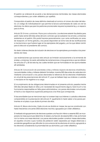 Ley nº 26.774, de Ciudadanía Argentina
4
El padrón se ordenará de acuerdo a las demarcaciones territoriales, las mesas electorales
correspondientes y por orden alfabético por apellido.
Compondrán el padrón de mesa deﬁnitivo destinado al comicio, el número de orden del elec-
tor, un código de individualización que permita la lectura automatizada de cada uno de los
electores, los datos que para los padrones provisionales requiere la presente ley y un espacio
para la ﬁrma.
Artículo 33: Errores u omisiones. Plazos para subsanarlos. Los electores estarán facultados para
pedir, hasta veinte (20) días antes del acto comicial, que se subsanen los errores y omisiones
existentes en el padrón. Ello podrá hacerse personalmente o por carta certiﬁcada con aviso
de recepción, en forma gratuita, y los jueces dispondrán se tome nota de las rectiﬁcaciones
e inscripciones a que hubiere lugar en los ejemplares del juzgado, y en los que deben remitir
para la elección al presidente del comicio.
No darán órdenes directas de inclusión de electores en los ejemplares ya enviados a los presi-
dentes de mesa.
Las reclamaciones que autoriza este artículo se limitarán exclusivamente a la enmienda de
erratas u omisiones. No serán admisibles las reclamaciones e impugnaciones a que se reﬁeren
los artículos 27 y 28 de esta ley, las cuales tendrán que ser formuladas en las oportunidades
allí señaladas.
Artículo 35: Comunicación de autoridades civiles y militares respecto de electores inhabilitados.
Las autoridades civiles y militares deberán formalizar, noventa (90) días antes de cada elección
mediante comunicación a los jueces electorales la referencia de los electores inhabilitados
en virtud de las prescripciones del artículo 3° y que se hallasen bajo sus órdenes o custodia
o inscriptos en los registros a su cargo.
El incumplimiento de las obligaciones determinadas en el presente artículo, pasados treinta
(30) días del plazo ﬁjado en ellos y sin necesidad de requerimiento alguno, hará incurrir a los
funcionarios responsables en falta grave administrativa. Los jueces electorales comunicarán
el hecho a los respectivos superiores jerárquicos a los ﬁnes que corresponda.
Si las autoridades que se mencionan aquí no tuviesen bajo sus órdenes o custodia a electores
comprendidos en la prescripción del artículo 3°, igualmente lo harán saber a los jueces per-
tinentes en el plazo a que alude el primero de ellos.
Artículo 41: Mesas electorales. Cada circuito se dividirá en mesas, las que se constituirán con
hasta trescientos cincuenta (350) electores inscritos, agrupados por orden alfabético.
Si realizado tal agrupamiento de electores quedare una fracción inferior a sesenta (60), se incor-
porará a la mesa que el juez determine. Si restare una fracción de sesenta (60) o más, se formará
con la misma una mesa electoral. Los jueces electorales pueden constituir mesas electorales,
en aquellos circuitos cuyos núcleos de población estén separados por largas distancias o
accidentes geográﬁcos que diﬁculten la concurrencia de los electores al comicio, agrupando a
los electores considerando la proximidad de sus domicilios y por orden alfabético.
 